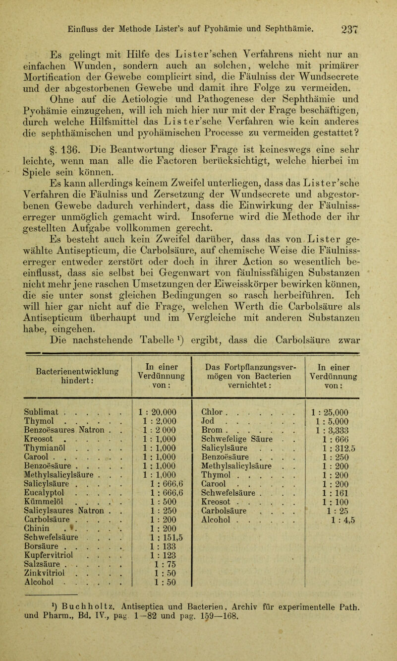 Es gelingt mit Hilfe des List er'sehen Verfahrens nicht nur an einfachen Wunden, sondern auch an solchen, welche mit primärer Mortification der Gewebe complicirt sind, die Fäulniss der Wundsecrete und der abgestorbenen Gewebe und damit ihre Folge zu vermeiden. Ohne auf die Aetiologie und Pathogenese der Sephthämie und Pyohämie einzugehen, will ich mich hier nur mit der Frage beschäftigen, durch welche Hilfsmittel das Lister'sche Verfahren wie kein anderes die sephthämischen und pyohämischen Processe zu vermeiden gestattet? §. 136. Die Beantwortung dieser Frage ist keineswegs eine sehr leichte, wenn man alle die Factoren berücksichtigt, welche hierbei im Spiele sein können. Es kann allerdings keinem Zweifel unterliegen, dass das Lister'sche Verfahren die Fäulniss und Zersetzung der Wundsecrete und abgestor- benen Gewebe dadurch verhindert, dass die Einwirkung der Fäulniss- erreger unmöglich gemacht wird. Insoferne wird die Methode der ihr gestellten Aufgabe vollkommen gerecht. Es besteht auch kein Zweifel darüber, dass das von List er ge- wählte Antisepticum, die Carbolsäure, auf chemische Weise die Fäulniss- erreger entweder zerstört oder doch in ihrer Action so wesentlich be- einflusst, dass sie selbst bei Gegenwart von fäulnissfähigen Substanzen nicht mehr jene raschen Umsetzungen der Eiweisskörper bewirken können, die sie unter sonst gleichen Bedingungen so rasch herbeiführen. Ich will hier gar nicht auf die Frage, welchen Werth die Carbolsäure als Antisepticum überhaupt und im Vergleiche mit anderen Substanzen habe, eingehen. Die nachstehende Tabellel) ergibt, dass die Carbolsäure zwar Bacterienentwicklung hindert: In einer Verdünnung von: Das Fortpflanzungsver- mögen von Bacterien vernichtet: In einer Verdünnung von: Sublimat 1 : 20,000 Chlor 1 : 25,000 Thymol 1 : 2,000 Jod 1 : 5,000 Benzoesaures Natron . . 1 : 2 000 Brom 1 : 3,333 Kreosot 1 : 1,000 Schwefelige Säure . . 1 : 666 Thymianöl 1 : 1,000 Salicylsäure .... 1 : 312,5 Carool . 1 : 1,000 Benzoesäure .... 1 : 250 Benzoesäure 1 : 1,000 Methylsalicylsäure . . 1 : 200 Methylsalicylsäure . . . 1 : 1,000 Thymol 1 : 200 Salicylsäure 1 : 666,6 Carool 1 : 200 Eucalyptol 1 : 666,6 Schwefelsäure .... 1 : 161 Kümmelöl 1 : 500 Kreosot 1 : 100 Salicylsaures Natron . . 1 : 250 Carbolsäure .... 1 : 25 Carbolsäure 1 : 200 Alcohol 1 : 4,5 Chinin . •. . . . . 1 : 200 Schwefelsäure .... 1 : 151,5 Borsäure 1 : 138 Kupfervitriol .... 1 : 123 Salzsäure 1 : 75 Zinkvitriol 1 : 50 Alcohol 1 : 50 *) Buchholtz. Antiseptica und Bacterien, Archiv für experimentelle Path. und Pharm., Bd, IV., pag. 1-82 und pag. 1§9—168.