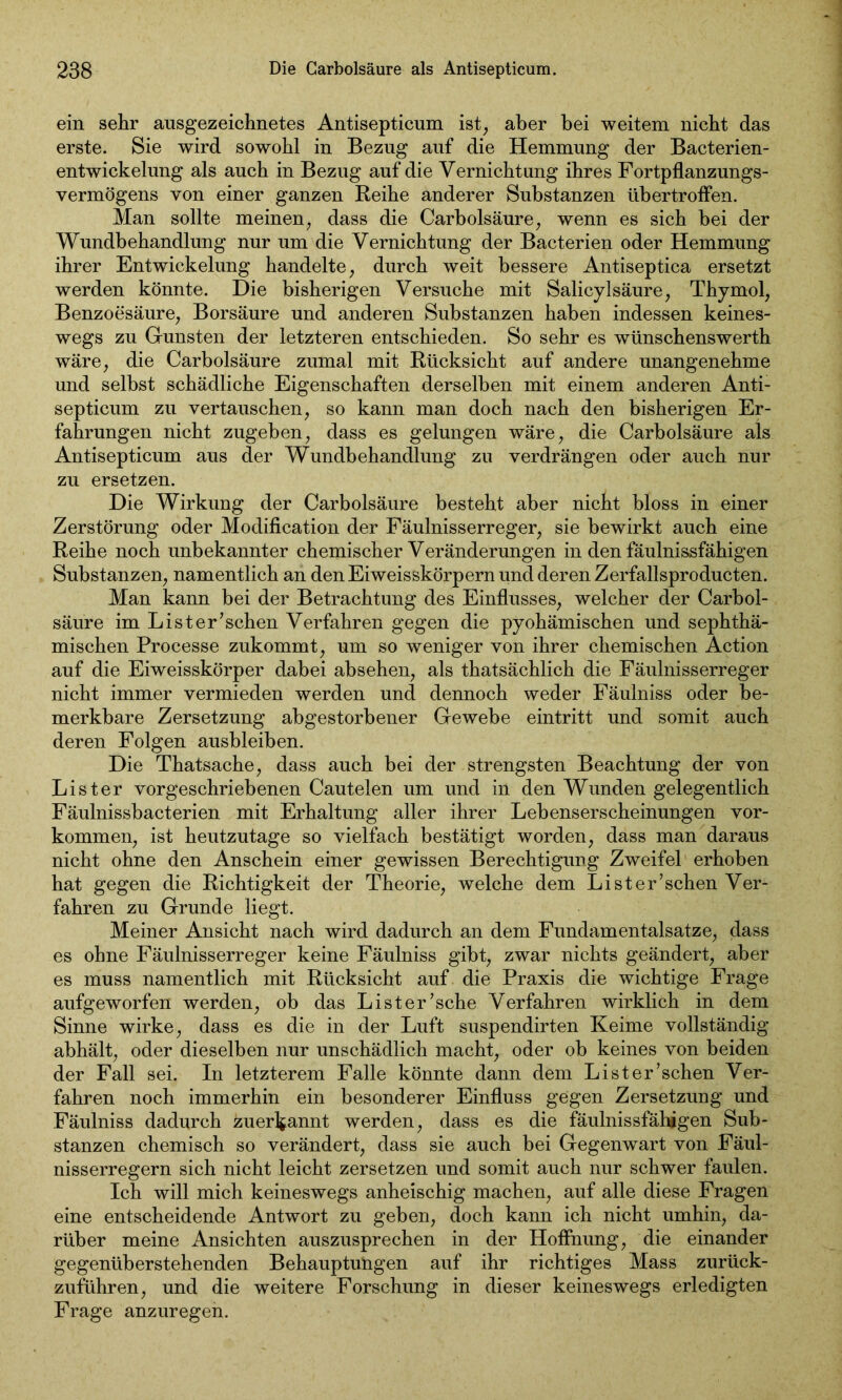 ein sehr ausgezeichnetes Antisepticum ist, aber bei weitem nicht das erste. Sie wird sowohl in Bezug auf die Hemmung der Bacterien- entwickelung als auch in Bezug auf die Vernichtung ihres Fortpflanzungs- vermögens von einer ganzen Reihe anderer Substanzen übertroffen. Man sollte meinen, dass die Carbolsäure, wenn es sich hei der Wundbehandlung nur um die Vernichtung der Bacterien oder Hemmung ihrer Entwickelung handelte, durch weit bessere Antiseptica ersetzt werden könnte. Die bisherigen Versuche mit Salicylsäure, Thymol, Benzoesäure, Borsäure und anderen Substanzen haben indessen keines- wegs zu Gunsten der letzteren entschieden. So sehr es wünschenswerth wäre, die Carbolsäure zumal mit Rücksicht auf andere unangenehme und selbst schädliche Eigenschaften derselben mit einem anderen Anti- septicum zu vertauschen, so kann man doch nach den bisherigen Er- fahrungen nicht zugeben, dass es gelungen wäre, die Carbolsäure als Antisepticum aus der Wundbehandlung zu verdrängen oder auch nur zu ersetzen. Die Wirkung der Carbolsäure besteht aber nicht bloss in einer Zerstörung oder Modification der Fäulnisserreger, sie bewirkt auch eine Reihe noch unbekannter chemischer Veränderungen in den fäulnissfähigen Substanzen, namentlich an den Ei weisskörpern und deren Zerfallsproducten. Man kann bei der Betrachtung des Einflusses, welcher der Carbol- säure im List er’sehen Verfahren gegen die pyohämischen und sephthä- mischen Processe zukommt, um so weniger von ihrer chemischen Äction auf die Eiweisskörper dabei absehen, als thatsächlich die Fäulnisserreger nicht immer vermieden werden und dennoch weder Fäulniss oder be- merkbare Zersetzung abgestorbener Gewebe eintritt und somit auch deren Folgen ausbleiben. Die Thatsache, dass auch bei der strengsten Beachtung der von Li st er vorgeschriebenen Cautelen um und in den Wunden gelegentlich Fäulnissbacterien mit Erhaltung aller ihrer Lebenserscheinungen Vor- kommen, ist heutzutage so vielfach bestätigt worden, dass man daraus nicht ohne den Anschein einer gewissen Berechtigung Zweifel erhoben hat gegen die Richtigkeit der Theorie, welche dem Lister’schen Ver- fahren zu Grunde liegt. Meiner Ansicht nach wird dadurch an dem Fundamentalsatze, dass es ohne Fäulnisserreger keine Fäulniss gibt, zwar nichts geändert, aber es muss namentlich mit Rücksicht auf die Praxis die wichtige Frage aufgeworfen werden, ob das Li st er’sehe Verfahren wirklich in dem Sinne wirke, dass es die in der Luft suspendirten Keime vollständig abhält, oder dieselben nur unschädlich macht, oder ob keines von beiden der Fall sei. In letzterem Falle könnte dann dem Li st er’sehen Ver- fahren noch immerhin ein besonderer Einfluss gegen Zersetzung und Fäulniss dadurch zuerfcannt werden, dass es die fäulnissfähigen Sub- stanzen chemisch so verändert, dass sie auch bei Gegenwart von Fäul- nisserregern sich nicht leicht zersetzen und somit auch nur schwer faulen. Ich will mich keineswegs anheischig machen, auf alle diese Fragen eine entscheidende Antwort zu geben, doch kann ich nicht umhin, da- rüber meine Ansichten auszusprechen in der Hoffnung, die einander gegenüberstehenden Behauptungen auf ihr richtiges Mass zurück- zuführen, und die weitere Forschung in dieser keineswegs erledigten Frage anzuregen.