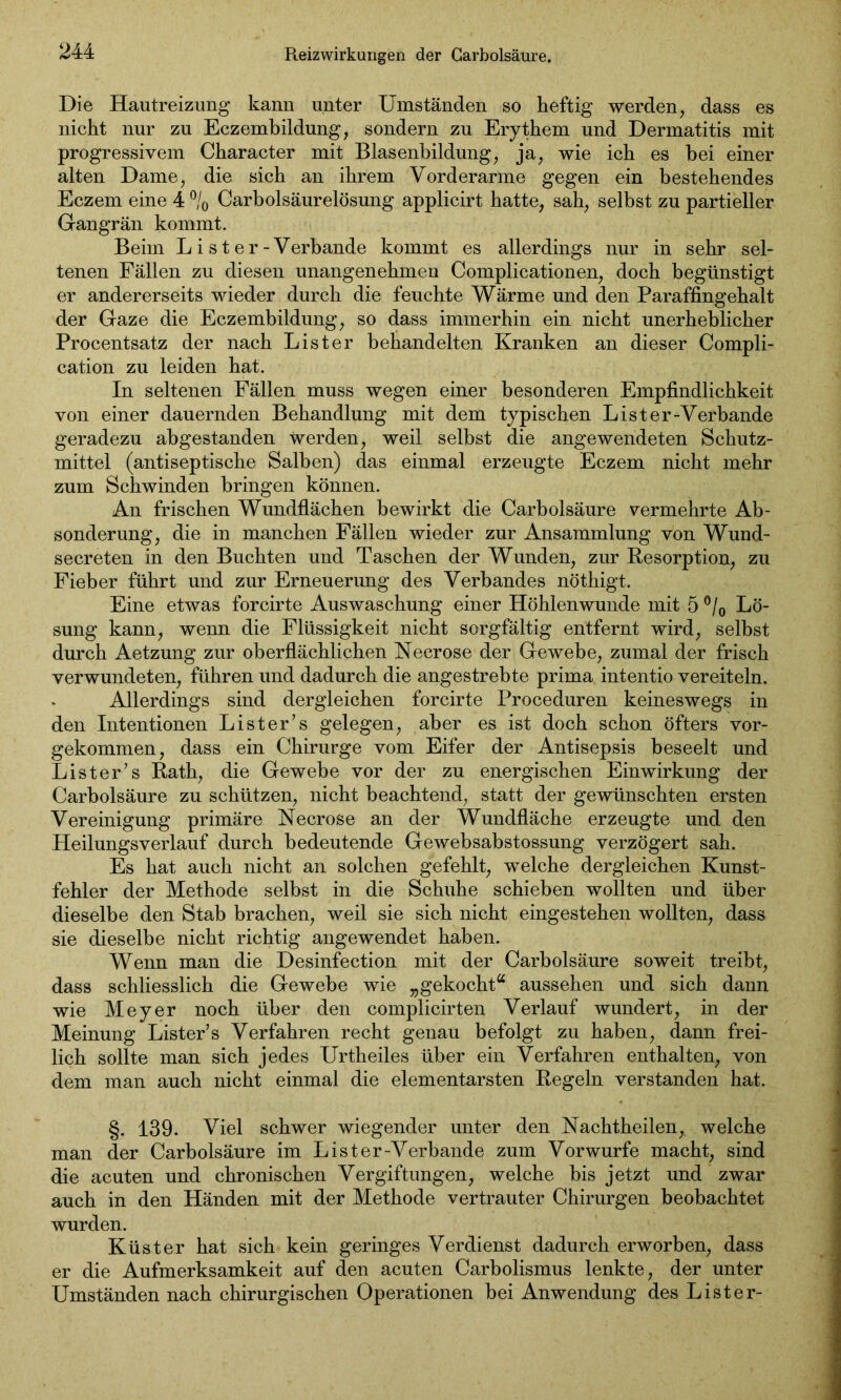 Reizwirkungen der Garbolsäure. Die Hautreizung kann unter Umständen so heftig werden, dass es nicht nur zu Eczembildung, sondern zu Erythem und Dermatitis mit progressivem Character mit Blasenbildung, ja, wie ich es bei einer alten Dame, die sich an ihrem Vorderarme gegen ein bestehendes Eczem eine 4 °/0 Carholsäurelösung applicirt hatte, sah, selbst zu partieller Gangrän kommt. Beim L i st er-Verbände kommt es allerdings nur in sehr sel- tenen Fällen zu diesen unangenehmen Complicationen, doch begünstigt er andererseits wieder durch die feuchte Wärme und den Paraffingehalt der Gaze die Eczembildung, so dass immerhin ein nicht unerheblicher Procentsatz der nach List er behandelten Kranken an dieser Compli- cation zu leiden hat. In seltenen Fällen muss wegen einer besonderen Empfindlichkeit von einer dauernden Behandlung mit dem typischen Lister-Verbande geradezu abgestanden werden, weil selbst die angewendeten Schutz- mittel (antiseptische Salben) das einmal erzeugte Eczem nicht mehr zum Schwinden bringen können. An frischen Wundflächen bewirkt die Carbolsäure vermehrte Ab- sonderung, die in manchen Fällen wieder zur Ansammlung von Wund- secreten in den Buchten und Taschen der Wunden, zur Resorption, zu Fieber führt und zur Erneuerung des Verbandes nöthigt. Eine etwas forcirte Auswaschung einer Höhlenwunde mit 5 °/0 Lö- sung kann, wenn die Flüssigkeit nicht sorgfältig entfernt wird, selbst durch Aetzung zur oberflächlichen Necrose der Gewebe, zumal der frisch verwundeten, führen und dadurch die angestrebte prima intentio vereiteln. Allerdings sind dergleichen forcirte Proceduren keineswegs in den Intentionen List er’s gelegen, aber es ist doch schon öfters vor- gekommen, dass ein Chirurge vom Eifer der Antisepsis beseelt und List er’s Rath, die Gewebe vor der zu energischen Einwirkung der Carbolsäure zu schützen, nicht beachtend, statt der gewünschten ersten Vereinigung primäre Necrose an der Wundfläche erzeugte und den Heilungsverlauf durch bedeutende Gewebsabstossung verzögert sah. Es hat auch nicht an solchen gefehlt, welche dergleichen Kunst- fehler der Methode selbst in die Schuhe schieben wollten und über dieselbe den Stab brachen, weil sie sich nicht eingestehen wollten, dass sie dieselbe nicht richtig angewendet haben. Wenn man die Desinfection mit der Carbolsäure soweit treibt, dass schliesslich die Gewebe wie „gekocht“ aussehen und sich dann wie Meyer noch über den complicirten Verlauf wundert, in der Meinung Lister’s Verfahren recht genau befolgt zu haben, dann frei- lich sollte man sich jedes Urtheiles über ein Verfahren enthalten, von dem man auch nicht einmal die elementarsten Regeln verstanden hat. §. 139. Viel schwer wiegender unter den Nachtheilen, welche man der Carbolsäure im Lister-Verbande zum Vor würfe macht, sind die acuten und chronischen Vergiftungen, welche bis jetzt und zwar auch in den Händen mit der Methode vertrauter Chirurgen beobachtet wurden. Küster hat sich kein geringes Verdienst dadurch erworben, dass er die Aufmerksamkeit auf den acuten Carbolismus lenkte, der unter Umständen nach chirurgischen Operationen bei Anwendung des Li st er-