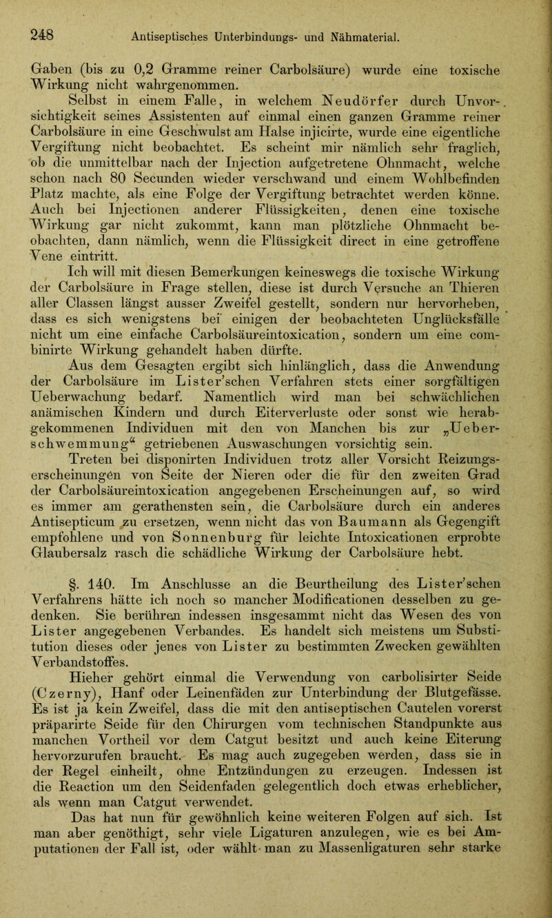 Antiseptisches Unterbindungs- und Nähmaterial. Gaben (bis zu 0,2 Gramme reiner Carbolsäure) wurde eine toxische Wirkung nicht wahrgenommen. Selbst in einem Falle, in welchem Neudörfer durch Unvor-. sichtigkeit seines Assistenten auf einmal einen ganzen Gramme reiner Carbolsäure in eine Geschwulst am Halse injicirte, wurde eine eigentliche Vergiftung nicht beobachtet. Es scheint mir nämlich sehr fraglich, ob die unmittelbar nach der Injection aufgetretene Ohnmacht, welche schon nach 80 Secunden wieder verschwand und einem Wohlbefinden Platz machte, als eine Folge der Vergiftung betrachtet werden könne. Auch bei Injectionen anderer Flüssigkeiten, denen eine toxische Wirkung gar nicht zukommt, kann man plötzliche Ohnmacht be- obachten, dann nämlich, wenn die Flüssigkeit direct in eine getroffene Vene eintritt. Ich will mit diesen Bemerkungen keineswegs die toxische Wirkung der Carbolsäure in Frage stellen, diese ist durch Versuche an Thieren aller Classen längst ausser Zweifel gestellt, sondern nur hervorheben, dass es sich wenigstens bei' einigen der beobachteten Unglücksfälle nicht um eine einfache Carbolsäureintoxication, sondern um eine com- binirte Wirkung gehandelt haben dürfte. Aus dem Gesagten ergibt sich hinlänglich, dass die Anwendung der Carbolsäure im Lister’schen Verfahren stets einer sorgfältigen Ueberwachung bedarf. Namentlich wird man bei schwächlichen anämischen Kindern und durch Eiterverluste oder sonst wie herab- gekommenen Individuen mit den von Manchen bis zur „Ueber- schwemmung“ getriebenen Auswaschungen vorsichtig sein. Treten bei disponirten Individuen trotz aller Vorsicht Reizungs- erscheinungön von Seite der Nieren oder die für den zweiten Grad der Carbolsäureintoxication angegebenen Erscheinungen auf, so wird es immer am gerathensten sein, die Carbolsäure durch ein anderes Antisepticum pu ersetzen, wenn nicht das von Baumann als Gegengift empfohlene und von Sonnenburg für leichte Intoxicationen erprobte Glaubersalz rasch die schädliche Wirkung der Carbolsäure hebt. §. 140. Im Anschlüsse an die Beurtheilung des Lister’schen Verfahrens hätte ich noch so mancher Modificationen desselben zu ge- denken. Sie berühren indessen insgesammt nicht das Wesen des von List er angegebenen Verbandes. Es handelt sich meistens um Substi- tution dieses oder jenes von Lister zu bestimmten Zwecken gewählten Verbandstoffes. Hieher gehört einmal die Verwendung von carbolisirter Seide (Czerny), Hanf oder Leinenfäden zur Unterbindung der Blutgefässe. Es ist ja kein Zweifel, dass die mit den antiseptischen Cautelen vorerst präparirte Seide für den Chirurgen vom technischen Standpunkte aus manchen Vortheil vor dem Catgut besitzt und auch keine Eiterung hervorzurufen braucht. Es mag auch zugegeben werden, dass sie in der Regel einheilt, ohne Entzündungen zu erzeugen. Indessen ist die Reaction um den Seidenfaden gelegentlich doch etwas erheblicher, als wenn man Catgut verwendet. Das hat nun für gewöhnlich keine weiteren Folgen auf sich. Ist man aber genöthigt, sehr viele Ligaturen anzulegen, wie es bei Am- putationen der Fall ist, oder wählt • man zu Massenligaturen sehr starke