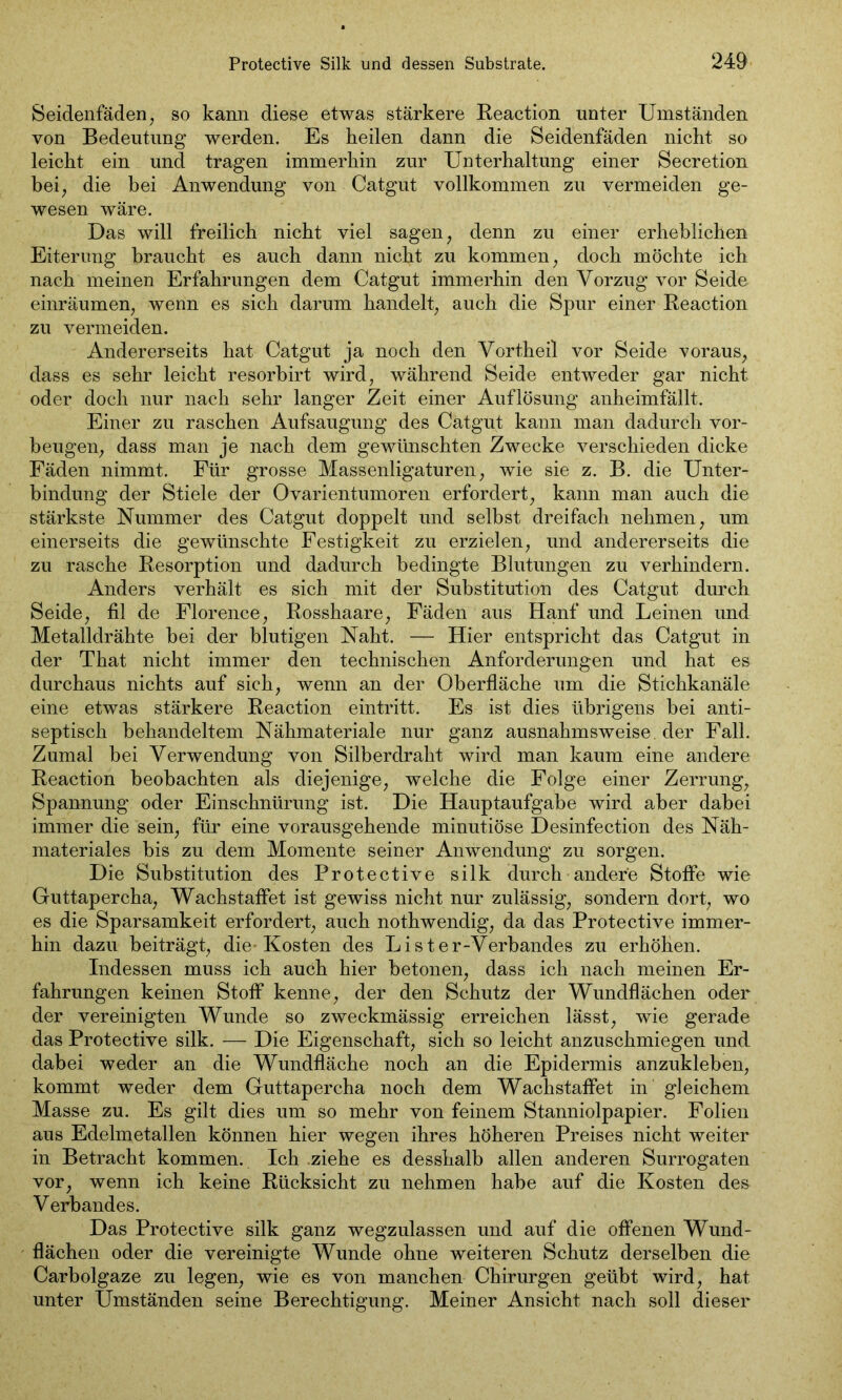 Seidenfäden, so kann diese etwas stärkere Reaction unter Umständen von Bedeutung werden. Es heilen dann die Seidenfäden nicht so leicht ein und tragen immerhin zur Unterhaltung einer Secretion bei, die bei Anwendung von Catgut vollkommen zu vermeiden ge- wesen wäre. Das will freilich nicht viel sagen, denn zu einer erheblichen Eiterung braucht es auch dann nicht zu kommen, doch möchte ich nach meinen Erfahrungen dem Catgut immerhin den Vorzug vor Seide einräumen, wenn es sich darum handelt, auch die Spur einer Reaction zu vermeiden. Andererseits hat Catgut ja noch den Vortheil vor Seide voraus, dass es sehr leicht resorbirt wird, während Seide entweder gar nicht oder doch nur nach sehr langer Zeit einer Auflösung anheimfällt. Einer zu raschen Aufsaugung des Catgut kann man dadurch Vor- beugen, dass man je nach dem gewünschten Zwecke verschieden dicke Fäden nimmt. Für grosse Massenligaturen, wie sie z. B. die Unter- bindung der Stiele der Ovarientumoren erfordert, kann man auch die stärkste Nummer des Catgut doppelt und selbst dreifach nehmen, um einerseits die gewünschte Festigkeit zu erzielen, und andererseits die zu rasche Resorption und dadurch bedingte Blutungen zu verhindern. Anders verhält es sich mit der Substitution des Catgut durch Seide, fil de Florence, Rosshaare, Fäden aus Hanf und Leinen und Metalldrähte bei der blutigen Naht. — Hier entspricht das Catgut in der That nicht immer den technischen Anforderungen und hat es durchaus nichts auf sich, wenn an der Oberfläche um die Stichkanäle eine etwas stärkere Reaction eintritt. Es ist dies übrigens bei anti- septisch behandeltem Nähmateriale nur ganz ausnahmsweise, der Fall. Zumal bei Verwendung von Silberdraht wird man kaum eine andere Reaction beobachten als diejenige, welche die Folge einer Zerrung, Spannung oder Einschnürung ist. Die Hauptaufgabe wird aber dabei immer die sein, für eine vorausgehende minutiöse Desinfection des Näh- materiales bis zu dem Momente seiner Anwendung zu sorgen. Die Substitution des Protective silk durch andere Stoffe wie Guttapercha, Wachstaffet ist gewiss nicht nur zulässig, sonderndort, wo es die Sparsamkeit erfordert, auch nothwendig, da das Protective immer- hin dazu beiträgt, die- Kosten des Lister-Verbandes zu erhöhen. Indessen muss ich auch hier betonen, dass ich nach meinen Er- fahrungen keinen Stoff kenne, der den Schutz der Wundflächen oder der vereinigten Wunde so zweckmässig erreichen lässt, wie gerade das Protective silk. — Die Eigenschaft, sich so leicht anzuschmiegen und dabei weder an die Wundfläche noch an die Epidermis anzukleben, kommt weder dem Guttapercha noch dem Wachstaffet in gleichem Masse zu. Es gilt dies um so mehr von feinem Stanniolpapier. Folien aus Edelmetallen können hier wegen ihres höheren Preises nicht weiter in Betracht kommen. Ich ziehe es desshalb allen anderen Surrogaten vor, wenn ich keine Rücksicht zu nehmen habe auf die Kosten des V erbandes. Das Protective silk ganz wegzulassen und auf die offenen Wund- flächen oder die vereinigte Wunde ohne weiteren Schutz derselben die Carbolgaze zu legen, wie es von manchen Chirurgen geübt wird, hat unter Umständen seine Berechtigung. Meiner Ansicht nach soll dieser