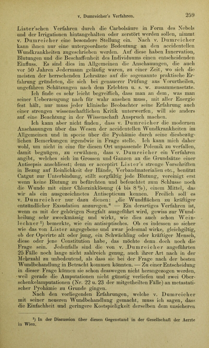 v. Dumreicher’s Verfahren. Lister’schen Verfahren durch die Carbolsäure in Form des Nebels und der Irrigationen hintangehalten oder zerstört werden sollen, nimmt v. Dumreicher eine besondere Stellung ein. Nach v. Dumreicher kann ihnen nur eine untergeordnete Bedeutung an den accidentellen Wundkrankheiten zugesehrieben werden. Auf diese haben Innervation, Blutungen und die Beschaffenheit des Individuums einen entscheidenden Einfluss. Es sind dies im Allgemeinen die Anschauungen, die auch vor 50 Jahren Jedermann geläufig waren, zu einer Zeit, wo sich die meisten der herrschenden Lehrsätze auf die sogenannte praktische Er- fahrung gründeten, die sich bei genauerer Prüfung aus Vorurtheilen, ungefähren Schätzungen nach dem Erlebten u. s. w. zusammensetzte. Ich finde es sehr leicht begreiflich, dass man an dem, was man seiner Ueberzeugung nach für wahr ansehen muss, mit aller Energie fest hält, nur muss jeder klinische Beobachter seine Erfahrung auch einer strengen wissenschaftlichen Kritik unterwerfen, will sie anders auf eine Beachtung in der Wissenschaft Anspruch machen. Ich kann aber nicht finden, dass v. Dumreicher die modernen Anschauungen über das Wesen der accidentellen Wundkrankheiten im Allgemeinen und in specie über die Pyohämie durch seine diesbezüg- lichen Bemerkungen irgendwie in Frage stelle. Ich kann mich daher wohl, um nicht in eine für diesen Ort unpassende Polemik zu verfallen, damit begnügen, zu erwähnen, dass v. Dumreicher ein Verfahren angibt, welches sich im Grossen und Ganzen an die Grundsätze einer Antisepsis anschliesst; denn er acceptirt Li st er 7s strenge Vorschriften in Bezug auf Reinlichkeit der Hände, Verbandmaterialien etc., benützt Catgut zur Unterbindung, stillt sorgfältig jede Blutung, vereinigt erst wenn keine Blutung zu befürchten und befeuchtet zum Schlüsse noch die Wunde mit einer Chlorzinklösung (4 bis 8 °/o), einem Mittel, das wir als ein ausgezeichnetes Antisepticum kennen. Freilich soll es v. Dumreicher nur dazu dienen: „die Wundflächen zu kräftiger entzündlicher Exsudation anzuregen.a — Ein derartiges Verfahren ist, wenn es mit der gehörigen Sorgfalt ausgeführt wird, gewiss zur Wund- heilung sehr zweckmässig und wirkt, wie dies auch schon Wein- lechner *) bemerkte, wie ein antiseptisches. Ob es indessen so sicher wie das von List er angegebene und zwar jedesmal wirke, gleichgiltig, ob der Operirte alt oder jung, ein Schwächling oder kräftiger Mensch, diese oder jene Constitution habe, das möchte denn, doch noch die Frage sein. Jedenfalls sind die von v. Dumreicher angeführten 25 Fälle noch lange nicht zahlreich genug, auch ihrer Art nach in der Mehrzahl zu unbedeutend, als dass sie bei der Frage nach der besten Wundbehandlung in Betracht kommen könnten. — Zu einer Entscheidung in dieser Frage können sie schon desswegen nicht herangezogen werden, weil gerade die Amputationen nicht günstig verliefen und zwei Ober- schenkelamputationen (Nr. 22 u. 23 der mitgetheilten Fälle) an metastati- scher Pyohämie zu Grunde gingen. Nach den vorliegenden Erfahrungen, welche v. Dumreicher mit seiner neueren Wundbehandlung gemacht, muss ich sagen, dass die Einfachheit und geringere Kostspieligkeit derselben dem unsicheren *) In der Discussion über diesen Gegenstand in der Gesellschaft der Aerzte in Wien.