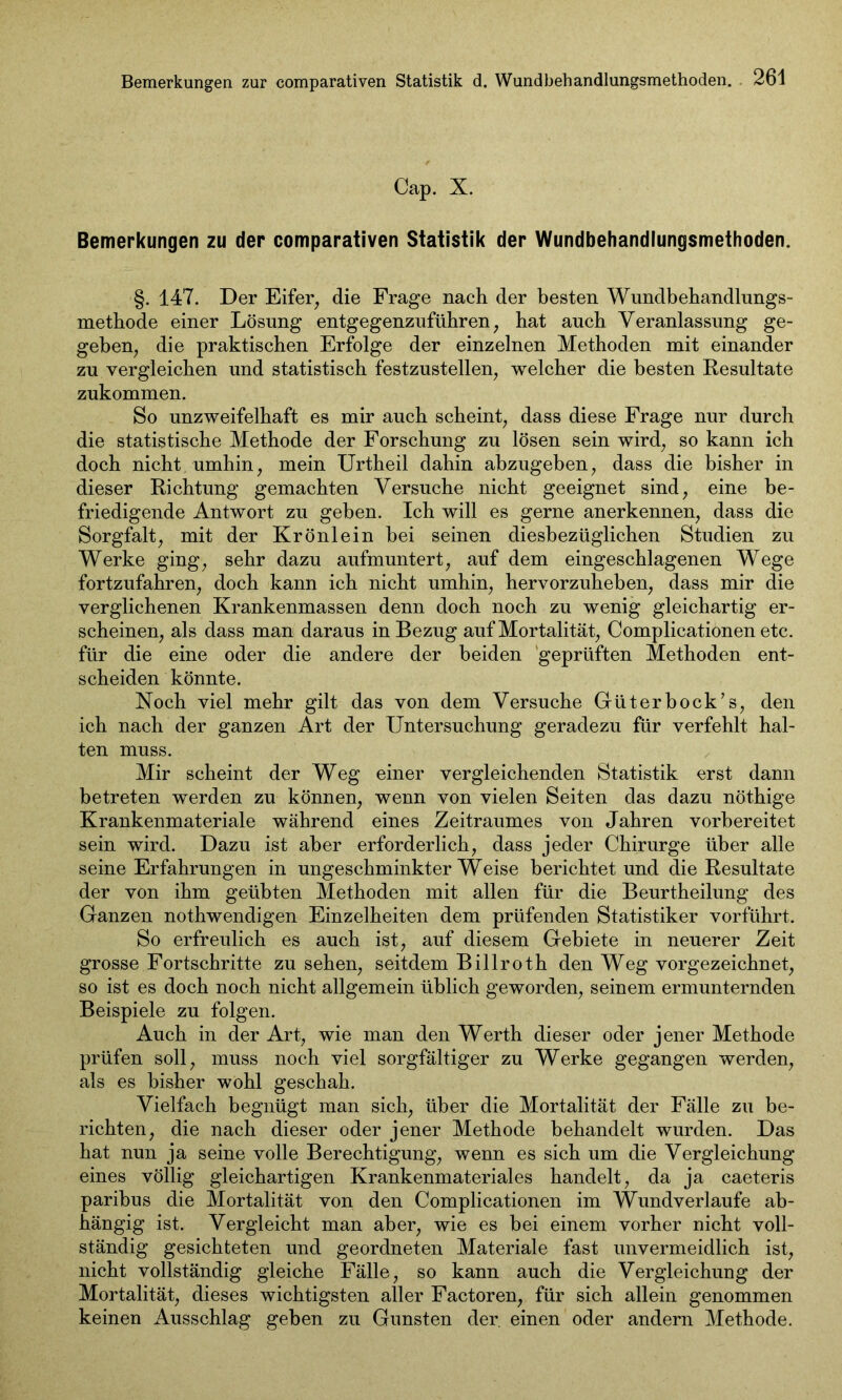 Cap. X. Bemerkungen zu der comparativen Statistik der Wundbehandlungsmethoden. §. 147. Der Eifer, die Frage nach der besten Wundbehandlungs- methode einer Lösung entgegenzuführen; hat auch Veranlassung ge- geben, die praktischen Erfolge der einzelnen Methoden mit einander zu vergleichen und statistisch festzustellen, welcher die besten Resultate zukommen. So unzweifelhaft es mir auch scheint, dass diese Frage nur durch die statistische Methode der Forschung zu lösen sein wird, so kann ich doch nicht umhin, mein Urtheil dahin abzugeben, dass die bisher in dieser Richtung gemachten Versuche nicht geeignet sind, eine be- friedigende Antwort zu geben. Ich will es gerne anerkennen, dass die Sorgfalt, mit der Krönlein bei seinen diesbezüglichen Studien zu Werke ging, sehr dazu aufmuntert, auf dem eingeschlagenen Wege fortzufahren, doch kann ich nicht umhin, hervorzuheben, dass mir die verglichenen Krankenmassen denn doch noch zu wenig gleichartig er- scheinen, als dass man daraus in Bezug auf Mortalität, Complicationen etc. für die eine oder die andere der beiden geprüften Methoden ent- scheiden könnte. Noch viel mehr gilt das von dem Versuche Güterbock’s, den ich nach der ganzen Art der Untersuchung geradezu für verfehlt hal- ten muss. Mir scheint der Weg einer vergleichenden Statistik erst dann betreten werden zu können, wenn von vielen Seiten das dazu nöthige Krankenmateriale während eines Zeitraumes von Jahren vorbereitet sein wird. Dazu ist aber erforderlich, dass jeder Chirurge über alle seine Erfahrungen in ungeschminkter Weise berichtet und die Resultate der von ihm geübten Methoden mit allen für die Beurtheilung des Ganzen nothwendigen Einzelheiten dem prüfenden Statistiker vorführt. So erfreulich es auch ist, auf diesem Gebiete in neuerer Zeit grosse Fortschritte Zusehen, seitdem Billroth den Weg vorgezeichnet, so ist es doch noch nicht allgemein üblich geworden, seinem ermunternden Beispiele zu folgen. Auch in der Art, wie man den Werth dieser oder jener Methode prüfen soll, muss noch viel sorgfältiger zu Werke gegangen werden, als es bisher wohl geschah. Vielfach begnügt man sich, über die Mortalität der Fälle zu be- richten, die nach dieser oder jener Methode behandelt wurden. Das hat nun ja seine volle Berechtigung, wenn es sich um die Vergleichung eines völlig gleichartigen Krankenmateriales handelt, da ja caeteris paribus die Mortalität von den Complicationen im Wundverlaufe ab- hängig ist. Vergleicht man aber, wie es bei einem vorher nicht voll- ständig gesichteten und geordneten Materiale fast unvermeidlich ist, nicht vollständig gleiche Fälle, so kann auch die Vergleichung der Mortalität, dieses wichtigsten aller Factoren, für sich allein genommen keinen Ausschlag geben zu Gunsten der. einen oder andern Methode.