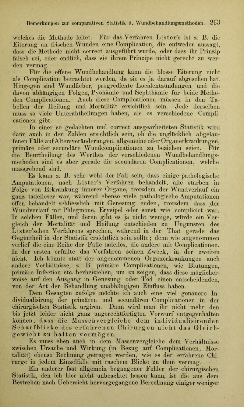 welches die Methode leitet. Für das Verfahren Lister’s ist z. B. die Eiterung an frischen Wunden eine Complication, die entweder aussagt, dass die Methode nicht correct ausgeführt wurde, oder dass ihr Prinzip falsch sei, oder endlich, dass sie ihrem Prinzipe nicht gerecht zu wer- den vermag. Für die offene Wundbehandlung kann die blosse Eiterung nicht als Complication betrachtet werden, da sie es ja darauf abgesehen hat. Hingegen sind Wundfieber, progrediente Localentzündungen und die davon abhängigen Folgen, Pyohämie und Sephthämie für beide Metho- den Complicationen. Auch diese Complicationen müssen in den Ta- bellen der Heilung und Mortalität ersichtlich sein. Jede derselben muss so viele Unterabtheilungen haben, als es verschiedene Compli- cationen gibt. In einer so gedachten und correct ausgearbeiteten Statistik wird dann auch in den Zahlen ersichtlich sein, ob die unglücklich abgelau- fenen Fälle aufAltersveränderungen, allgemeine oder Organerkrankungen, primäre oder secundäre Wundcomplicationen zu beziehen seien. Für die Beurtheilung des Werthes der verschiedenen Wundbehandlungs- methoden sind es aber gerade die secundären Complicationen, welche massgebend sind. Es kann z. B. sehr wohl der Fall sein, dass einige pathologische Amputationen, nach Lister’s Verfahren behandelt, alle starben in Folge von Erkrankung innerer Organe, trotzdem der Wund verlauf ein ganz tadelloser war, während ebenso viele pathologische Amputationen offen behandelt schliesslich mit G-enesung enden, trotzdem dass der Wundverlauf mit Phlegmone, Erysipel oder sonst wie complicirt war. In solchen Fällen, und deren gibt es ja nicht wenige, würde ein Ver- gleich der Mortalität und Heilung entschieden zu Ungunsten des Lister’schen Verfahrens sprechen, während in der That gerade das Gegentheil in der Statistik ersichtlich sein sollte; denn wie angenommen verlief die eine Reihe der Fälle tadellos, die andere mit Complicationen. In der ersten erfüllte das Verfahren seinen Zweck, in der zweiten nicht. Ich könnte statt der angenommenen Organerkrankungen auch nndere Verhältnisse, z. B. primäre Complicationen, wie Blutungen, primäre Infection etc. herbeiziehen, um zu zeigen, dass diese möglicher- weise auf den Ausgang in Genesung oder Tod einen entscheidenden, von der Art der Behandlung unabhängigen Einfluss haben. Dem Gesagten zufolge möchte ich auch eine viel genauere In- dividualisirung der primären und secundären Complicationen in der chirurgischen Statistik urgiren. Dann wird man ihr nicht mehr den bis jetzt leider nicht ganz ungerechtfertigten Vorwurf entgegenhalten können, dass die Massenvergleiche dem individualisirenden Scharfblicke des erfahrenen Chirurgen nicht das Gleich- gewicht zu halten vermögen. Es muss eben auch in dem Massenvergleiche dem Verhältnisse zwischen Ursache und Wirkung (in Bezug auf Complicationen, Mor- talität) ebenso Rechnung getragen werden, wie es der erfahrene Chi- rurge in jedem Einzelfalle mit raschem Blicke zu thun vermag. Ein anderer fast allgemein begangener Fehler der chirurgischen Statistik, den ich hier nicht unbeachtet lassen kann, ist die aus dem Bestreben nach Uebersieht hervorgegangene Berechnung einiger weniger