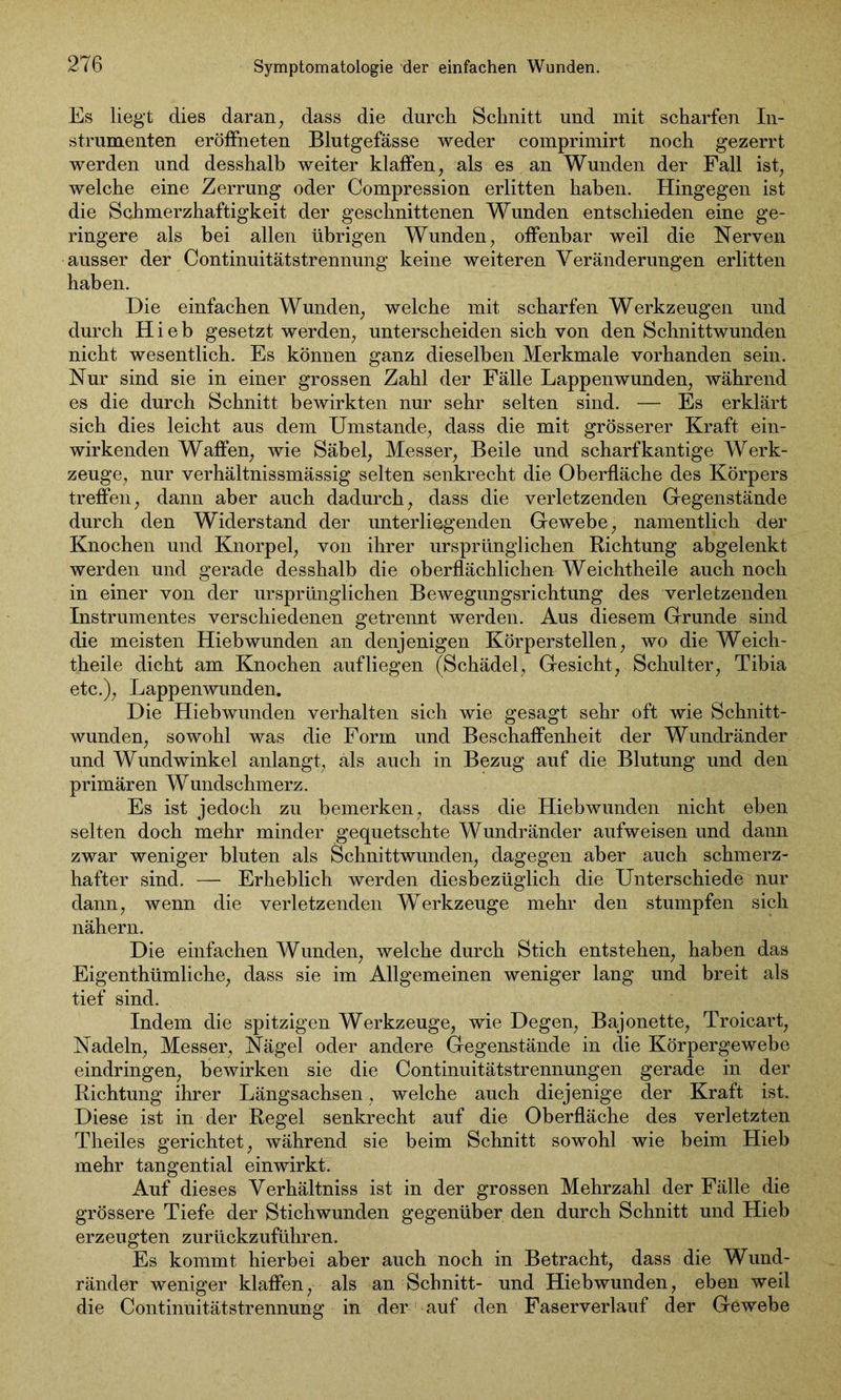 Symptomatologie der einfachen Wunden. Es liegt dies daran, dass die durch Schnitt und mit scharfen In- strumenten eröffneten Blutgefässe weder comprimirt noch gezerrt werden und desshalb weiter klaffen, als es an Wunden der Fall ist, welche eine Zerrung oder Compression erlitten haben. Hingegen ist die Schmerzhaftigkeit der geschnittenen Wunden entschieden eine ge- ringere als bei allen übrigen Wunden, offenbar weil die Nerven ausser der Continuitätstrennung keine weiteren Veränderungen erlitten haben. Die einfachen Wunden, welche mit scharfen Werkzeugen und durch Hieb gesetzt werden, unterscheiden sich von den Schnittwunden nicht wesentlich. Es können ganz dieselben Merkmale vorhanden sein. Nur sind sie in einer grossen Zahl der Fälle Lappenwunden, während es die durch Schnitt bewirkten nur sehr selten sind. — Es erklärt sich dies leicht aus dem Umstande, dass die mit grösserer Kraft ein- wirkenden Waffen, wie Säbel, Messer, Beile und scharfkantige Werk- zeuge, nur verhältnissmässig selten senkrecht die Oberfläche des Körpers treffen, dann aber auch dadurch, dass die verletzenden Gegenstände durch den Widerstand der unterliegenden Gewebe, namentlich der Knochen und Knorpel, von ihrer ursprünglichen Richtung abgelenkt werden und gerade desshalb die oberflächlichen Weichtheile auch noch in einer von der ursprünglichen Bewegungsrichtung des verletzenden Instrumentes verschiedenen getrennt werden. Aus diesem Grunde sind die meisten Hiebwunden an denjenigen Körperstellen, wo die Weich- theile dicht am Knochen aufliegen (Schädel, Gesicht, Schulter, Tibia etc.), Lappenwunden. Die Hiebwunden verhalten sich wie gesagt sehr oft wie Schnitt- wunden, sowohl was die Form und Beschaffenheit der Wundränder und Wundwinkel anlangt, als auch in Bezug auf die Blutung und den primären Wundschmerz. Es ist jedoch zu bemerken, dass die Hiebwunden nicht eben selten doch mehr minder gequetschte Wundränder aufweisen und dann zwar weniger bluten als Schnittwunden, dagegen aber auch schmerz- hafter sind. — Erheblich werden diesbezüglich die Unterschiede nur dann, wenn die verletzenden Werkzeuge mehr den stumpfen sich nähern. Die einfachen Wunden, welche durch Stich entstehen, haben das Eigenthümliche, dass sie im Allgemeinen weniger lang und breit als tief sind. Indem die spitzigen Werkzeuge, wie Degen, Bajonette, Troieart, Nadeln, Messer, Nägel oder andere Gegenstände in die Körpergewebe eindringen, bewirken sie die Continuitätstrennungen gerade in der Richtung ihrer Längsachsen, welche auch diejenige der Kraft ist. Diese ist in der Regel senkrecht auf die Oberfläche des verletzten Theiles gerichtet, während sie beim Schnitt sowohl wie beim Hieb mehr tangential einwirkt. Auf dieses Verhältniss ist in der grossen Mehrzahl der Fälle die grössere Tiefe der Stichwunden gegenüber den durch Schnitt und Hieb erzeugten zurückzuführen. Es kommt hierbei aber auch noch in Betracht, dass die Wund- ränder weniger klaffen, als an Schnitt- und Hiebwunden, eben weil die Continuitätstrennung in der auf den Faserverlauf der Gewebe