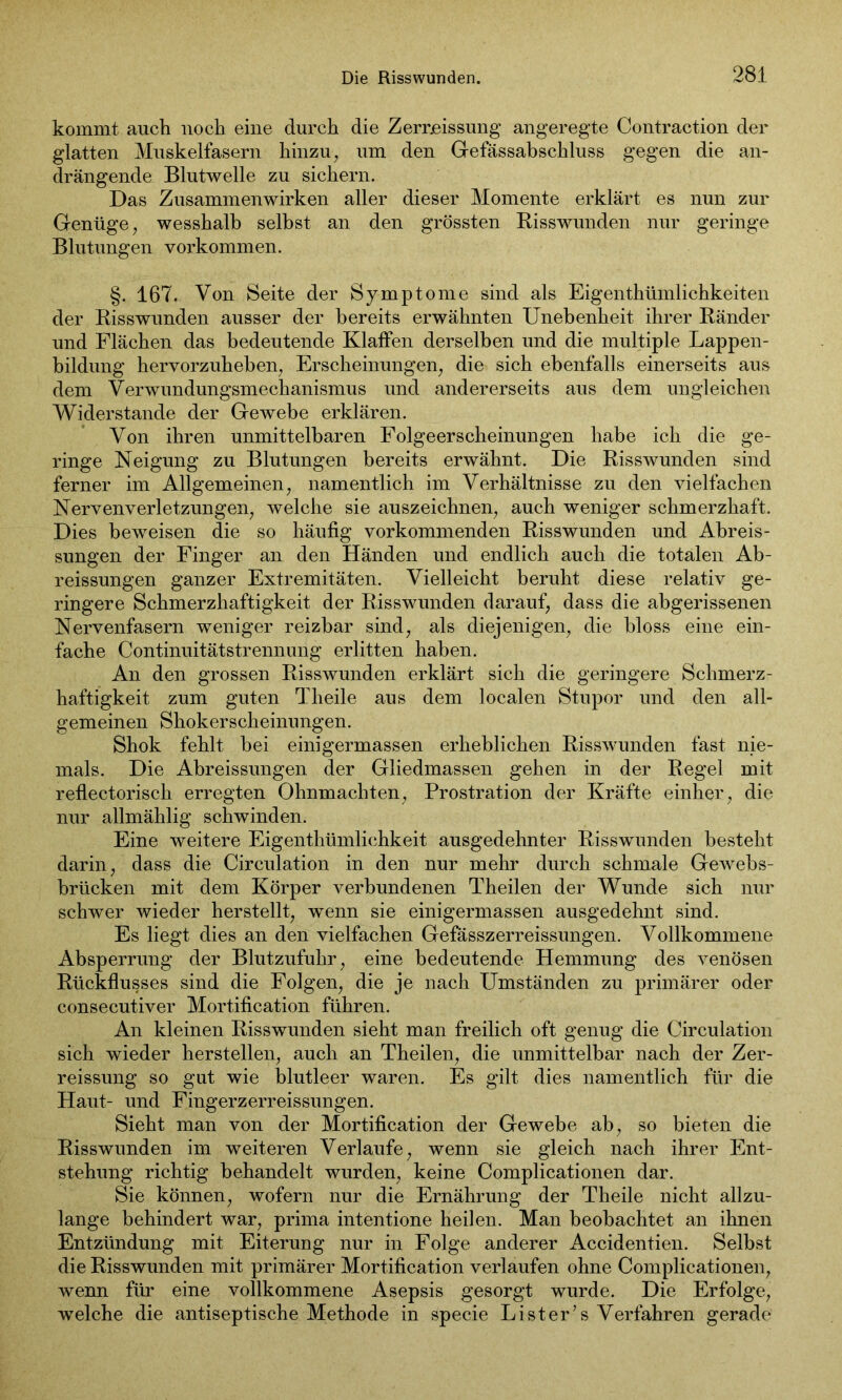 kommt auch noch eine durch die Zerreissung angeregte Contraction der glatten Muskelfasern hinzu, um den Gefässabschluss gegen die an- drängende Blutwelle zu sichern. Das Zusammenwirken aller dieser Momente erklärt es nun zur Genüge, wesshalb selbst an den grössten Risswunden nur geringe Blutungen Vorkommen. §. 167. Von Seite der Symptome sind als Eigentümlichkeiten der Risswunden ausser der bereits erwähnten Unebenheit ihrer Ränder und Flächen das bedeutende Klaffen derselben und die multiple Lappen- bildung hervorzuheben, Erscheinungen, die sich ebenfalls einerseits aus dem Verwundungsmechanismus und andererseits aus dem ungleichen Widerstande der Gewebe erklären. Von ihren unmittelbaren Folgeerscheinungen habe ich die ge- ringe Neigung zu Blutungen bereits erwähnt. Die Risswunden sind ferner im Allgemeinen, namentlich im Verhältnisse zu den vielfachen Nervenverletzungen, welche sie auszeichnen, auch weniger schmerzhaft. Dies beweisen die so häufig vorkommenden Risswunden und Abreis- sungen der Finger an den Händen und endlich auch die totalen Ab- reissungen ganzer Extremitäten. Vielleicht beruht diese relativ ge- ringere Schmerzhaftigkeit der Risswunden darauf, dass die abgerissenen Nervenfasern weniger reizbar sind, als diejenigen, die bloss eine ein- fache Continuitätstrennung erlitten haben. An den grossen Risswunden erklärt sich die geringere Schmerz- haftigkeit zum guten Theile aus dem localen Stupor und den all- gemeinen Shokerscheinungen. Shok fehlt bei einigermassen erheblichen Risswunden fast nie- mals. Die Abreissungen der Gliedmassen gehen in der Regel mit reflectorisch erregten Ohnmächten, Prostration der Kräfte einher, die nur allmählig schwinden. Eine weitere Eigentümlichkeit ausgedehnter Risswunden besteht darin, dass die Circulation in den nur mehr durch schmale Gewebs- brücken mit dem Körper verbundenen Theilen der Wunde sich nur schwer wieder herstellt, wenn sie einigermassen ausgedehnt sind. Es liegt dies an den vielfachen Gefässzerreissungen. Vollkommene Absperrung der Blutzufuhr, eine bedeutende Hemmung des venösen Rückflusses sind die Folgen, die je nach Umständen zu primärer oder consecutiver Mortification führen. An kleinen Risswunden sieht man freilich oft genug die Circulation sich wieder hersteilen, auch an Theilen, die unmittelbar nach der Zer- reissung so gut wie blutleer waren. Es gilt dies namentlich für die Haut- und Fingerzerreissungen. Sieht man von der Mortification der Gewebe ab, so bieten die Risswunden im weiteren Verlaufe, wenn sie gleich nach ihrer Ent- stehung richtig behandelt wurden, keine Complicationen dar. Sie können, wofern nur die Ernährung der Theile nicht allzu- lange behindert war, prima intentione heilen. Man beobachtet an ihnen Entzündung mit Eiterung nur in Folge anderer Accidentien. Selbst die Risswunden mit primärer Mortification verlaufen ohne Complicationen, wenn für eine vollkommene Asepsis gesorgt wurde. Die Erfolge, welche die antiseptische Methode in specie List er’ s Verfahren gerade