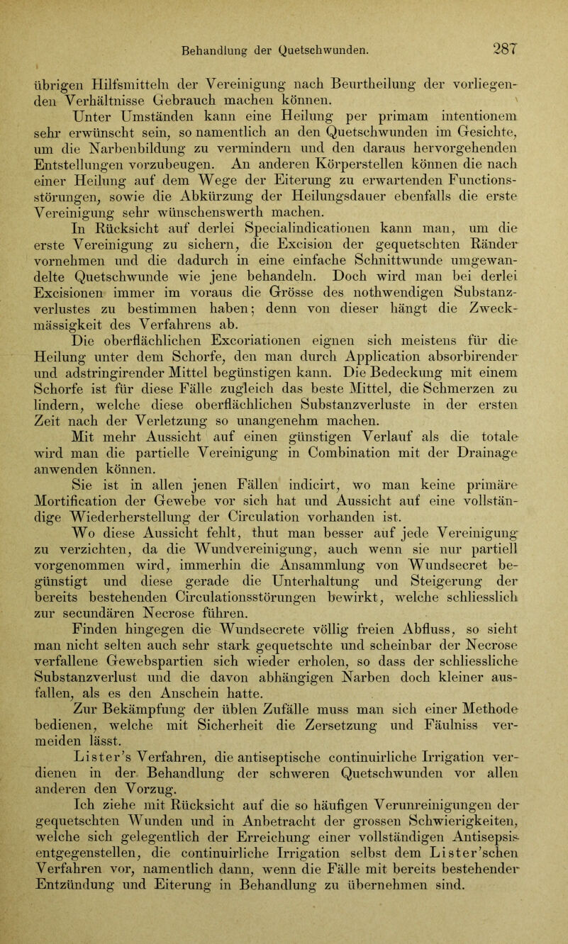 übrigen Hilfsmitteln der Vereinigung nach Beurtheilung der vorliegen- den Verhältnisse Gebrauch machen können. Unter Umständen kann eine Heilung per primam intentionem sehr erwünscht sein, so namentlich an den Quetschwunden im Gesichte, um die Narbenbildung zu vermindern und den daraus hervorgehenden Entstellungen vorzubeugen. An anderen Körperstellen können die nach einer Heilung auf dem Wege der Eiterung zu erwartenden Functions- störungen; sowie die Abkürzung der Heilungsdauer ebenfalls die erste Vereinigung sehr wünschenswerth machen. In Rücksicht auf derlei Specialindicationen kann man, um die erste Vereinigung zu sichern; die Excision der gequetschten Ränder vornehmen und die dadurch in eine einfache Schnittwunde umgewan- delte Quetschwunde wie jene behandeln. Doch wird man bei derlei Excisionen immer im voraus die Grösse des nothwendigen Substanz- verlustes zu bestimmen haben 5 denn von dieser hängt die Zweck- mässigkeit des Verfahrens ab. Die oberflächlichen Excoriationen eignen sich meistens für die Heilung unter dem Schorfe; den man durch Application absorbirender und adstringirender Mittel begünstigen kann. Die Bedeckung mit einem Schorfe ist für diese Fälle zugleich das beste Mittel; die Schmerzen zu lindern; welche diese oberflächlichen Substanzverluste in der ersten Zeit nach der Verletzung so unangenehm machen. Mit mehr Aussicht auf einen günstigen Verlauf als die totale wird man die partielle Vereinigung in Combination mit der Drainage anwenden können. Sie ist in allen jenen Fällen indicirt; wo man keine primäre Mortification der Gewebe vor sich hat und Aussicht auf eine vollstän- dige Wiederherstellung der Circulation vorhanden ist. Wo diese Aussicht fehlt; thut man besser auf jede Vereinigung zu verzichten, da die Wundvereinigung; auch wenn sie nur partiell vorgenommen wird; immerhin die Ansammlung von Wundsecret be- günstigt und diese gerade die Unterhaltung und Steigerung der bereits bestehenden Circulationsstörungen bewirkt; welche schliesslich zur secundären Necrose führen. Finden hingegen die Wundsecrete völlig freien Abfluss; so sieht man nicht selten auch sehr stark gequetschte und scheinbar der Necrose verfallene Gewebspartien sich wieder erholen, so dass der schliesslich^ Substanzverlust und die davon abhängigen Narben doch kleiner aus- fallen, als es den Anschein hatte. Zur Bekämpfung der üblen Zufälle muss man sich einer Methode bedienen, welche mit Sicherheit die Zersetzung und Fäulniss ver- meiden lässt. Li st er’s Verfahren, die antiseptische continuirliche Irrigation ver- dienen in der Behandlung der schweren Quetschwunden vor allen anderen den Vorzug. Ich ziehe mit Rücksicht auf die so häufigen Verunreinigungen der gequetschten Wunden und in Anbetracht der grossen Schwierigkeiten, welche sich gelegentlich der Erreichung einer vollständigen Antisepsis- entgegenstellen, die continuirliche Irrigation selbst dem Lister’schen Verfahren vor, namentlich dann, wenn die Fälle mit bereits bestehender Entzündung und Eiterung in Behandlung zu übernehmen sind.