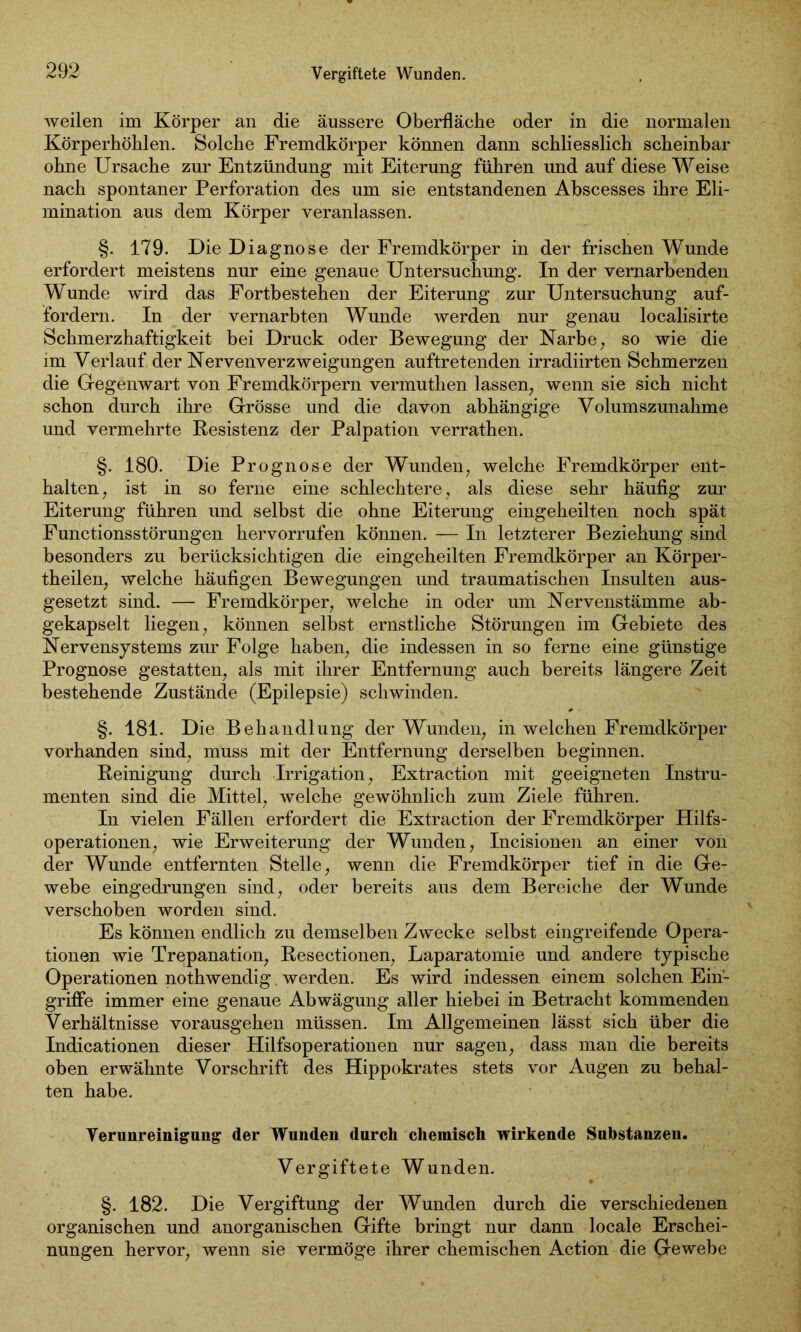 Vergiftete Wunden. weilen im Körper an die äussere Oberfläche oder in die normalen Körperhöhlen. Solche Fremdkörper können dann schliesslich scheinbar ohne Ursache zur Entzündung mit Eiterung führen und auf diese Weise nach spontaner Perforation des um sie entstandenen Abscesses ihre Eli- mination aus dem Körper veranlassen. §. 179. Die Diagnose der Fremdkörper in der frischen Wunde erfordert meistens nur eine genaue Untersuchung. In der vernarbenden Wunde wird das Fortbestehen der Eiterung zur Untersuchung auf- fordern. In der vernarbten Wunde werden nur genau localisirte Schmerzhaftigkeit bei Druck oder Bewegung der Narbe, so wie die im Verlauf der Nervenverzweigungen auftretenden irradiirten Schmerzen die Gegenwart von Fremdkörpern vermuthen lassen; wenn sie sich nicht schon durch ihre Grösse und die davon abhängige Volumszunahme und vermehrte Resistenz der Palpation verrathen. §. 180. Die Prognose der Wunden; welche Fremdkörper ent- halten; ist in so ferne eine schlechtere, als diese sehr häufig zur Eiterung führen und selbst die ohne Eiterung eingeheilten noch spät Functionsstörungen hervorrufen können. — In letzterer Beziehung sind besonders zu berücksichtigen die eingeheilten Fremdkörper an Körper- teilen, welche häufigen Bewegungen und traumatischen Insulten aus- gesetzt sind. — Fremdkörper, welche in oder um Nervenstämme ab- gekapselt liegen, können selbst ernstliche Störungen im Gebiete des Nervensystems zur Folge haben, die indessen in so ferne eine günstige Prognose gestatten, als mit ihrer Entfernung auch bereits längere Zeit bestehende Zustände (Epilepsie) schwinden. §. 181. Die Behandlung der Wunden, in welchen Fremdkörper vorhanden sind, muss mit der Entfernung derselben beginnen. Reinigung durch Irrigation, Extraction mit geeigneten Instru- menten sind die Mittel, welche gewöhnlich zum Ziele führen. In vielen Fällen erfordert die Extraction der Fremdkörper Hilfs- operationen, wie Erweiterung der Wunden, Incisionen an einer von der Wunde entfernten Stelle, wenn die Fremdkörper tief in die Ge- webe eingedrungen sind, oder bereits aus dem Bereiche der Wunde verschoben worden sind. Es können endlich zu demselben Zwecke selbst eingreifende Opera- tionen wie Trepanation, Resectionen, Laparatomie und andere typische Operationen nothwendig. werden. Es wird indessen einem solchen Ein- griffe immer eine genaue Abwägung aller hiebei in Betracht kommenden Verhältnisse vorausgehen müssen. Im Allgemeinen lässt sich über die Indicationen dieser Hilfsoperationen nur sagen, dass man die bereits oben erwähnte Vorschrift des Hippokrates stets vor Augen zu behal- ten habe. Verunreinigung der Wunden durch chemisch wirkende Substanzen. Vergiftete Wunden. §. 182. Die Vergiftung der Wunden durch die verschiedenen organischen und anorganischen Gifte bringt nur dann locale Erschei- nungen hervor, wenn sie vermöge ihrer chemischen Action die Gewebe
