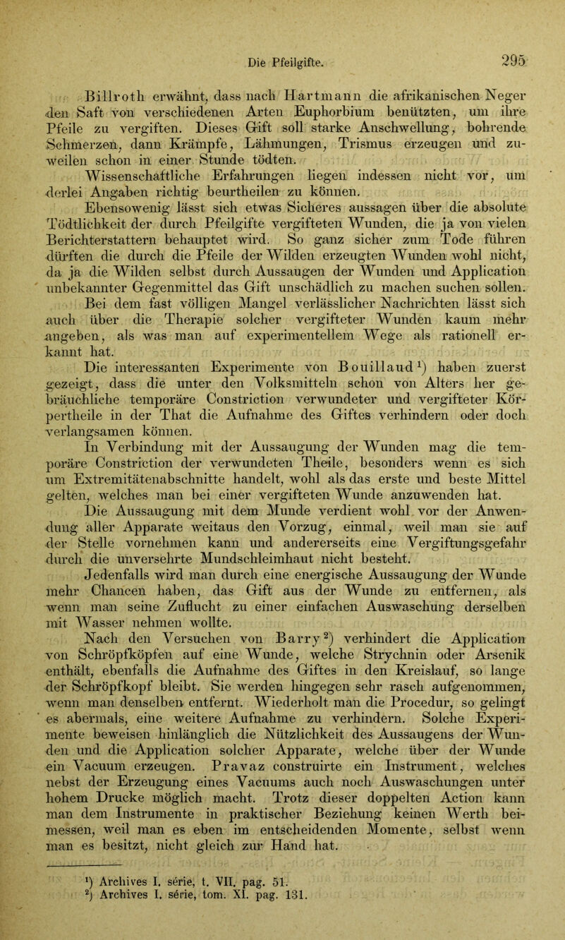 . Bil'lrot h erwähnt) dass nach Hart mann die afrikanischen Neger den Saft von verschiedenen Arten Euphorbium benützten, um ihre Pfeile zu vergiften. Dieses Gift soll starke Anschwellung, bohrende Schmerzen, dann Krämpfe, Lähmungen, Trismus erzeugen und zu- weilen schon in einer. Stunde tödten. Wissenschaftliche Erfahrungen liegen indessen nicht vor, um derlei Angaben richtig beurtheilen zu können. Ebensowenig lässt sich etwas Sicheres aussagen über die absolute Tödtlichkeit der durch Pfeilgifte vergifteten Wunden, die ja von vielen Berichterstattern behauptet wird. So ganz sicher zum Tode führen dürften die durch die Pfeile der Wilden erzeugten Wunden wohl nicht, da ja die Wilden selbst durch Aussaugen der Wunden und Application unbekannter Gegenmittel das Gift unschädlich zu machen suchen sollen. Bei dem fast völligen Mangel verlässlicher Nachrichten lässt sich auch über die Therapie solcher vergifteter Wunden kaum mehr angeben, als was man auf experimentellem Wege als rationell er- kannt hat. Die interessanten Experimente von Bouillaud1) haben zuerst gezeigt, dass die unter den Volksmitteln schon von Alters her ge- bräuchliche temporäre Constriction verwundeter und vergifteter Kör- pertheile in der That die Aufnahme des Giftes verhindern oder doch verlangsamen können. In Verbindung mit der Aussaugung der Wunden mag die tem- poräre Constriction der verwundeten Theile, besonders wenn es sich um Extremitätenabschnitte handelt, wohl als das erste und beste Mittel gelten, welches man bei einer vergifteten Wunde anzuwenden hat. Die Aussaugung mit dem Munde verdient wohl vor der Anwen- dung aller Apparate weitaus den Vorzug, einmal, weil man sie auf der Stelle vornehmen kann und andererseits eine Vergiftungsgefahr durch die unversehrte Mundschleimhaut nicht besteht. Jedenfalls wird man durch eine energische Aussaugung der Wunde mehr Chancen haben, das Gift aus der Wunde zu entfernen, als wenn man seine Zuflucht zu einer einfachen Auswaschung derselben mit Wasser nehmen wollte. Nach den Versuchen von Barry2) verhindert die Application von Schröpfköpfen auf eine Wunde, welche Strychnin oder Arsenik enthält, ebenfalls die Aufnahme des Giftes in den Kreislauf, so lange der Schröpfkopf bleibt. Sie werden hingegen sehr rasch aufgenommen, wenn man denselben entfernt. Wiederholt man die Procedur, so gelingt es abermals, eine weitere Aufnahme zu verhindern. Solche Experi- mente beweisen hinlänglich die Nützlichkeit des Aussaugens der Wun- den und die Application solcher Apparate, welche über der Wunde ein Vacuum erzeugen. Pravaz construirte ein Instrument, welches nebst der Erzeugung eines Vacuums auch noch Auswaschungen unter hohem Drucke möglich macht. Trotz dieser doppelten Action kann man dem Instrumente in praktischer Beziehung keinen Werth bei- messen, weil man es eben im entscheidenden Momente, selbst wenn man es besitzt, nicht gleich zur Hand hat. *) Archives I. serie, t. VII. pag. 51. 2j Archives I. serie, tom. XI. pag. 131.