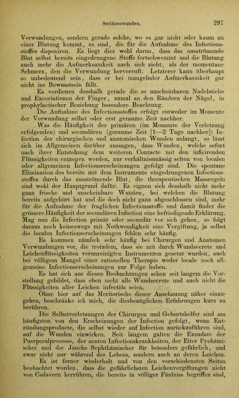 Verwundungeil, sondern gerade solche, wo es gar nicht oder kaum zu einer Blutung kommt, es. sind, die für die Aufnahme des Infectionsr stoffes disponiren. Es liegt dies wohl daran, dass das ausströmende Blut selbst bereits eingedrungene Stoffe fortschwemmt und die Blutung auch mehr die Aufmerksamkeit nach sich zieht, als der momentane Schmerz, den die Verwundung hervorruft. Letzterer kann überhaupt so unbedeutend sein, dass er bei mangelnder Aufmerksamkeit gar nicht ins Bewusstsein fällt. Es verdienen desshalb gerade die so unscheinbaren Nadelstiche und Excoriationen der Finger, zumal an den Rändern der Nägel, in prophylactischer Beziehung besondere Beachtung. Die Aufnahme des Infectionsstoffes erfolgt entweder im Momente der Verwundung selbst oder erst geraume Zeit nachher. Was die Häufigkeit der primären (im Momente der Verletzung erfolgenden) und secundären (geraume Zeit [1—2 Tage nachher]) In- fection der chirurgischen und anatomischen Wunden anlangt, so lässt sich im Allgemeinen darüber aussagen, dass Wunden, welche sofort nach ihrer Entstehung dem weiteren Contacte mit den inficirenden Flüssigkeiten entzogen werden, nur verhältnissmässig selten von localen oder allgemeinen Infectionserscheinungen gefolgt sind. Die spontane Elimination des bereits mit dem Instrumente eingedrungenen Infections- stoffes durch das äusströmende Blut, die therapeutischen Massregeln sind wohl der Hauptgrund dafür. Es eignen sich desshalb nicht mehr ganz frische und unscheinbare Wunden, bei welchen die Blutung bereits aufgehört hat und die doch nicht ganz abgeschlossen sind, mehr für die Aufnahme der fraglichen Infectionsstoffe und damit findet die grössere Häufigkeit der secundären Infection eine befriedigende Erklärung. Mag nun die Infection primär oder secundär vor sich gehen, so folgt daraus noch keineswegs mit Nothwendigkeit eine Vergiftung, ja selbst die localen Infectionserscheinungen fehlen sehr häufig. Es kommen nämlich sehr häufig bei Chirurgen und Anatomen Verwundungen vor, die trotzdem, dass sie mit durch Wundsecrete und Leichenflüssigkeiten verunreinigten Instrumenten gesetzt wurden, auch bei völligem Mangel einer rationellen Therapie weder locale noch all- gemeine Infectionserscheinungen zur Folge haben. Es hat sich aus diesen Beobachtungen schon seit langem die Vor- stellung gebildet, dass eben nicht alle Wundsecrete und auch nicht die Flüssigkeiten aller Leichen infectiös seien. Ohne hier auf das Meritorische dieser Anschauung näher einzu- gehen, beschränke ich mich, die diesbezüglichen Erfahrungen kurz zu berühren. Die Selbstverletzungen der Chirurgen und Geburtshelfer sind am häufigsten von den Erscheinungen der Infection gefolgt, wenn Ent- zündungsproducte, die selbst wieder auf Infection zurückzuführen sind, auf die Wunden einwirken. Seit langem galten die Exsudate der Puerperalprocesse, der acuten Infectionskrankheiten, der Eiter Pyohämi- scher und die Jauche Sephthämischer für besonders gefährlich, und zwar nicht nur während des Lebens, sondern auch an deren Leichen. Es ist ferner wiederholt und von den verschiedensten Seiten beobachtet worden, dass die gefährlichsten Leichenvergiftungen nicht von Cadavern herrühren, die bereits in völliger Fäulniss begriffen sind,