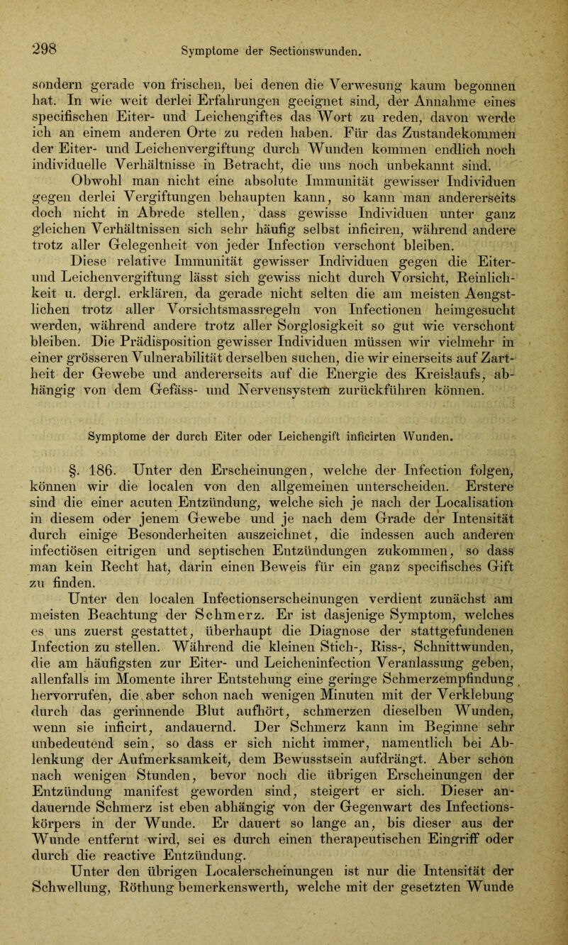 sondern gerade von frischen, bei denen die Verwesung kaum begonnen hat. In wie weit derlei Erfahrungen geeignet sind, der Annahme eines specifischen Eiter- und Leichengiftes das Wort zu reden, davon werde ich an einem anderen Orte zu reden haben. Für das Zustandekommen der Eiter- und Leichenvergiftung durch Wunden kommen endlich noch individuelle Verhältnisse in Betracht, die uns noch ünbekannt sind. Obwohl man nicht eine absolute Immunität gewisser Individuen gegen derlei Vergiftungen behaupten kann, so kann man andererseits doch nicht in Abrede stellen, dass gewisse Individuen unter ganz gleichen Verhältnissen sich sehr häufig selbst inficiren, während andere trotz aller Gelegenheit von jeder Infection verschont bleiben. Diese relative Immunität gewisser Individuen gegen die Eiter- und Leichenvergiftung lässt sich gewiss nicht durch Vorsicht, Reinlich - keit u. dergl. erklären, da gerade nicht selten die am meisten Aengst- lichen trotz aller Vorsichtsmassregeln von Infectionen heimgesucht werden, während andere trotz aller Sorglosigkeit so gut wie verschont bleiben. Die Prädisposition gewisser Individuen müssen wir vielmehr in einer grösseren Vulnerabilität derselben suchen, die wir einerseits auf Zart- heit der Gewebe und andererseits auf die Energie des Kreislaufs, ab- hängig von dem Gefäss- und Nervensystem zurückführen können. Symptome der durch Eiter oder Leichengift inficirten Wunden. §. 186. Unter den Erscheinungen, welche der Infection folgen, können wir die localen von den allgemeinen unterscheiden. Erstere sind die einer acuten Entzündung, welche sich je nach der Localisation in diesem oder jenem Gewebe und je nach dem Grade der Intensität durch einige Besonderheiten auszeichnet, die indessen auch anderen infectiösen eitrigen und septischen Entzündungen zukommen, so dass man kein Recht hat, darin einen Beweis für ein ganz specifisches Gift zu finden. Unter den localen Infectionserscheinungen verdient zunächst am meisten Beachtung der Schmerz. Er ist dasjenige Symptom, welches es uns zuerst gestattet, überhaupt die Diagnose der stattgefundenen Infection zu stellen. Während die kleinen Stich-, Riss-, Schnittwunden, die am häufigsten zur Eiter- und Leicheninfection Veranlassung geben, allenfalls im Momente ihrer Entstehung eine geringe Schmerzempfindung hervorrufen, die. aber schon nach wenigen Minuten mit der Verklebung durch das gerinnende Blut aufhört, schmerzen dieselben Wunden, wenn sie inficirt, andauernd. Der Schmerz kann im Beginne sehr unbedeutend sein, so dass er sich nicht immer, namentlich bei Ab- lenkung der Aufmerksamkeit, dem Bewusstsein aufdrängt. Aber schon nach wenigen Stunden, bevor noch die übrigen Erscheinungen der Entzündung manifest geworden sind, steigert er sich. Dieser an- dauernde Schmerz ist eben abhängig von der Gegenwart des Infections- körpers in der Wunde. Er dauert so lange an, bis dieser aus der Wunde entfernt wird, sei es durch einen therapeutischen Eingriff oder durch die reactive Entzündung. Unter den übrigen Localerscheinungen ist nur die Intensität der Schwellung, Röthung bemerkenswert!!, welche mit der gesetzten Wunde