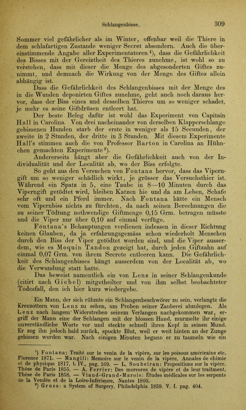 Sommer viel gefährlicher als im Winter, offenbar weil die Thiere in dem schlafartigen Zustande weniger Secret absondern. Auch die über- einstimmende Angabe aller Experimentatoren *), dass die Gefährlichkeit des Bisses mit der Gereiztheit des Thieres zunehme, ist wohl so zu verstehen, dass mit dieser die Menge des abgesonderten Giftes zu- nimmt, und demnach die Wirkung von der Menge des Giftes allein abhängig ist. Dass die Gefährlichkeit des Schlangenbisses mit der Menge des in die Wunden deponirten Giftes zunehme, geht auch noch daraus her- vor, dass der Biss eines und desselben Thieres um so weniger schadet, je mehr es seine Giftdrüsen entleert hat. Der beste Beleg dafür ist wohl das Experiment von Capitain Hall in Carolina. Von drei nacheinander von derselben Klapperschlange gebissenen Hunden starb der erste in weniger als 15 Secunden, der zweite in 2 Stunden, der dritte in 3 Stunden. Mit diesem Experimente Hai Ts stimmen auch die von Professor Bar ton in Carolina an Hühn- chen gemachten Experimente* 2). Andererseits hängt aber die Gefährlichkeit auch von der In- dividualität und der Localität ab, wo der Biss erfolgte. So geht aus den Versuchen von Font an a hervor, dass das Vipern- gift um so weniger schädlich wirkt, je grösser das Versuchsthier ist. Während ein Spatz in 5, eine Taube in 8—10 Minuten durch das Viperngift getödtet wird, bleiben Katzen hie und da am Leben, Schafe sehr oft und ein Pferd immer. Nach Fontana hätte ein Mensch vom Vipernbiss nichts zu fürchten, da nach seinen Berechnungen die zu seiner Tödtung nothwendige Giftmenge 0,15 Grm. betragen müsste und die Viper nur über 0,10 auf einmal verfüge. Fontana’s Behauptungen verdienen indessen in dieser Richtung keinen Glauben, da ja erfahrungsgemäss schon wiederholt Menschen durch den Biss der Viper getödtet worden sind, und die Viper ausser- dem, wie es Moquin Tandon gezeigt hat, durch jeden Giftzahn auf einmal 0,07 Grm. von ihrem Secrete entleeren kann. Die Gefährlich- keit des Schlangenbisses hängt ausserdem von der Localität ab, wo die Verwundung statt hatte. Das beweist namentlich ein von Lenz in seiner Schlangenkunde (citirt nach Giebel) mitgetheilter und von ihm selbst beobachteter Todesfall, den ich hier kurz wiedergebe. Ein Mann, der sich rühmte ein Schlangenbeschwörer zu sein, verlangte die Kreuzottern von Lenz zu sehen, um Proben seiner Zauberei abzulegen. Als Lenz nach langem Widerstreben seinem Verlangen nachgekommen war, er- griff der Mann eine der Schlangen mit der blossen Hand, murmelte ihr einige unverständliche Worte vor und steckte schnell ihren Kopf in seinen Mund. Er zog ihn jedoch bald zurück, spuckte Blut, weil er weit hinten an der Zunge gebissen worden war. Nach einigen Minuten begann er zu taumeln wie ein ’) Fontana: Traite sur le venin de la vipere, sur les poisous americains etc. Florence 1871. — Mangili: Memoire sur le venin de la vipere. Annales de chimie et de physique 1817, t. IV., pag. 169. — L. Soubeiran: Propositions sur la vipere. These de Paris 1855. — A. Ferrier: Des morsures de vipere et de leur traitment. These de Paris 1858. — Viaud-Grand-Marois: Etudes medicales sur les serpents de la Vendee et de la Loire-Inferieure. Nantes 1860. 2) Gross: a System of Surgery. Philadelphia 1859. V. I. pag. 404.