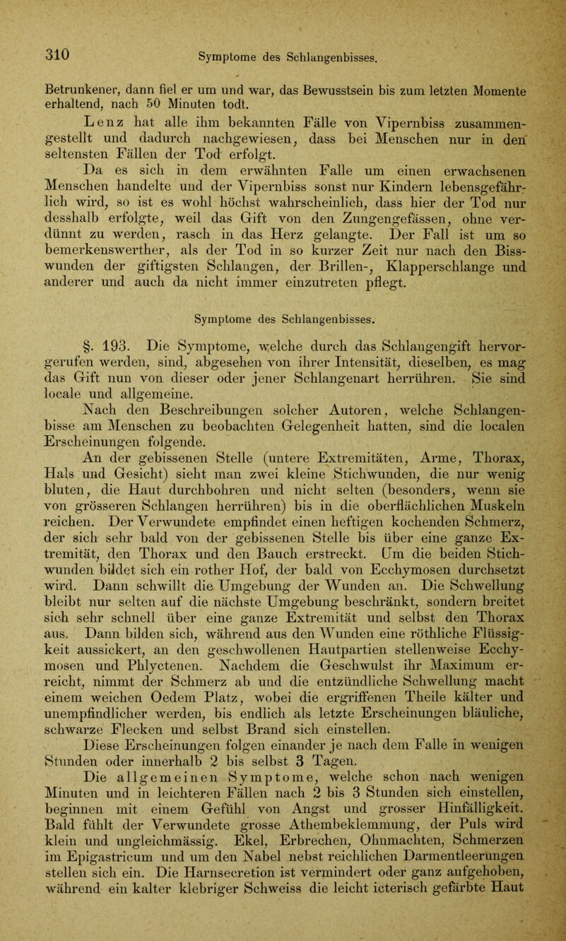 Symptome des Schlangenbisses. Betrunkener, dann fiel er um und war, das Bewusstsein bis zum letzten Momente erhaltend, nach 50 Minuten todt. Lenz hat alle ihm bekannten Fälle von Vipernbiss zusammen- gestellt und dadurch nachgewiesen; dass bei Menschen nur in den seltensten Fällen der Tod erfolgt. Da es sich in dem erwähnten Falle um einen erwachsenen Menschen handelte und der Vipernbiss sonst nur Kindern lebensgefährr lieh wird, so ist es wohl höchst wahrscheinlich, dass hier der Tod nur desshalb erfolgte, weil das Gift von den Zungengefässen, ohne ver- dünnt zu werden, rasch in das Herz gelangte. Der Fall ist um so bemerkenswerther, als der Tod in so kurzer Zeit nur nach den Biss- wunden der giftigsten Schlangen, der Brillen-, Klapperschlange und anderer und auch da nicht immer einzutreten pflegt. Symptome des Schlangenbisses. §. 193. Die Symptome, welche durch das Schlangengift hervor- gerufen werden, sind, abgesehen von ihrer Intensität, dieselben, es mag das Gift nun von dieser oder jener Schlangenart herrühren. Sie sind locale und allgemeine. Nach den Beschreibungen solcher Autoren, welche Schlangen- bisse am Menschen zu beobachten Gelegenheit hatten, sind die localen Erscheinungen folgende. An der gebissenen Stelle (untere Extremitäten, Arme, Thorax, Hals und Gesicht) sieht man zwmi kleine Stichwunden, die nur wenig bluten, die Haut durchbohren und nicht selten (besonders, wenn sie von grösseren Schlangen herrühren) bis in die oberflächlichen Muskeln reichen. Der Verwundete empfindet einen heftigen kochenden Schmerz, der sich sehr bald von der gebissenen Stelle bis über eine ganze Ex- tremität, den Thorax und den Bauch erstreckt. Um die beiden Stich- wunden bildet sich ein rother Hof, der bald von Ecchymosen durchsetzt wird. Dann schwillt die Umgebung der Wunden an. Die Schwellung bleibt nur selten auf die nächste Umgebung beschränkt, sondern breitet sich sehr schnell über eine ganze Extremität und selbst den Thorax aus. Dann bilden sich, während aus den Wunden eine röthliche Flüssig- keit aussickert, an den geschwollenen Hautpartien stellenweise Ecchy- mosen und Phlyctenen. Nachdem die Geschwulst ihr Maximum er- reicht, nimmt der Schmerz ab und die entzündliche Schwellung macht einem weichen Oedem Platz, wobei die ergriffenen Theile kälter und unempfindlicher werden, bis endlich als letzte Erscheinungen bläuliche, schwarze Flecken und selbst Brand sich einstellen. Diese Erscheinungen folgen einander je nach dem Falle in wenigen Stunden oder innerhalb 2 bis selbst 3 Tagen. Die allgemeinen Symptome, welche schon nach wenigen Minuten und in leichteren Fällen nach 2 bis 3 Stunden sich einstellen, beginnen mit einem Gefühl von Angst und grosser Hinfälligkeit. Bald fühlt der Verwundete grosse Athembeklemmung, der Puls wird klein und ungleichmässig. Ekel, Erbrechen, Ohnmächten, Schmerzen im Epigastricum und um den Nabel nebst reichlichen Darmentleerungen stellen sich ein. Die Harnsecretion ist vermindert oder ganz aufgehoben, während ein kalter klebriger Schweiss die leicht icterisch gefärbte Haut