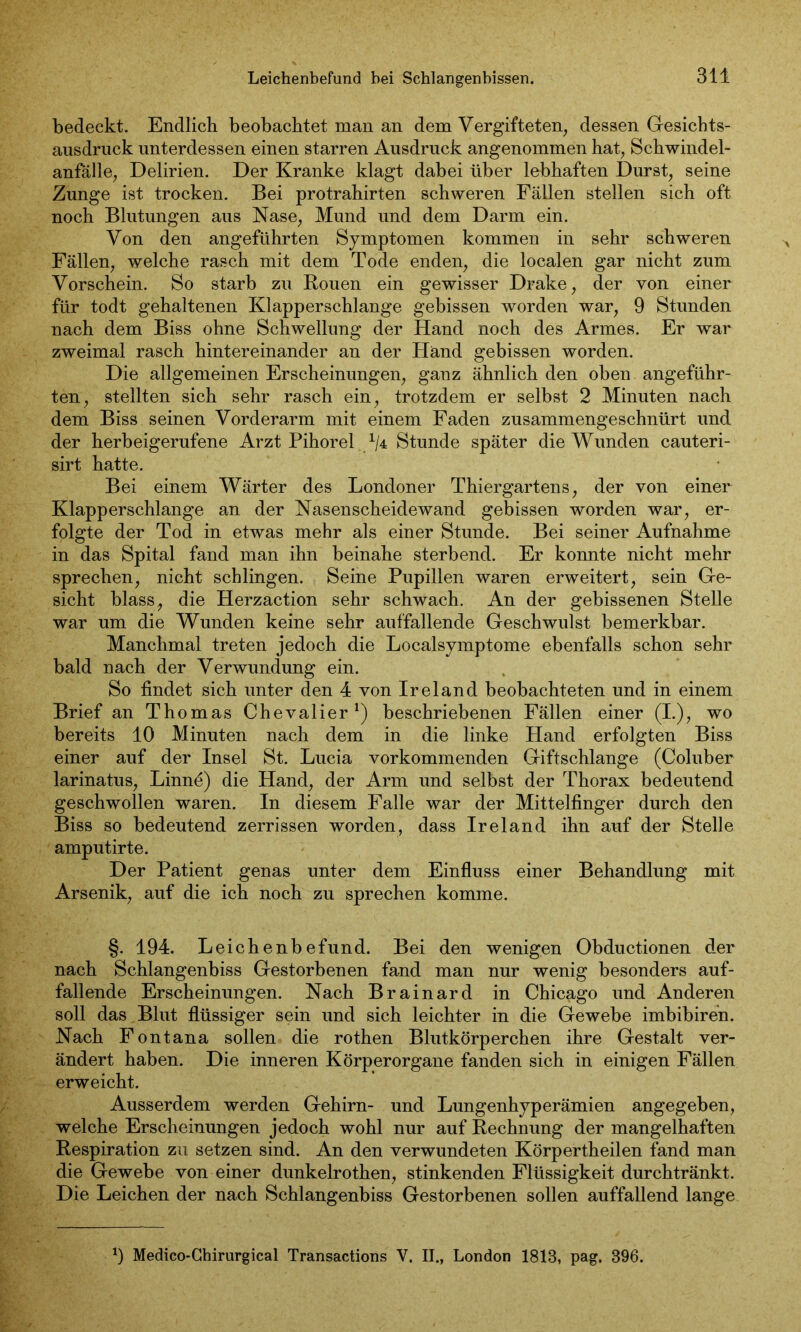 bedeckt. Endlich beobachtet man an dem Vergifteten, dessen Gesicbts- ausdruck unterdessen einen starren Ausdruck angenommen hat, Schwindel- anfälle, Delirien. Der Kranke klagt dabei über lebhaften Durst, seine Zunge ist trocken. Bei protrahirten schweren Fällen stellen sich oft noch Blutungen aus Nase, Mund und dem Darm ein. Von den angeführten Symptomen kommen in sehr schweren Fällen, welche rasch mit dem Tode enden, die localen gar nicht zum Vorschein. So starb zu Rouen ein gewisser Drake, der von einer für todt gehaltenen Klapperschlange gebissen worden war, 9 Stunden nach dem Biss ohne Schwellung der Hand noch des Armes. Er war zweimal rasch hintereinander an der Händ gebissen worden. Die allgemeinen Erscheinungen, ganz ähnlich den oben angeführ- ten, stellten sich sehr rasch ein, trotzdem er selbst 2 Minuten nach dem Biss seinen Vorderarm mit einem Faden zusammengeschnürt und der herbeigerufene Arzt Pihorel. x/4 Stunde später die Wunden cauteri- sirt hatte. Bei einem Wärter des Londoner Thiergartens, der von einer Klapperschlange an der Nasenscheidewand gebissen worden war, er- folgte der Tod in etwas mehr als einer Stunde. Bei seiner Aufnahme in das Spital fand man ihn beinahe sterbend. Er konnte nicht mehr sprechen, nicht schlingen. Seine Pupillen waren erweitert, sein Ge- sicht blass, die Herzaction sehr schwach. An der gebissenen Stelle war um die Wunden keine sehr auffallende Geschwulst bemerkbar. Manchmal treten jedoch die Localsymptome ebenfalls schon sehr bald nach der Verwundung ein. So findet sich unter den 4 von Ireland beobachteten und in einem Brief an Thomas Chevalier1) beschriebenen Fällen einer (I.), wo bereits 10 Minuten nach dem in die linke Hand erfolgten Biss einer auf der Insel St. Lucia vorkommenden Giftschlange (Coluber larinatus, Linne) die Hand, der Arm und selbst der Thorax bedeutend geschwollen waren. In diesem Falle war der Mittelfinger durch den Biss so bedeutend zerrissen worden, dass Ireland ihn auf der Stelle amputirte. Der Patient genas unter dem Einfluss einer Behandlung mit Arsenik, auf die ich noch zu sprechen komme. §. 194. Leichenbefund. Bei den wenigen Obductionen der nach Schlangenbiss Gestorbenen fand man nur wenig besonders auf- fallende Erscheinungen. Nach Brainard in Chicago und Anderen soll das Blut flüssiger sein und sich leichter in die Gewebe imbibiren. Nach Fontana sollen die rothen Blutkörperchen ihre Gestalt ver- ändert haben. Die inneren Körperorgane fanden sich in einigen Fällen erweicht. Ausserdem werden Gehirn- und Lungenhyperämien angegeben, welche Erscheinungen jedoch wohl nur auf Rechnung der mangelhaften Respiration zu setzen sind. An den verwundeten Körpertheilen fand man die Gewebe von einer dunkelrothen, stinkenden Flüssigkeit durchtränkt. Die Leichen der nach Schlangenbiss Gestorbenen sollen auffallend lange 9 Medico-Ghirurgical Transactions V. II., London 1813, pag. 396.