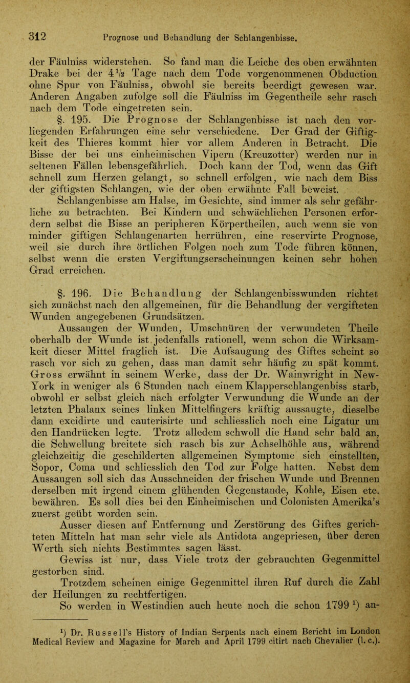 Prognose und Behandlung der Schlangenbisse. der Fäulniss widerstellen. So fand man die Leiche des oben erwähnten Drake hei der 41/2 Tage nach dem Tode vorgenommenen Obduction ohne Spur von Fäulniss, obwohl sie bereits beerdigt gewesen war. Anderen Angaben zufolge soll die Fäulniss im Gegentheile sehr rasch nach dem Tode eingetreten sein. §. 195. Die Prognose der Schlangenbisse ist nach den vor- liegenden Erfahrungen eine sehr verschiedene. Der Grad der Giftig- keit des Thieres kommt hier vor allem Anderen in Betracht. Die Bisse der bei uns einheimischen Vipern (Kreuzotter) werden nur in seltenen Fällen lebensgefährlich. Doch kann der Tod, wenn das Gift schnell zum Herzen gelangt, so schnell erfolgen, wie nach dem Biss der giftigsten Schlangen, wie der oben erwähnte Fall beweist. Schlangenbisse am Halse, im Gesichte, sind immer als sehr gefähr- liche zu betrachten. Bei Kindern und schwächlichen Personen erfor- dern selbst die Bisse an peripheren Körpertheilen, auch wenn sie von minder giftigen Schlangenarten herrühren, eine reservirte Prognose, weil sie durch ihre örtlichen Folgen noch zum Tode führen können, selbst wenn die ersten Vergiftungserscheinungen keinen sehr hohen Grad erreichen. §. 196. Die Behandlung der Schlangenbisswunden richtet sich zunächst nach den allgemeinen, für die Behandlung der vergifteten Wunden angegebenen Grundsätzen. Aussaugen der Wunden, Umschnüren der verwundeten Theile oberhalb der Wunde ist jedenfalls rationell, wenn schon die Wirksam- keit dieser Mittel fraglich ist. Die Aufsaugung des Giftes scheint so rasch vor sich zu gehen, dass man damit sehr häufig zu spät kommt. Gross erwähnt in seinem Werke, dass der Dr. Wainwright in New- York in weniger als 6 Stunden nach einem Klapperschlangenbiss starb, obwohl er selbst gleich nach erfolgter Verwundung die Wunde an der letzten Phalanx seines linken Mittelfingers kräftig aussaugte, dieselbe dann excidirte und cauterisirte und schliesslich noch eine Ligatur um den Handrücken legte. Trotz alledem schwoll die Hand sehr bald an, die Schwellung breitete sich rasch bis zur Achselhöhle aus, während gleichzeitig die geschilderten allgemeinen Symptome sich einstellten, Sopor, Coma und schliesslich den Tod zur Folge hatten. Nebst dem Aussaugen soll sich das Ausschneiden der frischen Wunde und Brennen derselben mit irgend einem glühenden Gegenstände, Kohle, Eisen etc. bewähren. Es soll dies bei den Einheimischen und Colonisten Amerika’s zuerst geübt worden sein. Ausser diesen auf Entfernung und Zerstörung des Giftes gerich- teten Mitteln hat man sehr viele als Antidota angepriesen, über deren Werth sich nichts Bestimmtes sagen lässt. Gewiss ist nur, dass Viele trotz der gebrauchten Gegenmittel gestorben sind. Trotzdem scheinen einige Gegenmittel ihren Ruf durch die Zahl der Heilungen zu rechtfertigen. So werden in Westindien auch heute noch die schon 1799 *) an- *) Dr. Russell’s History of Indian Serpents nach einem Bericht im London Medical Review and Magazine for March and April 1799 citirt nach Chevalier (l. c.).
