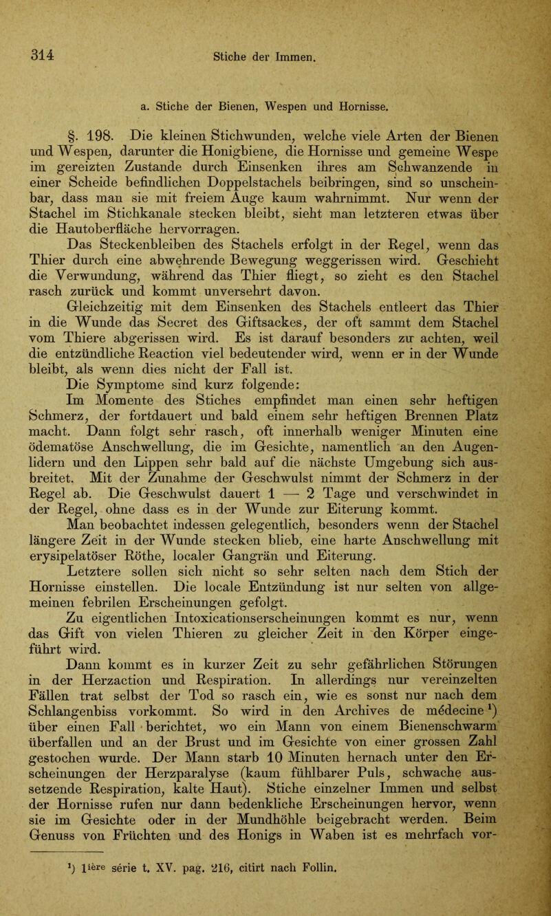 a. Stiche der Bienen, Wespen und Hornisse. §. 198. Die kleinen Stichwunden, welche viele Arten der Bienen und Wespen, darunter die Honigbiene, die Hornisse und gemeine Wespe im gereizten Zustande durch Einsenken ihres am Schwänzende in einer Scheide befindlichen Doppelstachels beibringen, sind so unschein- bar, dass man sie mit freiem Auge kaum wahrnimmt. Nur wenn der Stachel im Stichkanale stecken bleibt, sieht man letzteren etwas über die Hautoberfläche hervorragen. Das Steckenbleiben des Stachels erfolgt in der Regel, wenn das Thier durch eine abwehrende Bewegung weggerissen wird. Geschieht die Verwundung, während das Thier fliegt, so zieht es den Stachel rasch zurück und kommt unversehrt davon. Gleichzeitig mit dem Einsenken des Stachels entleert das Thier in die Wunde das Secret des Giftsackes, der oft sammt dem Stachel vom Thiere abgerissen wird. Es ist darauf besonders zu achten, weil die entzündliche Reaction viel bedeutender wird, wenn er in der Wunde bleibt, als wenn dies nicht der Fall ist. Die Symptome sind kurz folgende: Im Momente des Stiches empfindet man einen sehr heftigen Schmerz, der fortdauert und bald einem sehr heftigen Brennen Platz macht. Dann folgt sehr rasch, oft innerhalb weniger Minuten eine ödematöse Anschwellung, die im Gesichte, namentlich an den Augen- lidern und den Lippen sehr bald auf die nächste Umgebung sich aus- breitet. Mit der Zunahme der Geschwulst nimmt der Schmerz in der Regel ab. Die Geschwulst dauert 1 — 2 Tage und verschwindet in der Regel, ohne dass es in der Wunde zur Eiterung kommt. Man beobachtet indessen gelegentlich, besonders wenn der Stachel längere Zeit in der Wunde stecken blieb, eine harte Anschwellung mit erysipelatöser Röthe, localer Gangrän und Eiterung. Letztere sollen sich nicht so sehr selten nach dem Stich der Hornisse einstellen. Die locale Entzündung ist nur selten von allge- meinen febrilen Erscheinungen gefolgt. Zu eigentlichen Intoxicationserscheinungen kommt es nur, wenn das Gift von vielen Thieren zu gleicher Zeit in den Körper einge- führt wird. Dann kommt es in kurzer Zeit zu sehr gefährlichen Störungen in der Herzaction und Respiration. In allerdings nur vereinzelten Fällen trat selbst der Tod so rasch ein, wie es sonst nur nach dem Schlangenbiss vorkommt. So wird in den Archives de mödecine*) über einen Fall berichtet, wo ein Mann von einem Bienenschwarm überfallen und an der Brust und im Gesichte von einer grossen Zahl gestochen wurde. Der Mann starb 10 Minuten hernach unter den Er- scheinungen der Herzparalyse (kaum fühlbarer Puls, schwache aus- setzende Respiration, kalte Haut). Stiche einzelner Immen und selbst der Hornisse rufen nur dann bedenkliche Erscheinungen hervor, wenn sie im Gesichte oder in der Mundhöhle beigebracht werden. Beim Genuss von Früchten und des Honigs in Waben ist es mehrfach vor- *) liere serie t, XV. pag. ‘216, citirt nach Follin.