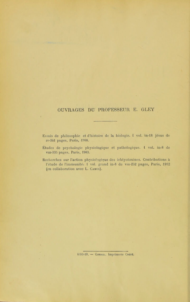 OUVRAGES DU PROFESSEUR E. GLEY E-ssais de philosophie et d'histoire de la biologie. 1 yol. in-18 Jésus de iv-341 pages, Paris, IPOO. Études de psychologie physiologique et pathologique. 1 vol. in-8 de viii-333 pages, Paris, 1903. Recherches sur l’action physiologique des ichtyotoxines. Contributions à l’élude de l’irnmunitéi 1 vol. grand in-8 de vui-232 pages, Paris, 1912 (en collaboration avec L. G.\mus). iC53-13. — CoRBEiL. Imprimerie Cmtri.