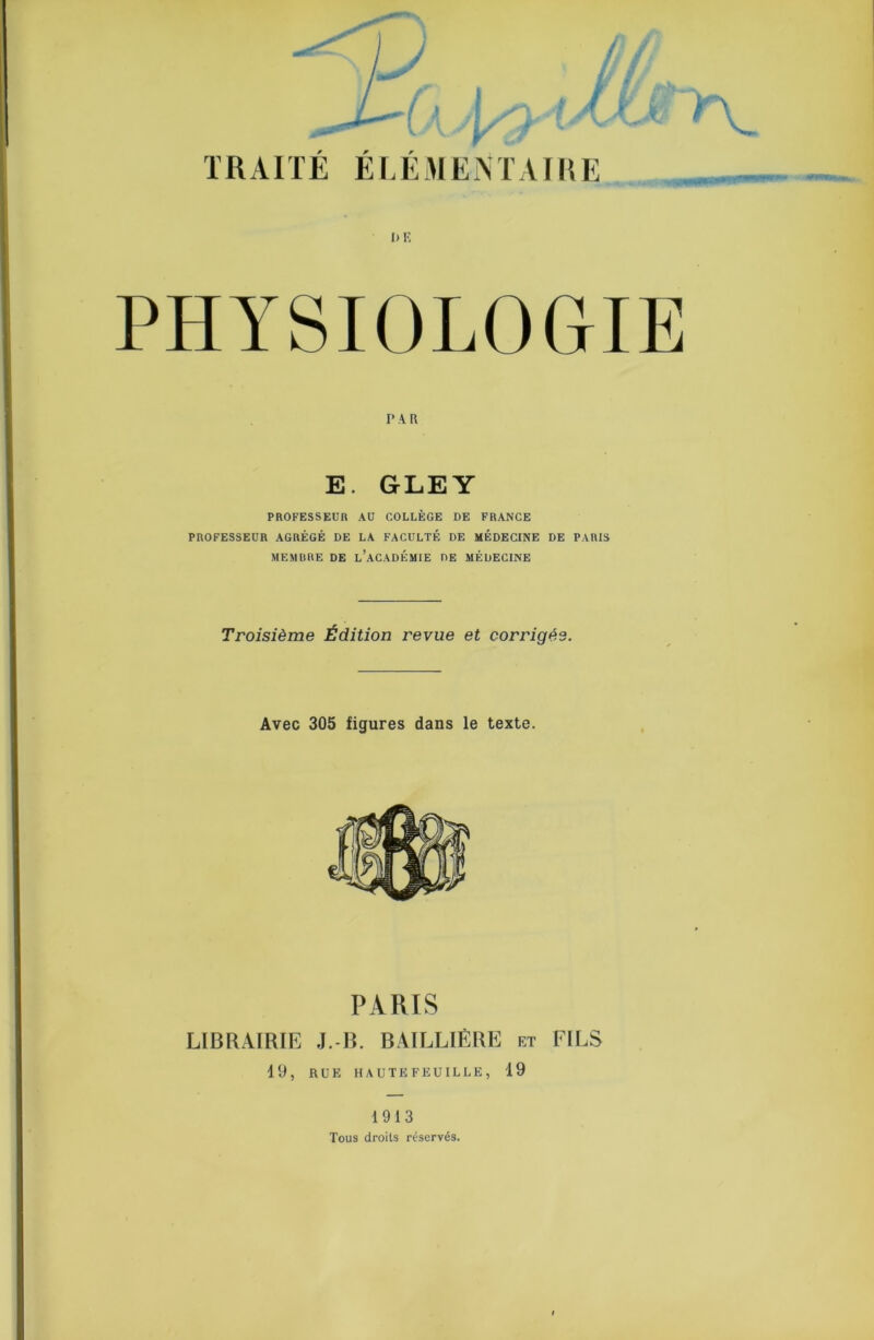 TRAITE EEEAIEiM’AIlIE I) K PHYSIOLOGIE PAR E. GLEY PROFESSEUR AU COLLÈGE DE FRANCE PROFESSEUR AGRÉGÉ DE LA FACULTÉ DE MÉDECINE DE PARIS MEMBRE DE l’aCADÉMIE DE MÉDECINE Troisième Édition revue et corrigée. Avec 305 figures dans le texte. PARIS LIBRAIRIE J.-B. BAILLIÈRE 19, RUE HAUTE FEUILLE, ET 19 FILS 1913 Tous droits réservés.