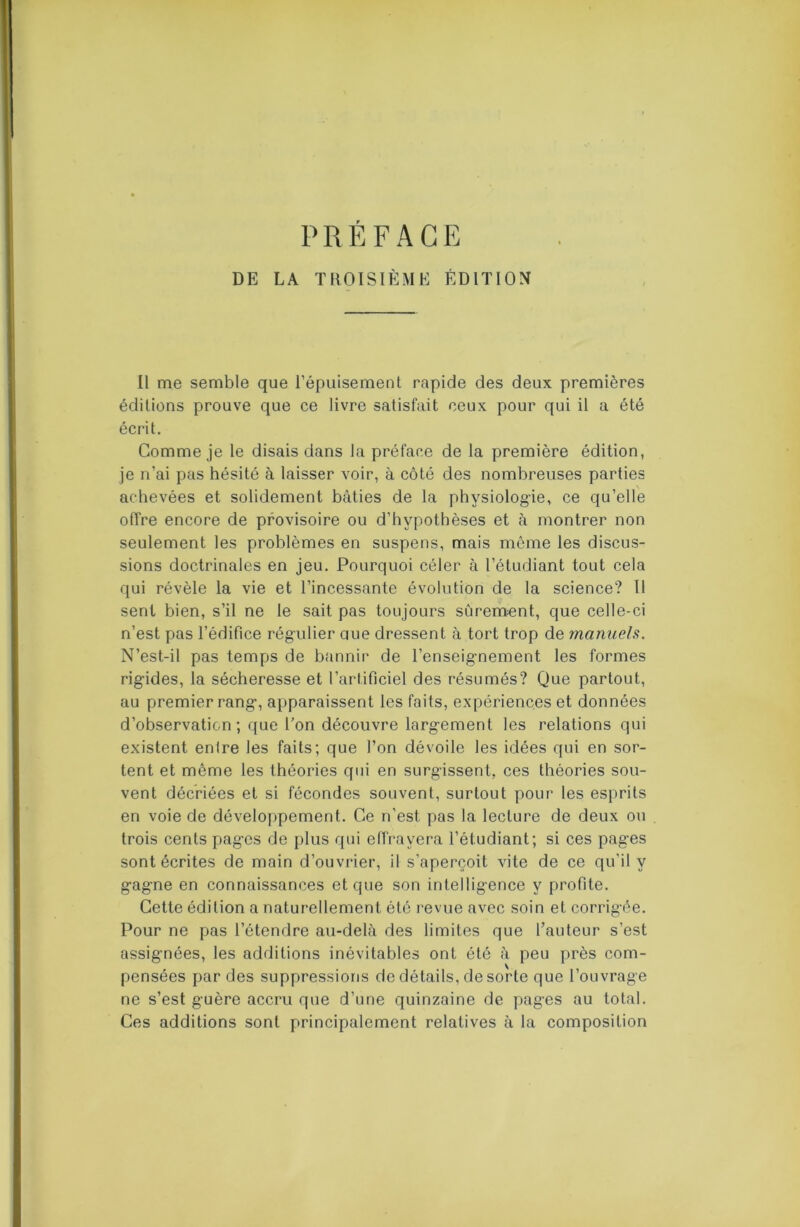 P R É F A G E DE LA TItOISIÈME ÉDITION Il me semble que répuisement rapide des deux premières éditions prouve que ce livre satisfait ceux pour qui il a été écrit. Gomme je le disais dans la préface de la première édition, je n’ai pas hésité à laisser voir, à côté des nombreuses parties achevées et solidement bâties de la physiologie, ce qu’elle offre encore de provisoire ou d’hypothèses et à montrer non seulement les problèmes en suspens, mais même les discus- sions doctrinales en jeu. Pourquoi céler à l’étudiant tout cela qui révèle la vie et l’incessante évolution de la science? Il sent bien, s’il ne le sait pas toujours sûrement, que celle-ci n’est pas l’édifice régulier aue dressent à tort trop de manuels. N’est-il pas temps de bannir de l’enseignement les formes rigides, la sécheresse et l’artificiel des résumés? Que partout, au premier rang, apparaissent les faits, expériences et données d’observation; que l’on découvre largement les relations qui existent entre les faits; que l’on dévoile les idées qui en sor- tent et même les théories qui en surgissent, ces théories sou- vent décriées et si fécondes souvent, surtout pour les esprits en voie de développement. Ce n’est pas la lecture de deux ou trois cents pages de plus qui effrayera l’étudiant; si ces pages sont écrites de main d’ouvrier, il s’aperçoit vite de ce qu’il y gagne en connaissances et que son intelligence y profite. Cette édition a naturellement été revue avec soin et corrigée. Pour ne pas l’étendre au-delà des limites que l’auteur s’est assignées, les additions inévitables ont été à peu près com- pensées par des suppressions do détails, de sorte que l’ouvrage ne s’est guère accru que d’une quinzaine de pages au total. Ces additions sont principalement relatives à la composition