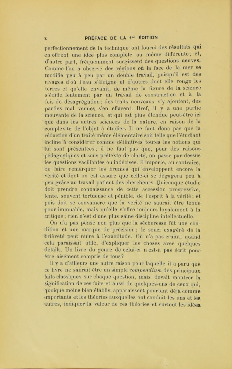perfectionnement de la technique ont fourni des résultats qui en offrent une idée plus complète ou même dillérente; et, d’autre part, frétjuemment surgissent des questions neuves. Comme l’on a observé des régions où la face de la mer se modifie peu à peu par un double travail, puisqu’il est des rivages d’où l’eau s’éloigne et d’autres dont elle rong-e les terres et qu’elle envahit, de même la figure de la science s’édifie lentement par un travail de construction et à la fois de désagTég:ation ; des traits nouveaux s’y ajoutent, des parties mal venues s’en effacent. Bref, il y a une partie mouvante de la science, et qui est plus étendue peut-être ici que dans les autres sciences de la nature, en raison de la complexité de l’objet à étudier. Il ne faut donc pas que la rédaction d’un traité même élémentaire soit telle que l’étudiant incline à considérer comme définitives toutes les notions qui lui sont présentées; il ne faut pas que, pour des raisons pédag’og-iques et sous prétexte de clarté, on passe par-dessus les questions vacillantes ou indécises. Il importe, au contraire, de faire remarquer les brumes qui enveloppent encore la vérité et dont on est assuré que celle-ci se dég-ag-era peu ù peu grâce au travail patient des chercheurs. Quiconque étudie doit prendre connaissance de cette accession progressive, lente, souvent tortueuse et pénible, de l’esprit à la vérité ; et puis doit se convaincre que la vérité ne saurait être tenue pour immuable, mais qu’elle s’offre toujours loyalement à la critique; rien n’est d’une plus saine discipline intellectuelle. On n’a pas pensé non plus que la sécheresse fût une con- dition et une marque de précision ; le souci exagéré de la brièveté peut nuire à l’exactitude. On n’a pas craint, quand cela paraissait utile, d’expliquer les choses avec quelques détails. Un livre du genre de celui-ci n’est-il pas écrit pour être aisément compris de tous? Il y a d’ailleurs une autre raison pour laquelle il a paru que ce livre ne saurait être un simple compendium des principaux faits classiques sur chaque question, mais devait montrer la signification de ces faits et aussi de quelques-uns de ceux qui, quoique moins bien établis, apparaissent pourtant déjà comme importants et les théories auxquelles ont conduit les uns et les autres, indiquer la valeur de ces théories et surtout les idées