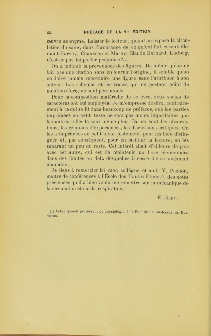 Xll œuvre anonyme. Laisser le lecteur, quand on expose la circu- lation du sang-, dans l’ignorance de ce qu’ont fait essentielle- ment Harvey, Chauveau et Marey, Claude Bernard, Ludwig, n’est-ce pas lui porter préjudice?... On a indiqué la provenance des ligures. De même qu’on ne fait pas une citation sans en fournir l’origine, il semble qu’on ne doive jamais reproduire une figure sans l’attribuer à son auteur. Les schémas et les tracés qui ne portent point de mention d’origine sont personnels. Pour la composition matérielle de ce livre, deux sortes de caractères ont été employés. Je m’empresse de dire, contraire- ment à ce qui se lit dans beaucoup de préfaces, que les parties imprimées en petit texte ne sont pas moins importantes que les autres; elles le sont même plus. Car ce sont les observa- tions, les relations d’expériences, les discussions critiques. On les a imprimées en petit texte justement pour les bien distin- guer et, par conséquent, pour en faciliter la lecture, en les séparant un peu du reste. Cet intérêt allait d’ailleurs de pair avec cet autre, qui est de maintenir un livre élémentaire dans des limites au delà desquelles il cesse d’être aisément maniable. Je tiens à remercier ici mon collègue et ami, V. Pachon, maître de conférences à l’École des Hautes-Études^, des notes précieuses qu’il a bien voulu me remettre sur la mécanique de la circulation et sur la respiration. E. G LE Y. (i) Actuellpment professeur de physiologie à la Faculté de .Médecine de Bor- deaux.