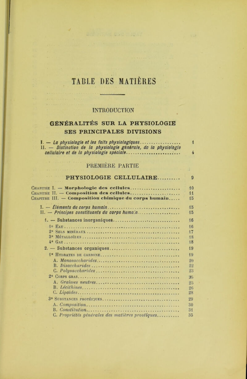 TABLE DES MATIÈRES INTRODUCTION GÉNÉRALITÉS SUR LA PHYSIOLOGIE SES PRINCIPALES DIVISIONS — La physiologie et les faits physiologiques 1 II. — Distinction de la physiologie générale, de la physiologie cellulaire et de la physiologie spéciale 4 PREMIÈRE PARTIE PHYSIOLOGIE CELLULAIRE 9 Chapitre I. — Morphologie des cellules 10 Chapitre II. — Composition des cellules H Chapitre III. — Composition chimique du corps humain 15 \. — Éléments du corps humain 15 II. — Principes constituants du corps humain 15 1. — Substances inorganiques 16 1° Eaü 16 2® Sels minéraux 17 3® Métalloïees 18 4® Gaz 18 2. — Substances organiques 19 1® Hydrates de carbone 19 A. Monosaccharules 20 B. Disaccharides 22 C. Polysaccharides 23 2® Corps gras A. Graisses neutres 25 B. Lécithines 26 G. Lipoïdes 28 3° Substances protéiques 29 A. Composition 30 B. Constitution 31 G. Propriétés générales des matières protéiques 35