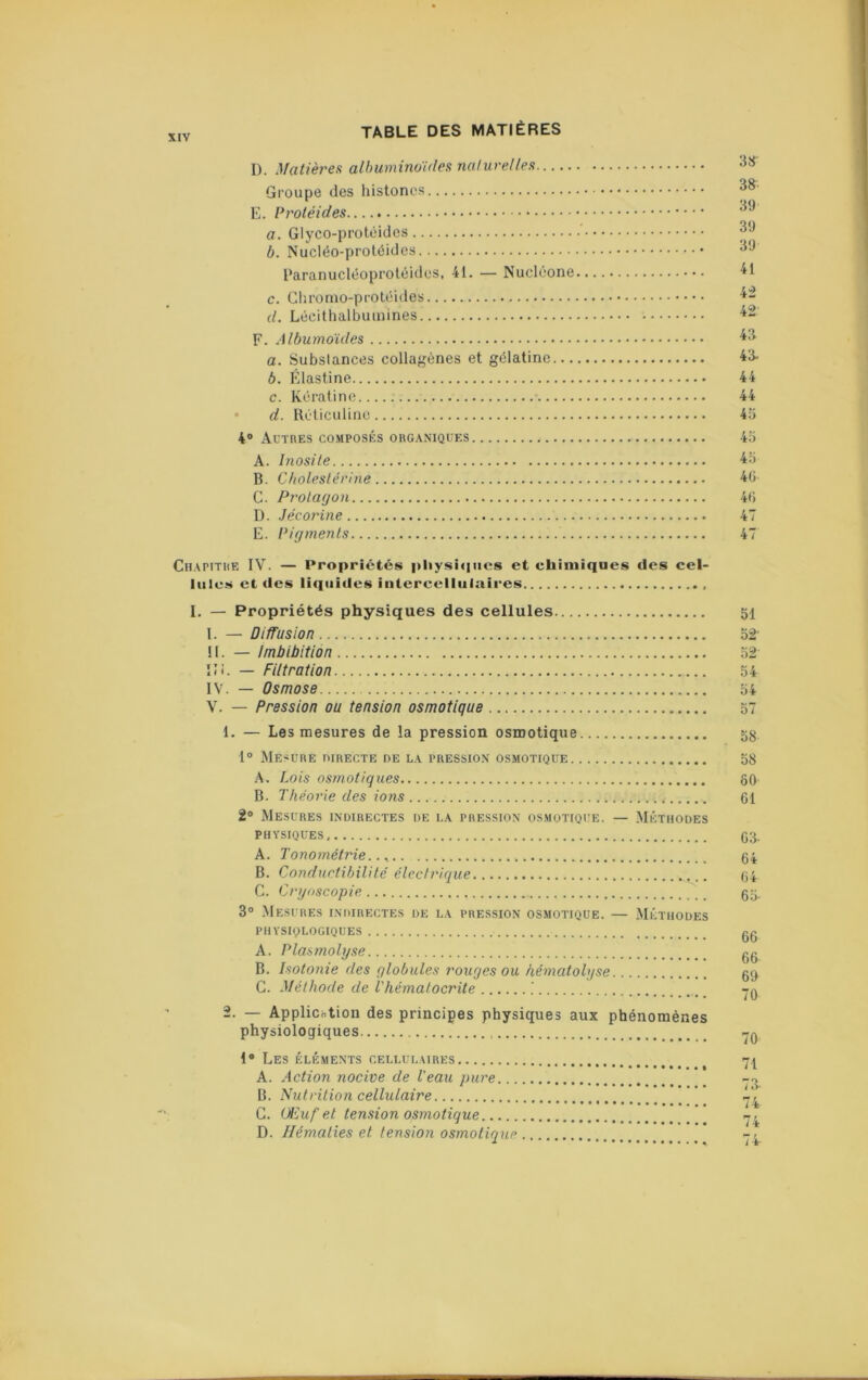 D. Matièrea albuminoïdes naluvelles Groupe des histonos E. Protéides a. Glyco-protêides b. Nucléo-protéides l'aranucléoproléidos, 41. — Nucléone c. Cliromo-protéides d. Lécithalbuiuines F. Albumoïdcs a. Substances collajjènes et gélatine... b. Klastine c. Kératine. • d. Réticuline 4® Autres co.mposés organiques A. Inosile B. Cholestérine C. Pt'otayon D. Jécoi'ine E. Pigments Chapitre IV. — Propriétés pliysiqtics et chimiques des cel- lules et des liquides intercellulaires I. — Propriétés physiques des cellules 51 I. — Diffusion 52' ! 1. — Imbibition 52 îJi. — Filtration 54 IV. — Osmose 54 V. — Pression ou tension osmotique 57 1. — Les mesures de la pression osmotique 53. 1° Mesure directe de la pression osmotique 58 A. Lois osmotiques ôO B. Théorie des ions 61 2® Mesures indirectes de la pression osmotique. — Méthodes physiques 63. A. Tonométrie 64 B. Conductibilité électrique 64 C. Cryoscopie 55. 3° .Mesures indirectes de la pression osmotique. — Méthodes physiologiques 00 A. Plasmolyse 00 B. Isotonie des globules rouges ou hématobjse 09 G. Méthode de l'hématocrite .’ rn 2. — Applicotion des principes physiques aux phénomènes physiologiques 1® Les éléments cellulaires A. Action nocive de Veau pure B. Nutrition cellulaire  C. Œuf et tension osmotique ' D. Hématies et tension osmotique 38 39 39 39 41 42 42 43 43. 44 44 45 45 45 46 46 47 47