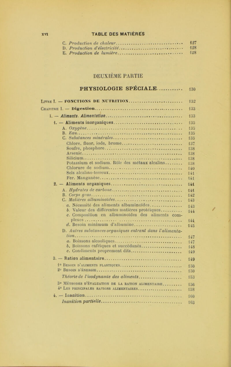 C. Production de chaleur 127 D. Production d’électricité 128 E. Production de lumière 128 DEUXIÈME PARTIE PHYSIOLOGIE SPÉCIALE iso Livre I. — FONCTIONS DE NUTUITION J32 Chapitre I. — Digestion 133 I. — Aliments. Alimentation 133 1. — Aliments inorganiques 133 A. Oxygène 133 B. Eau 133 C. Substances minérales 135 Chlore, fluor, iode, brome 137 Soufre, phosphore.. : 138 Arsenic 138 Silicium 138 Potassium et sodium. Rôle des métaux alcalins 138 Chlorure de sodium 140 Sels alcalino-terreux 141 Fer. Manganèse 141 2. — Aliments organiques ; 141 A. Hydrates de carbone 141 B. Corps gras 142 C. Matièi'es albuminoïdes I43 a. Nécessité des aliments albuminoïdes 143 b. Valeur des diflerentes matières protéiques 144 c. Composition en albuminoïdes des aliments com- plexes 144 d. Besoin minimum d’albumine I45 D. Autres substances organiques entrant dans l'alimenta- tion 147 a. Boissons alcooliques I47 b. Boissons caféiques et succédanés 143 c. Condiments proprement dits 149 3. — Ration alimentaire I49 1“ Besoin d’aliments plastiques 120 2^' Besoin d’énergie 150 Théorie de l'isodynamie des aliments 153 3» Méthodes d’évaluation de la r.ation alimentaire 156 4° Les principales rations alimentaires 153 4. — Inanition 100 Inanition partielle 103