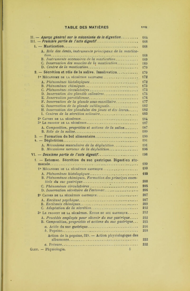 11. — Aperçu général sur le mécanisme de la digestion 164 lil. — Première partie de l’acte digestif 168 1. — Mastication 168 A. Rôle des dents, instrumenls principaux de la mastica- tion 168 B. Instruments accessoires de la mastication 169 G. Innervation des muscles de la mastication 169 D. Centre de la mastication *, 170 2. — Sécrétion et rôle de la salive. Insalivation 170 1» Mécanisme de la sécrétion salivaire 172 A. Phénomènes histologiques 172 B. Phénomènes chimiques 173 G. Phénomènes circulatoires 173 D. Innervation des glandes salivaires 175 E. Innervation parotidienne 176 F. Innervation de la glande sous-maxillaire 177 G. Innervation de la glande sublinguale 182 H. Innervation des glandules des joues et des lèvres 182 I. Centres de la sécrétion salivaire 183 2® Cai’ses de la sécrétion 184 3® Le produit de la sécrétion 187 A. Composition, propriétés et actions de la salive 187 B. Rôle de la salive 189 3. — Formation du bol alimentaire 190 4. — Déglutition 191 A. Mécanisme 7nusculaire de la déglutition 191 B. Mécanisme nerveux de la déglutition 196 VI. — Deuxième partie de l’acte digestif 198 1. — Estomac. Sécrétion du suc gastrique. Digestion sto- macale 199 1® Mécanisme de la sécrétion gastrique 199 A. Phénomènes histologiques 199 B. Phénomènes chimiques. Foi'mation des principes essen- tiels du suc gastrique 200 G. Phénomènes circulatoires 205 D. Innervation sécrétoire de l’estomac 206 2® Gauses de la sécrétion gastrique 207 A. Excitant psychique 207 B. Excitants chimiques 209 G. Adaptation de la sécrétion 212 3° Le produit de la sécrétion. Étude du soc gastrique 212 A. Procédés employés pour obtenir du suc gastrique 212 B. Composition, propriétés et actions du suc gastrique... 215 a. Acide du suc gastrique 216 h. Pepsine 218 Action de la pepsine, 219. — Action physiologique des albumoses 222 c. Présure 222 Gley. — Physiologie. b