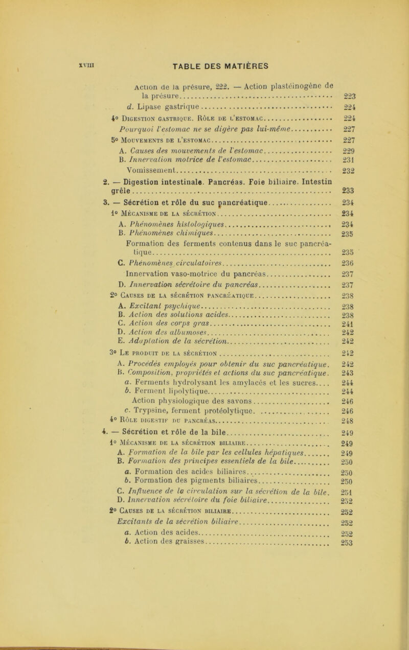 Action de la présure, 222. — Action plasléinogène de la présure 223 d. Lipase gastrique 22 i 4° Digestion gastrique. Rôle de l’estomac 224 Pourquoi l'estomac ne se digère pas lui-même 227 5° Mouvements de l’estomac 227 A. Causes des mouvements de l'estomac 229 B. Innervation motrice de l’estomac 231 Voiuissement 232 2. — Digestion intestinale. Pancréas. Foie biliaire. Intestin grêle 233 3. — Sécrétion et rôle du suc pancréatique 234 1“ Mécanisme de la sécrétion 234 A. Phénomènes histologiques 234 B. Phénomènes chimiques 235 Formation des ferments contenus dans le suc pancréa- tique 233 C. Phériomènés circulatoires 236 Innervation vaso-motrice du pancréas 237 D. Innervation sécrétoire du pancréas 237 2° Causes de la sécrétion pancréatique 238 A. Excitant psychique 238 B. Action des solutions acides 238 C. Action des corps gras 241 D. Action des albumoses 242 E. Adaptation de la sécréüon 242 3® Le produit de la sécrétion 242 A. Procédés employés pour obtenir du suc pancréatique. 242 B. Composition, propriétés et actions du suc pancréatique. 243 а. Ferments hydrolysant les amylacés et les sucres 244 б. Ferment lipolytique 244 Action physiologique des savons 246 c. Trypsine, ferment protéolytique 246 4® Rôle digestif du pancréas 248 4. — Sécrétion et rôle de la bile 249 1® Mécanisme de la sécrétion biliaire 249 A. Formation de la bile par les cellules hépatiques 249 B. Formation des principes essentiels de la bile 230 a. Formation des acides biliaires 230 b. Formation des pigments biliaires 250 C. Influence de la circulation sur la sécrétion de la bile. 231 D. Innervation sécrétoire du fo'ie biliaire 232 2® Causes de la sécrétion biliaire 252 Excitants de la sécrétion biliaire 252 fl. Action des acides 232 b. Action des graisses 253