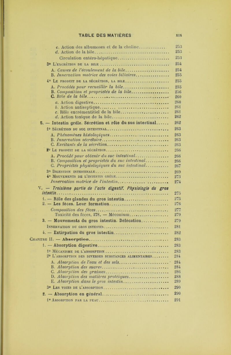 c. Action des albumoses et de la clioline 2o3 d. Action de labile 253 Circulation entéro-liépatique 253 3® L’ExcaériON de la bile 254 A. Causes de l’écoulement de la bile 254 B. Innervalion motrice des voies biliaires 255 4° Le produit de la sécrétion, la bile 255 A. Procédés pour recueillir la bile 255 B. Coinposilion et propriétés de la bile 256 C. Pôle de la bile 260 a. Action digestive 260 b. Action antiseptique 261 c. Rôle excrémentitiel de la bile 261 d. Action toxique de la bile 262 5. — Intestin grêle. Sécrétion et rôle du suc intestinal 262 1® Sécrétion du suc intestinal 263 A. Phénomènes histologiques 263 B. Innervation sécrétoire 263 Ci. Excitants de la sécrétion •. 263 2° Le produit de la sécrétion 266 A. Procédé pour obtenir du suc intestinal 266 B. Composition et propriétés du suc intestinal 266 C. Propriétés physiologiques du suc intestinal 267 3® Digestion intestinale 269 4® Mouvements de l’intestin grêle 273 Innervation motrice de l’intestin 274 V. — Troisième partie de l’acte digestif. Physiologie du gros intestin 275 1. — Rôle des glandes du gros intestin 275 2. — Les fèces. Leur formation 276 I Composition des fèces 277 Toxicité des fèces, 278. — Méconium 279 3. — Mouvements du gros intestin. Défécation 279 Innervation du gros intestin 281 4. — Extirpation du gros intestin 282 Chapitre II. — Absorption 283 1. — Absorption digestive 283 1® Mécanisme de l’absorption 283 2® L’absorption des diverses substances alimentaires 284 A. Absorption de l’eau et des sels ' 284 B. Absorption des sucres 284 ) C. Absorption des graisses 286 D. Absorption des matières protéiques 288 E. Absorption dans le gros intestin 289 3® Les voies de l’absorption 290 2. — Absorption en général 290 1® Absorption par la peau 291 I