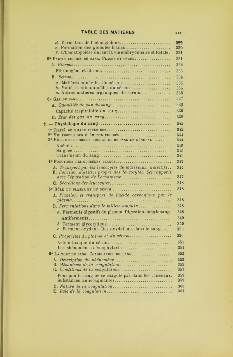 d. Formation de l’hémoglobine 329 e. Formation des globules blancs 330 f. L’hématopoièse durant la vie embryonnaire et fœtale. 331 5® Partie liquide du sang. Plasma et sérum 331 A. Plasma 332 Fibrinogène et fibrine 333 B. Séi'um 334 a. Matières minérales du sérum 33o b. Matières albuminoïdes du sérum 335 c. Autres matières organiques du sérum 336 6® Gaz du sang 337 A. Quantilés de gaz du sang 338 Capacité respiratoire du sang 339 B. État des gaz du sang 339 2. — Physiologie du sang 342 1® Fixité du milieu intérieur 342 2° Vie propre des éléments figurés 344 3® Rôle des globules rouges et du sang en général 344 Anémie 345 Saignée 345 Transfusion du sang 345 4° Fonctions des globules blancs 347 A. Transport par les leucocytes de matériaux nutritifs.. 347 B. Fonction digestive propre des leucocytes. Ses rapports avec l'épuration de Vorganisme 347 C. Sécrétions des leucocytes 348 5® Rôle du plasma et du sébum 348 A. Fixation et transport de l’acide carbonique par le plasma 348 B. Fermentations dans le milieu sanguin 348 a. Ferments digestifs du plasma. Digestion dans le sang. 348 Antiferments 349 b. Ferment glycolytique 330 c. Ferment oxydant. Des oxydations dans le sang 351) C. Propriétés du plasma et du sérum 350 Action toxique du sérum 351 Les phénomènes d’anaphylaxie 351 6° La mort du sang. Coagulation du sang 352 A. Description du phénomène 353 B. Mécanisme de la coagulation 355 C. Conditions de la coagulation 357 Pourquoi le sang ne se coagule pas dans les vaisseaux. 359 Substances anticoagulantes 359 D. Nature de la coagulation 360 E. Rôle de la coagulation 361
