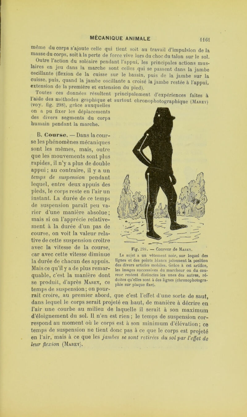 HGl même du corps s’ajoute celle qui tient soit au travail d’impulsion de la masse du corps, soit à la perte de force vive lors du choc du talon sur le sol. Outre l’action du soléaire pendant l’appui, les principales actions mus- laires en jeu dans la marche sont celles qui se passent dans la jambe oscillante (flexion de la cuisse sur le bassin, puis de la jambe sur la cuisse, puis, quand la jambe oscillante a croisé la jambe restée à l’appui, extension de la première et extension du pied). ^ Toutes ces données résultent principalement d’expériences faites à l’aide des méthodes graphique et surtout chronophotographique (Mahey) (voy. fig. 298), grâce auxquelles on a pu fixer les déplacements des divers segments du corps humain pendant la marche. B. Course. —Dans la cour- se les phénomènes mécaniques sont les mêmes, mais, outre que les mouvements sont plus rapides, il n’y a plus de double appui ; au contraire, il y a un temps de suspension pendant lequel, entre deux appuis des pieds, le corps reste en l’air un instant. La durée de ce temps de suspension paraît peu va- rier d’une manière absolue ; mais si on l’apprécie relative- ment à la durée d’un pas de course, on voit la valeur rela- tive de cette suspension croître avec la vitesse de la course, car avec cette vitesse diminue la durée de chacun des appuis. Mais ce qu’il y a de plus remar- quable, c’est la manière dont se produit, d’après Marey, ce temps de suspension; on pour- rait croire, au premier abord, que c’est l’efTet d’une sorte de saut, dans lequel le corps serait projeté en haut, de manière à décrire en l’air une courbe au milieu de laquelle il serait à son maximum d’éloignement du sol. 11 n’en est rien ; le temps de suspension cor- respond au moment où le corps est à son minimum d’élévation; ce temps de suspension ne tient donc pas à ce que le corps est projeté en l’air, mais à ce que les jambes se sont retirées du sol par l’effet de leur flexion (Marey). Fig. 298. — Coureur de Maukï. Le sujet a un vêtement noir, sur lequel des lignes et des points blancs jalonnent la position des divers articles mobiles. Grâce à cet artifice, les images successives du marcheur ou du cou- reur restent distinctes les unes des autres, ré- duites qu’elles sont à des lignes (chronophotogra- phie sur plaque fixe).