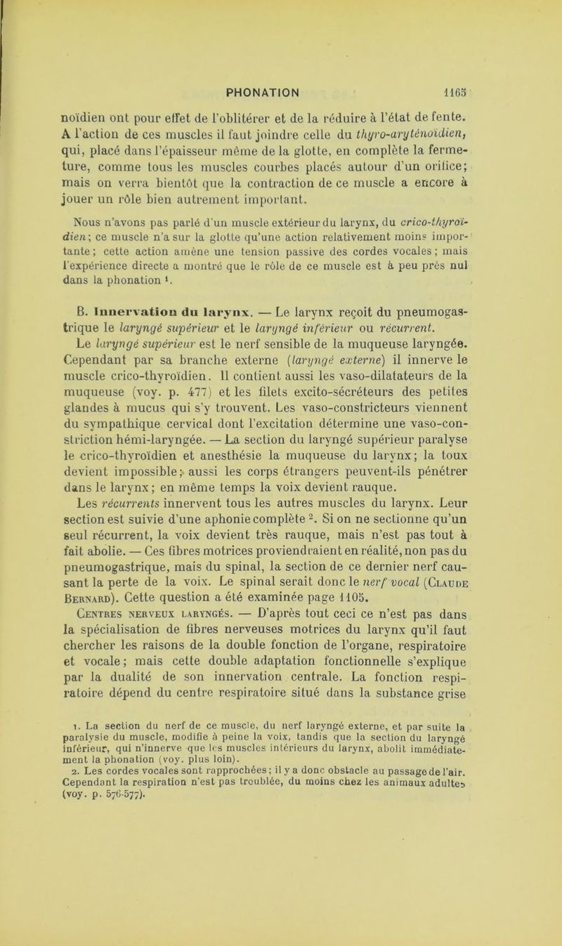 noïdien ont pour effet de l’oblitérer et de la réduire à l’état de fente. A l’action de ces muscles il faut joindre celle du thyro-aryténoïdien, qui, placé dans l’épaisseur même de la glotte, en complète la ferme- ture, comme tous les muscles courbes placés autour d’un orifice; mais on verra bientôt que la contraction de ce muscle a encore à jouer un rôle bien autrement important. Nous n’avons pas parlé d’un muscle extérieur du larynx, du crico-thyroï- dien; ce muscle n’a sur la glotte qu’une action relativement moins impor-' tante ; cette action amène une tension passive des cordes vocales ; mais l'expérience directe a montré que le rôle de ce muscle est à peu près nul dans la phonation *. B. luuervation du larynx. — Le larynx reçoit du pneumogas- trique le laryngé supérieur et le laryngé inférieur ou récurrent. Le laryngé supérieur est le nerf sensible de la muqueuse laryngée. Cependant par sa branche externe {laryngé externe) il innerve le muscle crico-thyroïdien. 11 contient aussi les vaso-dilatateurs de la muqueuse (voy. p. 477] et les filets excito-sécréteurs des petites glandes à mucus qui s’y trouvent. Les vaso-constricteurs viennent du sympathique cervical dont l’excitation détermine une vaso-con- striction hémi-laryngée. — La section du laryngé supérieur paralyse le crico-thyroïdien et anesthésie la muqueuse du larynx ; la toux devient impossible; aussi les corps étrangers peuvent-ils pénétrer dans le larynx ; en même temps la voix devient rauque. Les récurrents innervent tous les autres muscles du larynx. Leur section est suivie d’une aphonie complète Si on ne sectionne qu’un seul récurrent, la voix devient très rauque, mais n’est pas tout à fait abolie. — Ces fibres motrices proviendraient en réalité, non pas du pneumogastrique, mais du spinal, la section de ce dernier nerf cau- sant la perte de la voix. Le spinal serait donc le ?jer/'tjoca/(Claude Bernaiu)). Cette question a été examinée page 1105. Centres nerveux laryngés. — D’après tout ceci ce n’est pas dans la spécialisation de fibres nerveuses motrices du larynx qu’il faut chercher les raisons de la double fonction de l’organe, respiratoire et vocale; mais cette double adaptation fonctionnelle s’explique par la dualité de son innervation centrale. La fonction respi- ratoire dépend du centre respiratoire situé dans la substance grise La section du nerf de ce muscle, du nerf laryngé externe, et par suite la paralysie du muscle, modifie à peine la voix, tandis que la section du laryngé inférieur, qui n’innerve que 1rs muscles intérieurs du larynx, abolit immédiate- ment la phonation (voy. plus loin). 2. Les cordes vocales sont rapprochées; il y a donc obstacle au passage de l’air. Cependant la respiration n’est pas troublée, du moins chez les animaux adultes (voy. p. 576-577).