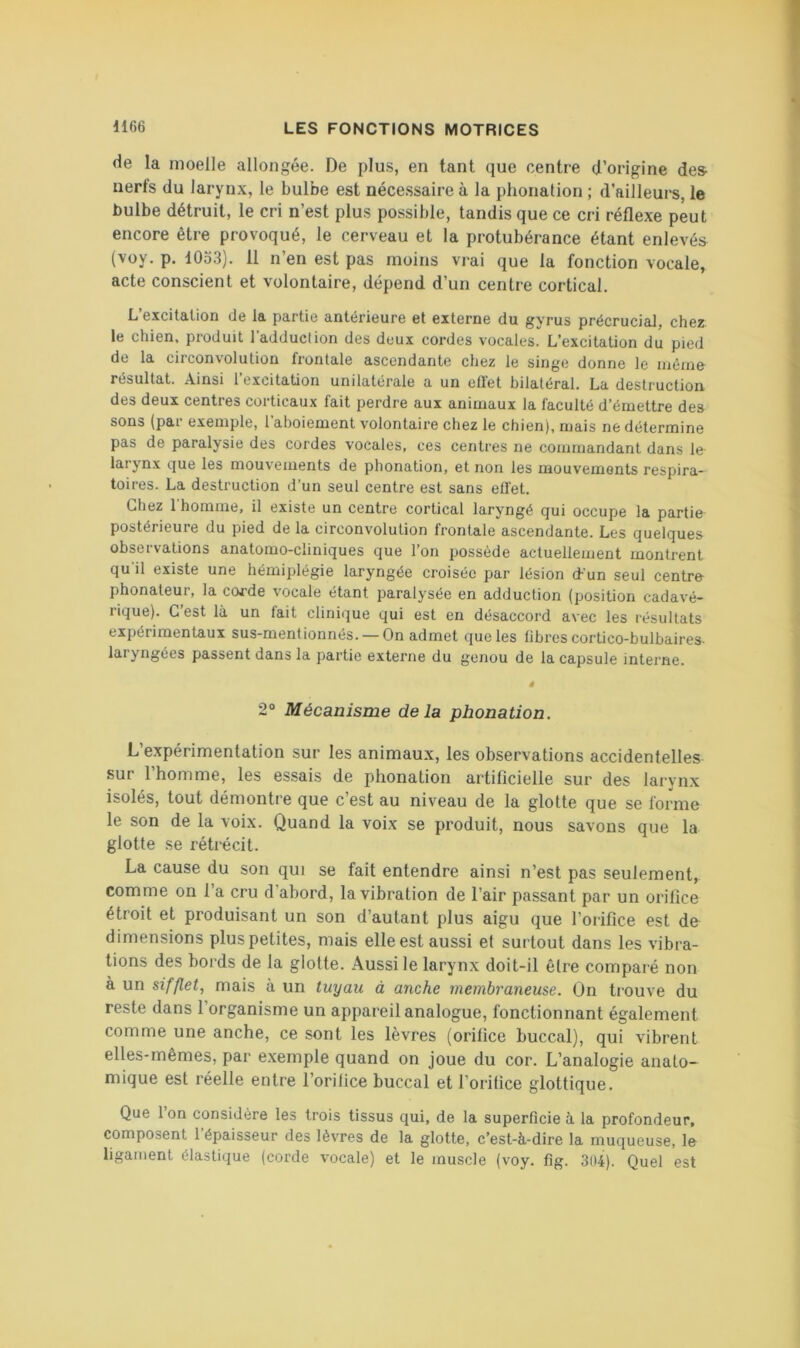 de la moelle allongée. De plus, en tant que centre d’origine de» nerls du larynx, le bulbe est nécessaire à la phonation ; d’ailleurs, le bulbe détruit, le cri n’est plus possible, tandis que ce cri réflexe peut encore être provoqué, le cerveau et la protubérance étant enlevés (voy. p. 1053). 11 n’en est pas moins vrai que la fonction vocale, acte conscient et volontaire, dépend d’un centre cortical. L’excitation de la partie antérieure et externe du gyrus précrucial, chez le chien, produit ladduclion des deux cordes vocales. L’excitation du pied de la circonvolution frontale ascendante chez le singe donne le même- résultat. Ainsi l’excitation unilatérale a un etl'et bilatéral. La destruction des deux centres corticaux fait perdre aux animaux la faculté d’émettre des sons (par exemple, l’aboiement volontaire chez le chien), mais ne détermine pas de paralysie des cordes vocales, ces centres ne commandant dans le- larynx que les mouvements de phonation, et non les mouvements respira- toires. La destruction d’un seul centre est sans effet. Chez 1 homme, il existe un centre cortical laryngé qui occupe la partie postérieure du pied de la circonvolution frontale ascendante. Les quelques observations anatomo-cliniques que l’on possède actuellement montrent qu'il existe une hémiplégie laryngée croisée par lésion d-'un seul centre- phonateur, la coj-de vocale étant paralysée en adduction (position cadavé- rique). C’est là un fait clinique qui est en désaccord avec les résultats expérimentaux sus-mentionnés. — On admet que les fibres cortico-bulbaires- laryngées passent dans la partie externe du genou de la capsule interne. ê 2® Mécanisme delà phonation. L’expérimentation sur les animaux, les observations accidentelles sur l’homme, les essais de phonation artificielle sur des larynx isolés, tout démontre que c’est au niveau de la glotte que se forme le son de la voix. Quand la voix se produit, nous savons que la glotte se rétrécit. La cause du son qui se fait entendre ainsi n’est pas seulement, comme on 1 a cru d abord, la vibration de l’air passant par un orifice étroit et produisant un son d’autant plus aigu que l’orifice est de dimensions plus petites, mais elle est aussi et surtout dans les vibra- tions des bords de la glotte. Aussi le larynx doit-il être comparé non à un sifflet, mais à un tuyau à anche membraneuse. On trouve du reste dans 1 organisme un appareil analogue, fonctionnant également comme une anche, ce sont les lèvres (orifice buccal), qui vibrent elles-mêmes, par exemple quand on joue du cor. L’analogie anato- mique est réelle entre l’orifice buccal et l’orifice glottique. Que 1 on considère les trois tissus qui, de la superficie à la profondeur, composent l’épaisseur des lèvres de la glotte, c’est-à-dire la muqueuse, le ligament élastique (corde vocale) et le muscle (voy. fig. 3il4). Quel est