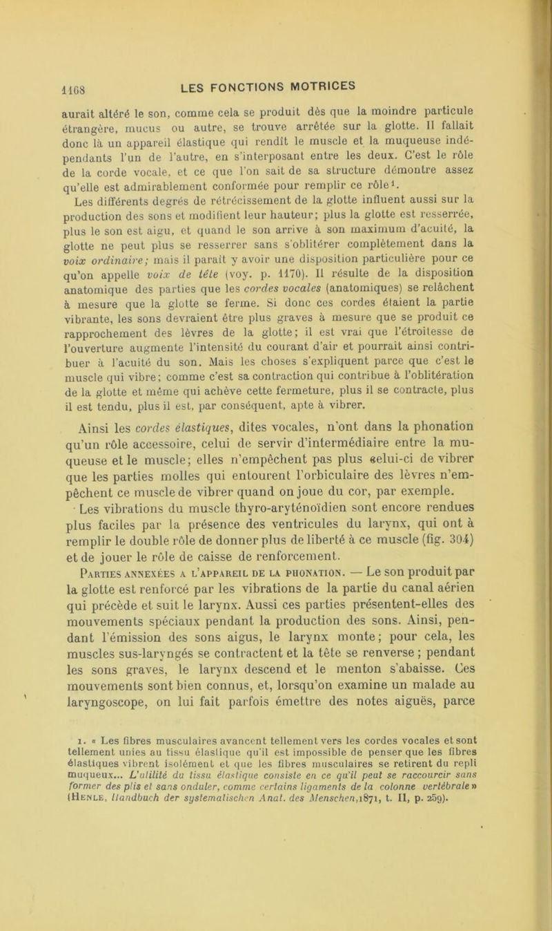 lies aurait altéré le son, comme cela se produit dès que la moindre particule étrangère, mucus ou autre, se trouve arrêtée sur la glotte. Il fallait donc là un appareil élastique qui rendît le muscle et la muqueuse indé- pendants l’un de l’autre, en s’interposant entre les deux. C’est le rôle de la corde vocale, et ce que l'on sait de sa structure démontre assez qu’elle est admirablement conformée pour remplir ce rôleC Les différents degrés de rétrécissement de la glotte influent aussi sur la production des sons et modifient leur hauteur; plus la glotte est resserrée, plus le son est aigu, et quand le son arrive à son maximum d’acuité, la glotte ne peut plus se resserrer sans s’oblitérer complètement dans la voix ordinaire; mais il parait y avoir une disposition particulière pour ce qu’on appelle voix de télé (voy. p. 1170). 11 résulte de la disposition anatomique des parties que les cordes vocales (anatomiques) se relâchent à mesure que la glotte se ferme. Si donc ces cordes étaient la partie vibrante, les sons devraient être plus graves à mesure que se produit ce rapprochement des lèvres de la glotte; il est vrai que l’étroitesse de l’ouverture augmente l’intensité du courant d’air et pourrait ainsi contri- buer à l’acuité du son. Mais les choses s’expliquent parce que c’est le muscle qui vibre; comme c’est sa contraction qui contribue à l’oblitération de la glotte et même qui achève cette fermeture, plus il se contracte, plus il est tendu, plus il est. par conséquent, apte à vibrer. Ainsi les cordes élastiques, dites vocales, n’ont dans la phonation qu’un rôle accessoire, celui de servir d’intermédiaire entre la mu- queuse elle muscle; elles n’empêchent pas plus «elui-ci de vibrer que les parties molles qui entourent l’orbiculaire des lèvres n’em- pêchent ce muscle de vibrer quand on joue du cor, par exemple. Les vibrations du muscle thyro-aryténoïdien sont encore rendues plus faciles par la présence des ventricules du larynx, qui ont à remplir le double rôle de donner plus de liberté à ce muscle (fig. 304) et de jouer le rôle de caisse de renforcement. Parties annexées a l’appareil de la phon.xtion. — Le son produit par la glotte est renforcé par les vibrations de la partie du canal aérien qui précède et suit le larynx. Aussi ces parties présentent-elles des mouvements spéciaux pendant la production des sons. Ainsi, pen- dant l’émission des sons aigus, le larynx monte; pour cela, les muscles sus-laryngés se contractent et la tête se renverse ; pendant les sons graves, le larynx descend et le menton s’abaisse. Ces mouvements sont bien connus, et, lorsqu’on examine un malade au laryngoscope, on lui fait parfois émettre des notes aiguës, parce 1. « Les fibres musculaires avancent tellement vers les cordes vocales etsont tellement unies au tissu élastique qu'il est impossible de penser que les fibres élastiques vibrent isolément et que les fibres musculaires se retirent du repli muqueux... L’ulililé du tissu élastique consiste en ce qu'il peut se raccourcir sans former des plis et sans onduler, comme certains ligaments de la colonne vertébrale n (Henle, Uandbuch der syslemalischen Anal, des Menschen,i8qi, l. Il, p. 25g).
