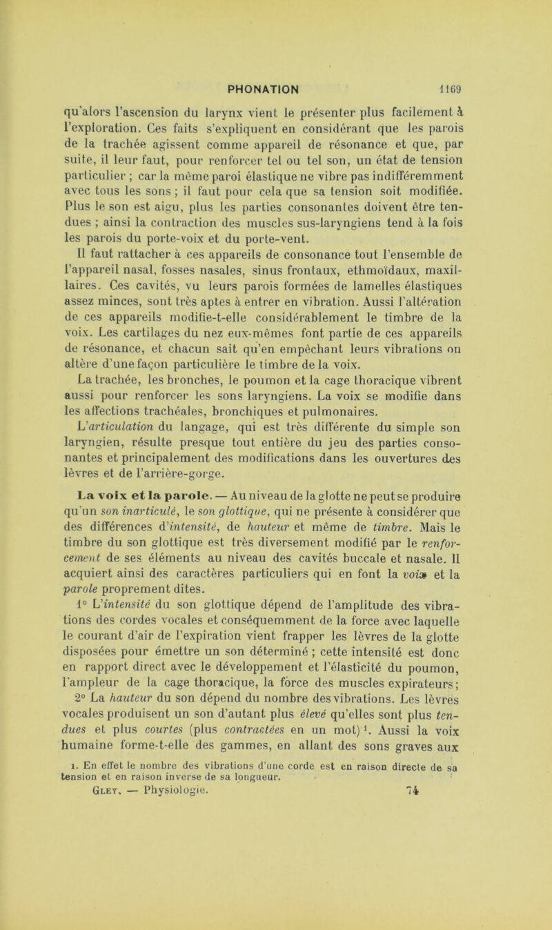 qu’alors l’ascension du larynx vient le présenter plus facilement à l’exploration. Ces faits s’expliquent en considérant que les parois de la trachée agissent comme appareil de résonance et que, par suite, il leur faut, pour renforcer tel ou tel son, un état de tension particulier ; car la même paroi élastique ne vibre pas indifféremment avec tous les sons ; il faut pour cela que sa tension soit modifiée. Plus le son est aigu, plus les parties consonanles doivent être ten- dues ; ainsi la contraction des muscles sus-laryngiens tend à la fois les parois du porte-voix et du porte-vent. 11 faut rattacher à ces appareils de consonance tout l’ensemble de l’appareil nasal, fosses nasales, sinus frontaux, ethmoïdaux, maxil- laires. Ces cavités, vu leurs parois formées de lamelles élastiques assez minces, sont très aptes à entrer en vibration. Aussi l’altération de ces appareils modifie-t-elle considérablement le timbre de la voix. Les cartilages du nez eux-mêmes font partie de ces appareils de résonance, et chacun sait qu’en empêchant leurs vibrations on altère d’une façon particulière le timbre delà voix. La trachée, les bronches, le poumon et la cage thoracique vibrent aussi pour renforcer les sons laryngiens. La voix se modifie dans les affections trachéales, bronchiques et pulmonaires. L'articulation du langage, qui est très différente du simple son laryngien, résulte presque tout entière du jeu des parties conso- nantes et principalement des modifications dans les ouvertures des lèvres et de l’arrière-gorge. La voix et la parole. — Au niveau de la glotte ne peut se produire qu’un son inarticulé, le son glottique, qui ne présente à considérer que des différences d’intensité, de hauteur et même de timbre. Mais le timbre du son glottique est très diversement modifié par le renfor- cement de ses éléments au niveau des cavités buccale et nasale. 11 acquiert ainsi des caractères particuliers qui en font la voi» et la 'parole proprement dites. 1° L'intensité du son glottique dépend de l’amplitude des vibra- tions des cordes vocales et conséquemment de la force avec laquelle le courant d’air de l’expiration vient frapper les lèvres de la glotte disposées pour émettre un son déterminé ; cette intensité est donc en rapport direct avec le développement et l’élasticité du poumon, l’ampleur de la cage thoracique, la force des muscles expirateurs; 2“ La hauteur du son dépend du nombre des vibrations. Les lèvres vocales produisent un son d’autant plus élevé qu’elles sont plus ten- dues et plus courtes (plus contractées en un mot) L Aussi la voix humaine forme-t-elle des gammes, en allant des sons graves aux 1. En effet le nombre des vibrations d’une corde est en raison directe de sa tension et en raison inverse de sa longueur. Gley. — Physiologie. ”74