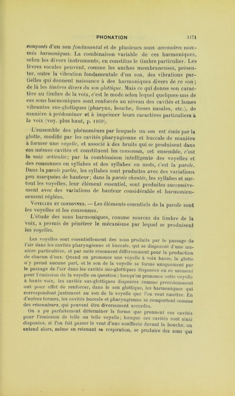 composés d’un son fondamental et de plusieurs sons accessoires non',- més harmoniques. La combinaison variable de ces harmoniques, selon les divers instruments, en constitue le timbre particulier. Les lèvres vocales peuvent, comme les anches membraneuses, présen- ter, outre la vibration fondamentale d’un son, des vibrations par- tielles qui donnent naissance à des harmoniques divers de ce son ; de là les timbres divers du son qlottique. Mais ce qui donne son carac- tère au timbre de la voix, c’est le mode selon lequel quelques-uns de ces sons harmoniques sont renforcés au niveau des cavités et lames vibrantes sus-<ïlottiques (pharynx, bouche, fosses nasales, etc.), de manière à prédominer et à imprimer leurs caractères particuliers à la voix (voy. plus haut, p. 1109). L’ensemble des phénomènes par lesquels un so?i est émis par la glotte, modifié par les cavités pharyngienne et buccale de manière à former une voyelle, et associé à des bruits qui se produisent dans ces mêmes cavités et constituent les consonnes, cet ensemble, c’est la voix articulée, par la combinaison intelligente des voyelles et des consonnes en syllabes et des syllabes en mots, c’est la parole. Dans la parole parlée, les syllabes sont produites avec des variations peu marquées de hauteur; dans \d. parole chantée, les syllabes et sur- tout les voyelles, leur élément essentiel, sont produites successive- ment avec des variations de hauteur considérable et harmonieu- sement réglées. Voyelles et consonnes. — Les éléments essentiels de la parole sont les voyelles et les consonnes. L’étude des sons harmoniques, comme sources du timbre de la voix, a permis de pénétrer le mécan-isme par lequel se produisent les voyelles. Les voyelles sont essentiellement des sons produits par le passage de l’air dans les cavités pharyngienne et buccale, qui se disposent d’une ma- nière particulière, et par suite résonnent différemment pour la production de chacun d’eux. Quand on prononce une voyelle à voix basse, la glotte n’y prend aucune part, et le son de la voyelle se forme uniquement par le passage de l’air dans les cavités sus-glottiques disposées en ce moment pour l'émission de la voyelle en question ; lorsqu’on prononce cette voyelle à haute voix, les cavités sus-glottiques disposées comme précédemment ont pour effet de renforcer, dans le son glottique, les harmoniques qui correspondent justement au son de la voyelle que l’on veut émettre. En d’autres termes, les cavités buccale et pharyngienne se comportent comme des résonateurs, qui peuvent être diversement accordés. On a pu parfaitement déterminer la forme que prennent ces cavités pour l’émission de telle ou telle voyelle; lorsque ces cavités sont ainsi disposées, si l’on fait passer le vent d’une soufflerie devant la bouche, on entend alors, même en retenant sa respiration, se produire des sons qui