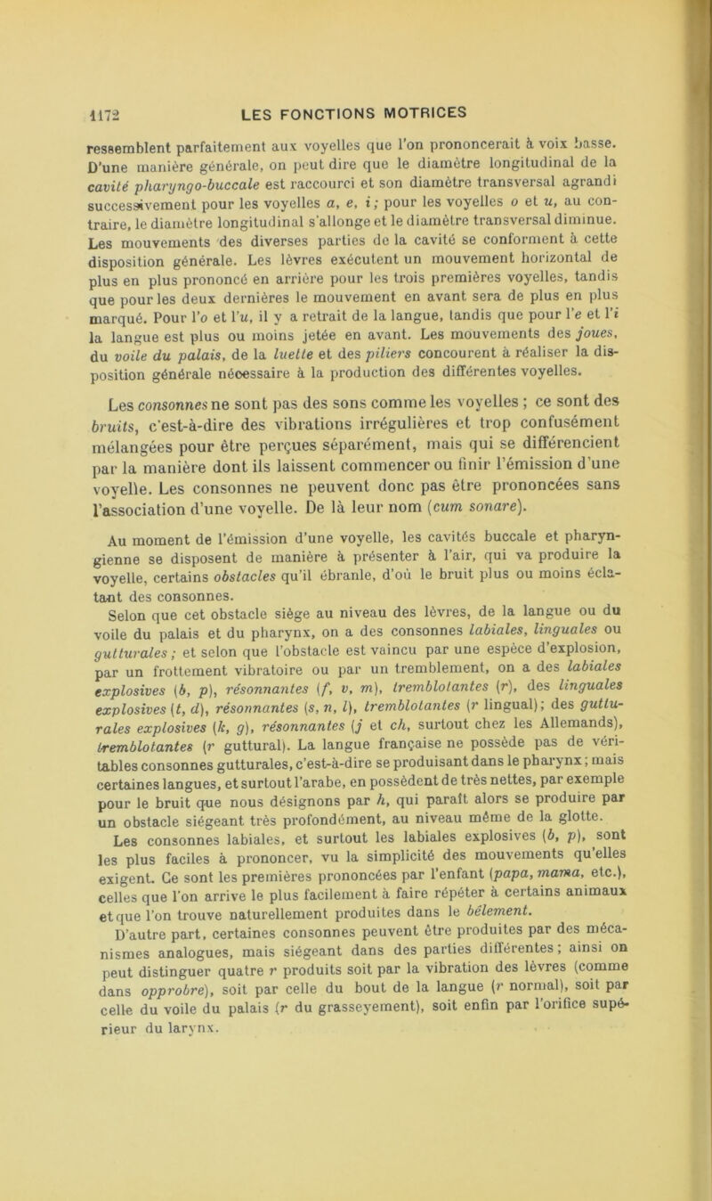ressemblent parfaitement aux voyelles que 1 on prononcerait à voix basse. D’une manière générale, on peut dire que le diamètre longitudinal de la cavité pharijngo-buccale est raccourci et son diamètre transversal agrandi successivement pour les voyelles a, e, i ; pour les voyelles o et u, au con- traire, le diamètre longitudinal s’allonge et le diamètre transversal diminue. Les mouvements des diverses parties de la cavité se conforment à cette disposition générale. Les lèvres exécutent un mouvement horizontal de plus en plus prononcé en arrière pour les trois premières voyelles, tandis que pour les deux dernières le mouvement en avant sera de plus en plus marqué. Pour l’o et Pu, il y a retrait de la langue, tandis que pour l’e et l’i la langue est plus ou moins jetée en avant. Les mouvements des joues, du voile du palais, de la luette et des piliers concourent à réaliser la dis- position générale nécessaire à la production des différentes voyelles. Les consonnes ne sont pas des sons comme les voyelles ; ce sont des bruits, c’est-à-dire des vibrations irrégulières et trop confusément mélangées pour être perçues séparément, mais qui se différencient par la manière dont ils laissent commencer ou finir l’émission d’une voyelle. Les consonnes ne peuvent donc pas être prononcées sans l’association d’une voyelle. De là leur nom (cum sonare). Au moment de l’émission d’une voyelle, les cavités buccale et pharyn- gienne se disposent de manière à présenter à l’air, qui va produire la voyelle, certains obstacles qu’il ébranle, d’où le bruit plus ou moins écla- tant des consonnes. Selon que cet obstacle siège au niveau des lèvres, de la langue ou du voile du palais et du pharynx, on a des consonnes labiales, linguales ou gutturales ; et selon que l’obstacle est vaincu par une espèce d’explosion, par un frottement vibratoire ou par un tremblement, on a des labiales explosives {b, p), résonnantes [f, v, m), tremblotantes (r), des linguales explosives (t, d), résonnantes {s, n, l), tremblotantes (r lingual); des guttu- rales explosives [k, g), résonnantes (j et ch, surtout chez les Allemands), tremblotantes {r guttural). La langue française ne possède pas de véri- tables consonnes gutturales, c’est-à-dire se produisant dans le pharynx, mais certaines langues, et surtout l’arabe, en possèdent de très nettes, par exemple pour le bruit que nous désignons par h, qui paraît alors se produire par un obstacle siégeant très profondément, au niveau môme de la glotte. Les consonnes labiales, et surtout les labiales explosives (b, p), sont les plus faciles à prononcer, vu la simplicité des mouvements qu’elles exigent. Ce sont les premières prononcées par l’enfant (papa, marna, etc.), celles que l’on arrive le plus facilement à faire répéter à cei tains animaux et que l’on trouve naturellement produites dans le bêlement. D’autre part, certaines consonnes peuvent être produites par des méca- nismes analogues, mais siégeant dans des parties différentes ; ainsi on peut distinguer quatre r produits soit par la vibration des lèvres (comme dans opprobre), soit par celle du bout de la langue (r normal), soit par celle du voile du palais (r du grasseyement), soit enfin par l’orifice supé- rieur du larynx.