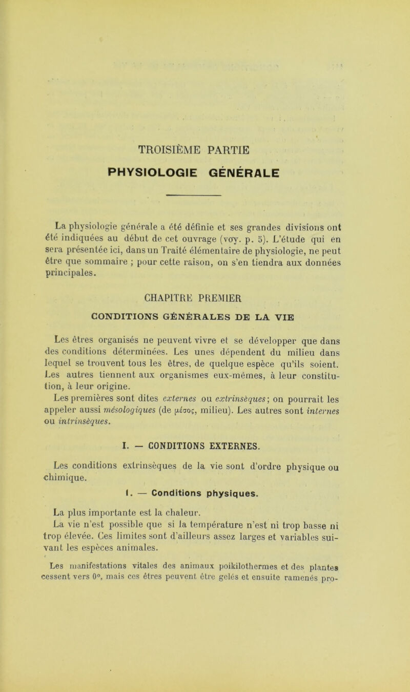 TROISIÈME PARTIE PHYSIOLOGIE GÉNÉRALE La physiologie générale a été définie et ses grandes divisions ont été indiquées au début de cet ouvrage (voy. p. 5). L’étude qui en sera présentée ici, dans un Traité élémentaire de physiologie, ne peut être que sommaire ; pour cette raison, on s’en tiendra aux données principales. CHAPITRE PREMIER CONDITIONS GÉNÉRALES DE LA VIE Les êtres organisés ne peuvent vivre et se développer que dans des conditions déterminées. Les unes dépendent du milieu dans lequel se trouvent tous les êtres, de quelque espèce qu’ils soient. Les autres tiennent aux organismes eux-mêmes, à leur constitu- tion, à leur origine. Les premières sont dites externes ou eoHrinsèqueson pourrait les appeler aussi mésologiques (de [Asao;, milieu). Les autres sont internes ou intrinsèques. I. — CONDITIONS EXTERNES. Les conditions extrinsèques de la vie sont d’ordre physique ou chimique. f. — Conditions physiques. La plus importante est la chaleur. La vie n’est possible que si la température n’est ni trop basse ni trop élevée. Ces limites sont d’ailleurs assez larges et variables sui- vant les espèces animales. I Les manifestations vitales des animaux poikilothermes et des plantes cessent vers 0°, mais ces êtres peuvent être gelés et ensuite ramenés pro-