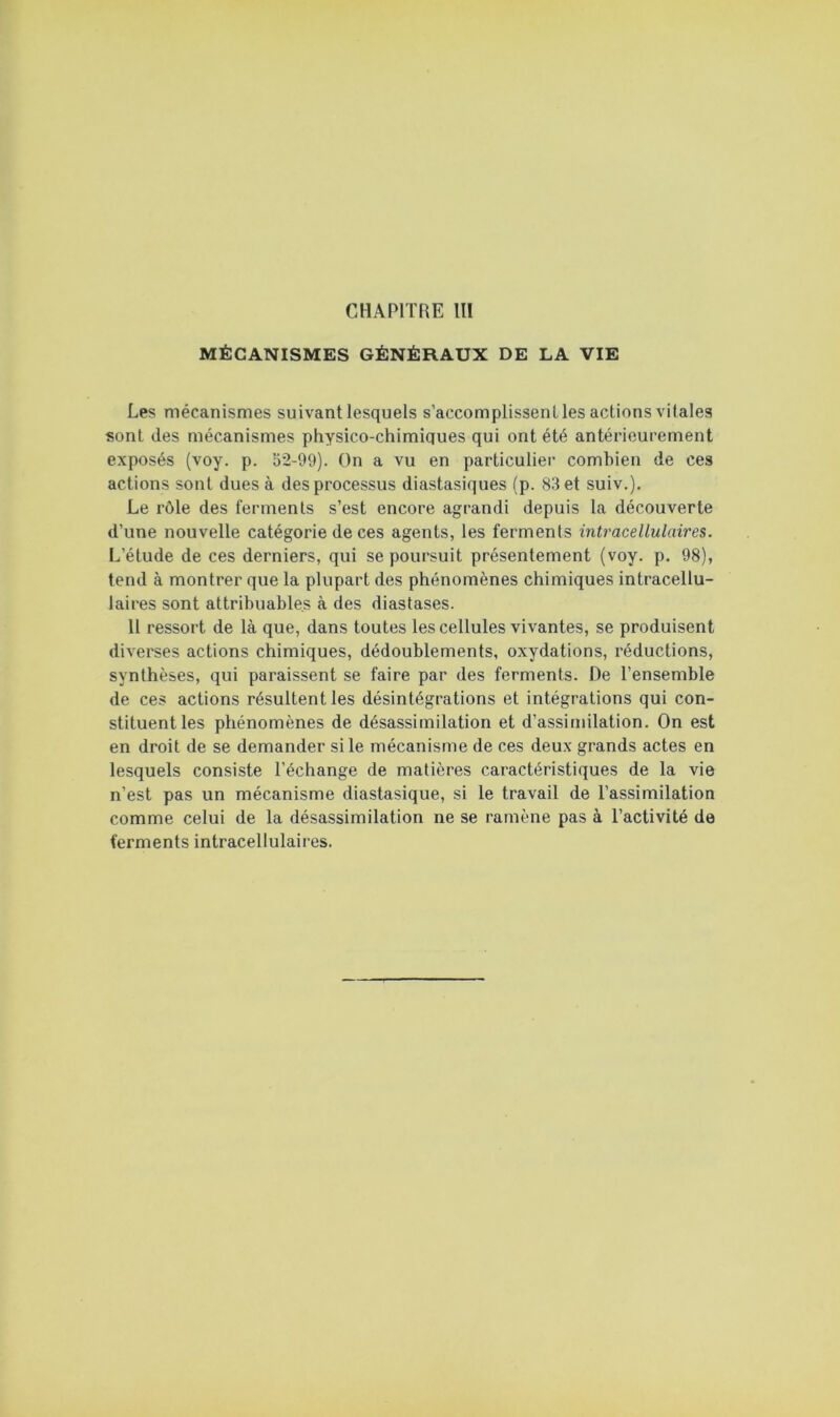 MÉCANISMES GÉNÉRAUX DE LA VIE Les mécanismes suivant lesquels s’accomplissent les actions vitales sont (les mécanismes physico-chimiques qui ont été antérieurement exposés (voy. p. 52-99). On a vu en particulier combien de ces actions sont dues à des processus diastasiques (p. 83 et suiv.). Le rôle des ferments s’est encore agrandi depuis la découverte d’une nouvelle catégorie de ces agents, les ferments intracellulaires. L’étude de ces derniers, qui se poursuit présentement (voy. p. 98), tend à montrer que la plupart des phénomènes chimiques intracellu- laires sont attribuables à des diastases. 11 ressort de là que, dans toutes les cellules vivantes, se produisent diverses actions chimiques, dédoublements, oxydations, réductions, synthèses, qui paraissent se faire par des ferments. De l’ensemble de ces actions résultent les désintégrations et intégrations qui con- stituent les phénomènes de désassimilation et d’assimilation. On est en droit de se demander si le mécanisme de ces deux grands actes en lesquels consiste l’échange de matières caractéristiques de la vie n’est pas un mécanisme diastasique, si le travail de l’assimilation comme celui de la désassimilation ne se ramène pas à l’activité de ferments intracellulaii'es.