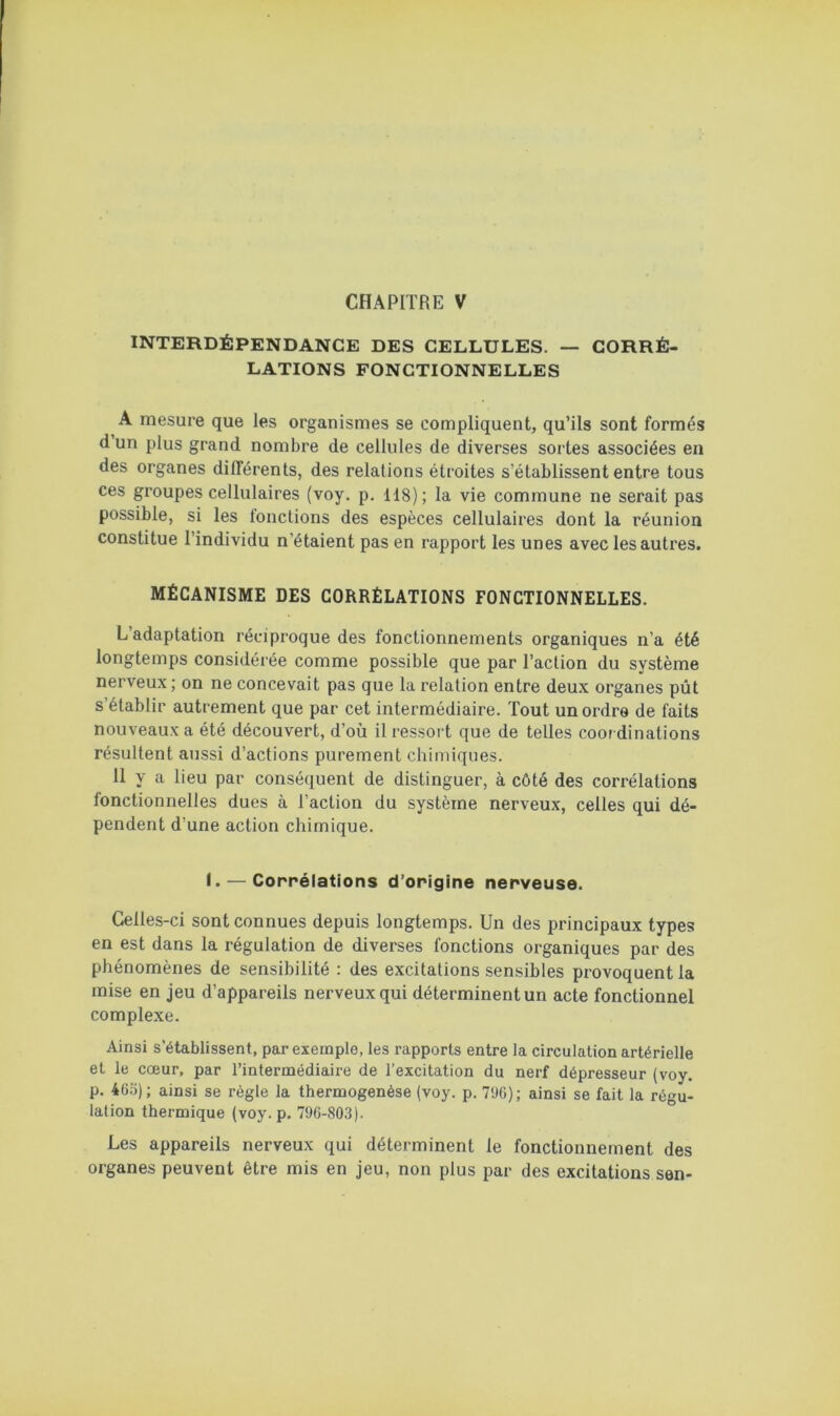 INTERDÉPENDANCE DES CELLULES. — CORRÉ- LATIONS FONCTIONNELLES A mesure que les organismes se compliquent, qu’ils sont formés d un plus grand nombre de cellules de diverses sortes associées en des organes différents, des relations étroites s’établissent entre tous ces groupes cellulaires (voy, p. 118); la vie commune ne serait pas possible, si les lonctions des espèces cellulaires dont la réunion constitue l’individu n’étaient pas en rapport les unes avec les autres. MÉCANISME DES CORRÉLATIONS FONCTIONNELLES. L adaptation réciproque des fonctionnements organiques n’a été longtemps considérée comme possible que par l’action du système nerveux ; on ne concevait pas que la relation entre deux organes pût s’établir autrement que par cet intermédiaire. Tout un ordre de faits nouveaux a été découvert, d’où il ressort que de telles coordinations résultent aussi d’actions purement chimiques. 11 y a lieu par conséquent de distinguer, à côté des corrélations fonctionnelles dues à l’action du système nerveux, celles qui dé- pendent d’une action chimique. I. — Corrélations d’origine nerveuse. Celles-ci sont connues depuis longtemps. Un des principaux types en est dans la régulation de diverses fonctions organiques par des phénomènes de sensibilité : des excitations sensibles provoquent la mise en jeu d’appareils nerveux qui déterminent un acte fonctionnel complexe. Ainsi s'établissent, par exemple, les rapports entre la circulation artérielle et le cœur, par l’intermédiaire de l’excitation du nerf dépresseur (voy. p. 465); ainsi se règle la thermogenèse (voy. p. 796); ainsi se fait la régu- lation thermique (voy. p. 796-803). Les appareils nerveux qui déterminent le fonctionnement des organes peuvent être mis en jeu, non plus par des excitations sen-