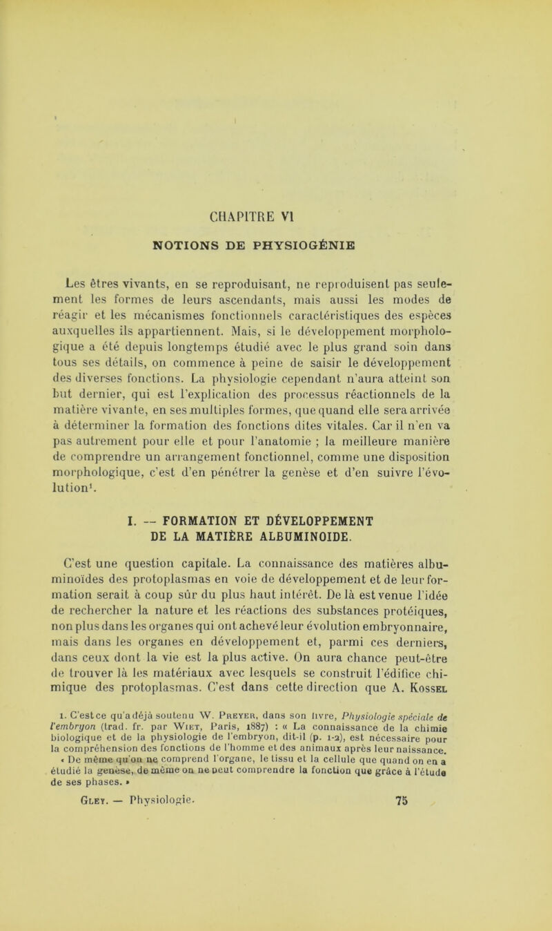 NOTIONS DE PHYSIOGÉNIE Les êtres vivants, en se reproduisant, ne reproduisent pas seule- ment les formes de leurs ascendants, mais aussi les modes de réagir et les mécanismes fonctionnels caractéristiques des espèces auxquelles ils appartiennent. Mais, si le développement morpholo- gique a été depuis longtemps étudié avec le plus grand soin dans tous ses détails, on commence à peine de saisir le développement des diverses fonctions. La physiologie cependant n’aura atteint son but dernier, qui est l’explication des processus réactionnels de la matière vivante, en ses multiples formes, (jue quand elle sera arrivée à déterminer la formation des fonctions dites vitales. Car il n’en va pas autrement pour elle et pour l’anatomie ; la meilleure manière de comprendre un arrangement fonctionnel, comme une disposition morphologique, c’est d’en pénétrer la genèse et d’en suivre l’évo- lutionh I. — FORMATION ET DÉVELOPPEMENT DE LA MATIÈRE ALBUMINOÏDE. C’est une question capitale. La connaissance des matières albu- minoïdes des protoplasmas en voie de développement et de leur for- mation serait à coup sûr du plus haut intérêt. De là est venue l’idée de rechercher la nature et les réactions des substances protéiques, non plus dans les organes qui ont achevé leur évolution embryonnaire, mais dans les organes en développement et, parmi ces dernier-s, dans ceux dont la vie est la plus active. On aura chance peut-être de trouver là les matériaux avec lesquels se construit l’édifice chi- mique des protoplasmas. C’est dans cette direction que A. Kossel 1. C'estce qu’afléjà soutenu \V. Preyer, dans son livre, Physiologie spéciale de l'embryon (Irad. fr. par Wiet, Paris, 1887) : « La connaissance de la chimie biologique et de la physiologie de l’embryon, dit-il (p. 1-2), est nécessaire pour la compréhension des fonctions de l’homme et des animaux après leur naissance. < De même qu’on ae comprend l’organe, le tissu et la cellule que quand on en a étudié la genèse,, de môme ou ne peut comprendre la fonction que grâce à l’étuda de ses phases.» Gley. — Physiologie. 75