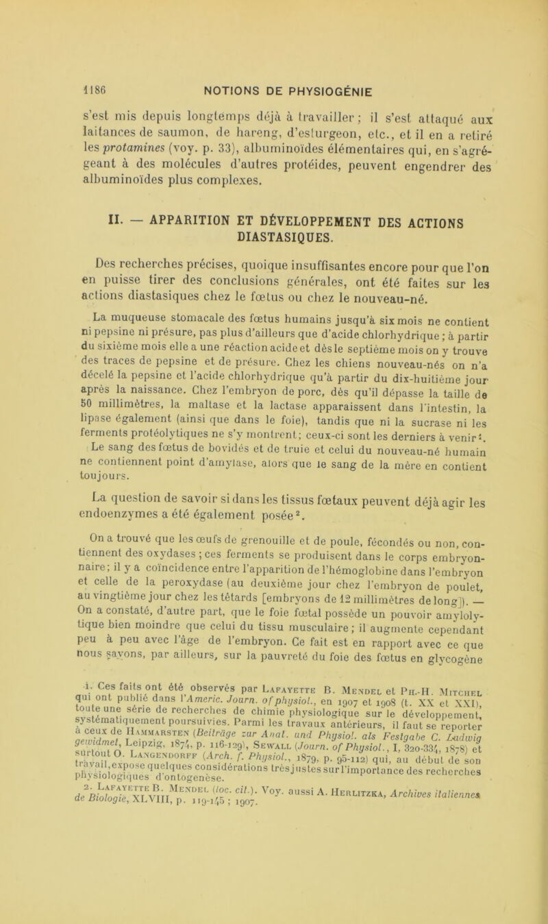 s’est mis depuis longtemps déjà à travailler; il s’est attaqué aux laitances de saumon, de hareng, d’esturgeon, etc., et il en a retiré les protamines (voy. p. 33), albuminoïdes élémentaires qui, en s’agré- geant à des molécules d’autres protéides, peuvent engendrer des albuminoïdes plus complexes. II. — APPARITION ET DÉVELOPPEMENT DES ACTIONS DIASTASIQUES. Des recherches précisés, quoique insuffisantes encore pour que l’on en puisse tirer des conclusions générales, ont été faites sur les actions diastasiques chez le fœtus ou chez le nouveau-né. La muqueuse stomacale des fœtus humains jusqu’à six mois ne contient ni pepsine ni présure, pas plus d’ailleurs que d’acide chlorhydrique ; à partir du sixième mois elle a une réaction acide et dès le septième mois on y trouve des traces de pepsine et de présure. Chez les chiens nouveau-nés on n’a décelé la pepsine et l’acide chlorhydrique qu’à partir du dix-huitième jour après la naissance. Chez l’embryon do porc, dès qu’il dépasse la taille de 50 millimètres, la maltase et la lactase apparaissent dans l’intestin, la lipase également (ainsi que dans le foie), tandis que ni la sucrase ni les ferments protéolytiques ne s’y nionlrent; ceux-ci sont les derniers à venir’*. Le sang des fœtus de bovidés et de truie et celui du nouveau-né humain ne contiennent point d amylase, alors que le sang de la mère en contient toujours. La question de savoir si dans les tissus fœtaux peuvent déjà agir les endoenzymes a été également poséeL On a trouvé que les œufs de grenouille et de poule, fécondés ou non, con- tiennent des oxydases ; ces ferments se produisent dans le corps embryon- naire; il y a coïncidence entre l’apparition de l’hémoglobine dans l’embryon et celle de la peroxydase (au deuxième jour chez l’embryon de poulet, au vingtième jour chez les têtards [embryons de 12 millimètres de long]). — On a constaté, d’autre part, que le foie fœtal possède un pouvoir amjdoly- tique bien moindre que celui du tissu musculaire; il augmente cependant peu à peu avec l’âge de l’embryon. Ce fait est en rapport avec ce que nous saxons, par ailleurs, sur la pauvreté du foie des fœtus en gh'cogène i. Ces faits ont été observés par Lafayette B. Mendel et Pn.-H. .Mitchel qui ont publié dans VAmeric. Joarn. ofphijsioL, en 1907 et 1908 (t. XX et XXI) svs recherches de chimie physiologique sur le développement! antérieurs, il faut se reportei^ a ceux de IIammarsten (Bei/râg-e zur Axai, iind PhysioL als Feslgabe C. Ldwiq gewidmel, Leipzig, 1874, p. 116-129), Sewall {Joarn. of PhysioL, I, 320-834, 1878) e^ rhvaü ’ ^«79, P- 95-ii2) qui mi début de Ln