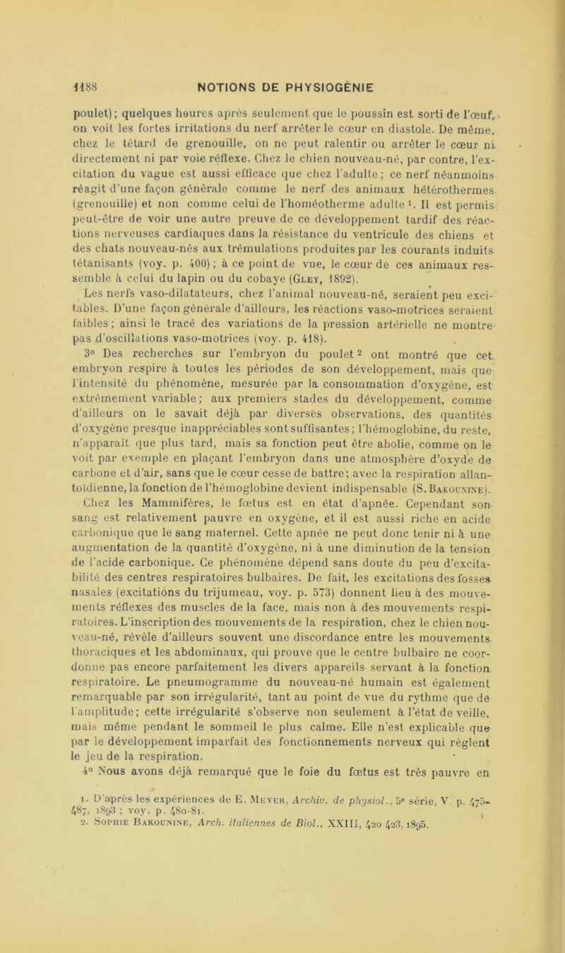 poulet); quelques heures après seulement (jue le poussin est sorti de l’œuf, on voit les fortes irritations du nerf arrêter le cœur en diastole. De même, chez le têtard de grenouille, on ne peut ralentir ou arrêter le cœur ni. directement ni par voie rêllexe. Chez le chien nouveau-nê, par contre, l’ex- citation du vague est aussi efficace que chez l'adulte; ce nerf néanmoins réagit d’une façon générale comme le nerf des animaux hétérothermes (grenouille) et non comme celui de l’homéotherme adulte C II est permis peut-être de voir une autre preuve de ce développement tardif des réac- tions nerveuses cardiaques dans la résistance du ventricule des chiens et des chats nouveau-nés aux trémulations produites par les courants induits tétanisants (voy. p. 400) ; à ce point de vue, le cœur de ces animaux res- semble à celui du lapin ou du cobaye (Gley, 1892). Les nerfs vaso-dilatateurs, chez l’animal nouveau-né, seraient peu exci- tables. D’une façon générale d’ailleurs, les réactions vaso-motrices seraient faibles ; ainsi le tracé des variations de la pression artérielle ne montre pas d’oscillations vaso-motrices (voy. p. 418). 3“ Des recherches sur l’embryon du poulet 2 ont montré que cet embryon respire à toutes les périodes de son développement, mais que l'intensité du phénomène, mesurée par la consommation d’oxygène, est extrêmement variable ; aux premiers stades du développement, comme d’ailleurs on le savait déjà pai' diverses observations, des quantités d’oxygène presque inappréciables sont suffisantes; l’hémoglobine, du reste, n’apparaît que plus tard, mais sa fonction peut être abolie, comme on le voit par exemple en plaçant l’embryon dans une atmosphère d’oxyde de carbone et d’air, sans que le cœur cesse de battre; avec la respiration allan- toïdienne, la fonction de l’hémoglobine devient indispensable (S. Bakoum.ne). Chez les Mammifères, le fœtus est en état d’apnée. Cependant son sang est relativement pauvre en oxygène, et il est aussi riche en acide carbonique que le sang maternel. Cette apnée ne peut donc tenir ni à une augmentation de la quantité d’oxygène, ni à une diminution de la tension de l’acide carbonique. Ce phénomène dépend sans doute du peu d’excita- bilité des centres respiratoires bulbaires. De fait, les excitations des fosses nasales (excitations du trijumeau, voy. p. 573) donnent lieu à des mouve- ments réflexes des muscles de la face, mais non à des mouvements respi- ratoires. L’inscription des mouvements de la respiration, chez le chien nou- voau-né, révèle d’ailleurs souvent une discordance entre les mouvements thoraciques et les abdominaux, qui prouve que le centre bulbaire ne coor- donne pas encore parfaitement les divers appareils servant à la fonction respiratoire. Le pneumograrame du nouveau-né humain est également remarquable par son irrégularité, tant au point de vue du rythme que de l’amplitude; cette irrégularité s’observe non seulement à l’état de veille, mais même pendant le sommeil le plus calme. Elle n’est explicable que par le développement imparfait des fonctionnements nerveux qui règlent le jeu de la respiration. 4° Nous avons déjà remarqué que le foie du fœtus est très pauvre en 1. D’après les expériences de E. Meyer, Arcliiu. de ph-jsioL, 5® série, V. p. 475- 487, 1893 ; voy. p. 4S0-S1. , 2. Sophie Bakoümne, Arcli. ilaliennes de Biol., X.XIII, 420423,1895.