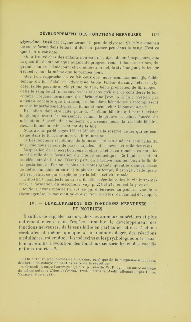 glycogène. Aussi cet organe fonnc-l-il peu de glycose. S’il n’y a que peu de sucre formé dans le foie, il doit en passer peu dans le sang. C’est ce que l’on a constaté. On a trouvé chez des entants nouveau-nés, âgés de un à sept jour.s, que la quantité d’ammoniaque augmente progressivement dans les urines, du premier au troisième jour; elle diminue alors et, le sixième jour, la teneur est redevenue la même que le premier jour. Que Ion rapproche de ce fait ceux que nous connaissons déjà, faible teneur du loie fœtal en glycogène, faible teneur du sang fœtal en gly- cose, faible pouvoir amylolytiquc du foie, faible proportion de fibrinogène dans le sang fœtal (nous savons les raisons qu’il y a de considérer le foie comme l’organe formateur du fibrinogène [voy. p. 333]) ; n’est-on pas amené à conclure que beaucoup des fonctions hépatiques s’accomplissent encore imparfaitement chez le fœtus et même chez le nouveau-né ? Exception doit être faite pour la sécrétion biliaire qui paraît exister longtemps avant la naissance, comme le prouve la teinte foncée du méconium. A partir du cin(iuième ou sixième mois, la vésicule biliaire, chez le fœtus humain, contient de la bile. Nous avons parlé pages 136 et 328-32!) de la réserve de fer qui se con- stitue dans le foie, durant la vie intra-utérine. ijo Les fonctions sécrétoires du fœtus ont été peu étudiées, sauf celles du foie, que nous venons de passer rapidement en revue, et celle des reins. La question de la sécrétion rénale, chez le fœtus, se ramène essentielle- ment à celle de la formation du liquide amniotique. Ce liquide contient les éléments de 1 ui inc. D’autre part, on a trouvé maintes fois, à la fin de la gestation, de l’urine en plus ou moins grande quantité dans la vessie de fœtus humains ou autres; la plupart du temps, il est vrai, celte quan- tité est petite, ce qui s’explique par la faible activité rénale. L’intestin i manifeste aussi sa fonction sécrétoire dès la vie intra-uté- rine, la formation du méconium (voy. p. 276 et 279) en est la preuve. 6“ Nous avons montré (p. 78i) ce qui ditférencie, au point de vue de la thermogenèse, le nouveau-né et a fortiori \c. fœtus, de l’animal développé. IV. — DÉVELOPPEMENT DES FONCTIONS NERVEUSES ET MOTRICES. 11 suffira de rappeler ici que, chez les animaux supérieurs et plus nettement encore dans l’espèce humaine, le développement des fonctions nerveuses, de la sensibilité en particulier et des réaclions cérébrales et même, quoique à un moindre degré, des réactions médullaires, est graduel ; les médecins et les psychologues ont s))écia- lement étudié l’évolution des fonctions sensorielles et des coordi- nations motrices 2. 1. On a Irouvé (recherches de L. Camus, 1902) que de la muqueuse duoricnaie. des fœtus de coha3'e on peut extraire de la sécrétine- 2. Consulter, outre l'ouvrage déjà cilé(p. ii85) de W. Pueyer, un autre ouvrao du même auteur; L'âme de l'cnfanl, Irad. d'après la 2* édit, allemande par H. dk Varigny, t'.iris, 1SS7.