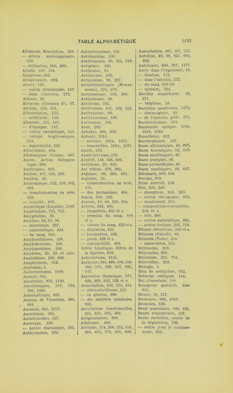 Albumose. Résorption, 288. — action anticoagulante, 359. — utilisation, 289, 680. Alcalis, 107, 124. Alcaptonc, 692. Alcaptonurie, 692. Alcool, 147. — valeur alimentaire, 147. — ilans l'intestin, 272. Akloses, 20. Aleurone (Cristaux d’), 37. Alexine, 102, 351. Alimentation, 133. — artiflcielle, 139. Aliments, 133, 147. — d’épargne, 147. — valeur énergétique, 151. — valeurs isoglycosiques, 154. — digestibilité, 226. Allorythmie, 456. Alloxuriques (Corps), 687. Amers. Action thérapeu- tique, 209. Amétropies, 887. Amibes, 107, 109, 286. Amidon, 23. Ammoniaque, 112, 139, 302, 686. — transformation en urée, 628. — toxicité, 633. Amniotique (Liquide), 1189. Amphimixie, 713, 715. Amygdaline, 92. Amylase, 24, 91, 98. — intestinale, 267. — pancréatique, 244. — du sang, 349. Amylocelluloses, 188. Amylodextrine, 188. Amylopectines, 188. Amyloses, 20, 23 et suiv. Anabolisme, 180, 666. Anaphylaxie, 352. Anatomie, 1. Anélectrotonus, 1090. Anémie, 345. Anesthésie, 972, 1190. Anesthésiques, 107, 124, 968, 1068. Anisométropie, 889. Anneau de Vieu.ssens, 460, 894. Anosmie, 865, 1017. Anoxhémie, 561. Anthérozoïdes, 127. Anticorps, 100. — nature diastasique, 103. Anticynarase, 103. Anticytotoxines, 101. Antiémulsine, 100. Antiferments, 99, 101, 349. Antigènes, 100. Antikinasc, 9!). Antilaccase, 100. Antipepsine, 99, 227. Antipéristaltiques (Mouve- ments), 274, 279. Antipiasmase, 100, 360. Antiprésurcs, 99. Antiricine, 101. Antitoxines, 101, 102, 351. Antitrypsine, 99. Antityrosinase, 100. Antivenins, 101. Anus, 282. Aphakie, 881, 882. Aphasie, 1014. — motrice, 1014, 1071. — sensorielles, 1014, 1071. Apnée, 570. Apnée nerveuse, 570. Appétit, 146, 166, 209. Arabinose, 20, 610. Arc réflexe, 979, 982. Arginase, 99, 269, 631. Arginine, 33. — transformation en urée, 631. — des protamines, 684, Argon, 338, 542. Arsenic, 18, 49, 138, 304. Artères, 362, 405. — propriétés, 405 et s. — pression du sang, 409 et s. — vitesse du sang, 422 et s. — dilatation, 425. — locomotion, 426. — pouls, 426 et s. — contractilité, 469. Artère hépatique. Effets de la ligature, 639. Articulations, 1155. Asphyxie, 345, 469, 486, 506_ 569, 571, 589, 617, 89s’ ■ 937. Aspiration thoracique, 377, 444, 469, 502, 520 et s. Assimilation, 108, 110, 591. —■ chlorophyllienne, 113. — en général, 666. — des matières minérales, 668. Associations fonctionnelles, 241, 251, 270, 469. Astigmatismes, 889. Athérome, 408. Atropine, 174, 206, 232, 459, 464, 471, 770, 891, 896. Auscultation, 365, 387, 527. Autolyse, 49, 98, 625, 685, 694. Autotomie, 698, 987, 1177. Azote dans l'organisme, 18. — fixation, 112. — dans l'intestin, 272. — du sang, 338-39. —■ urinaire, 764. Bacilhts amylobacter, 18, 271. — buiylicus, 18. Bactéries anaérobies, 1175, — chromogène.?, 49. — de l’intestin grêle, 271. Bactériolysines, 101. Bandelette optique, 1018, 1019, 1020. Baresthésie, 812. Barotropismes, 125. Bases alloxuriques, 40, 687. Bases hexoniques, 32, 247« Bases nucléiniques, 40. Bases puriques, 40. Bases pyrimidiques, 40. Bases xanthiques, 40, 687. Bâtonnets, 899, 904. Besoins, 939. Bilan nutritif, 156. Bile, 233, 249. — résorption, 249, 253. — action cho'.agogue, 253. — écoulement, 254. — composition et propriétés, 256 et s. — rôle, 260. .— action antiseptique, 261. — action to.xique, 262, 310. Biliaire (Sécrétion), 249 et s. Biliaires (Calculs), 46. Biliaires (Voies), 254. — innervation, 255. Bilifuscine, 258. Biliprazine, 258. Bilirubine, 251, 751. Biliverdine, 258. Biologie, 1. Bleu de méthylène, 972. Boissons caféiques, 148. Bol alimentaire, 190. Bourgeons gustatifs, 8.W 851. Brome, 18, 137. Bromures, 968, 1068. Bronches, 530. Bruit musculaire, 388, 405. Bruits respiratoires, 527. .Bulbe rachidien, centre de la déglutition, 196. — centre pour le vomisse* ment, 233.