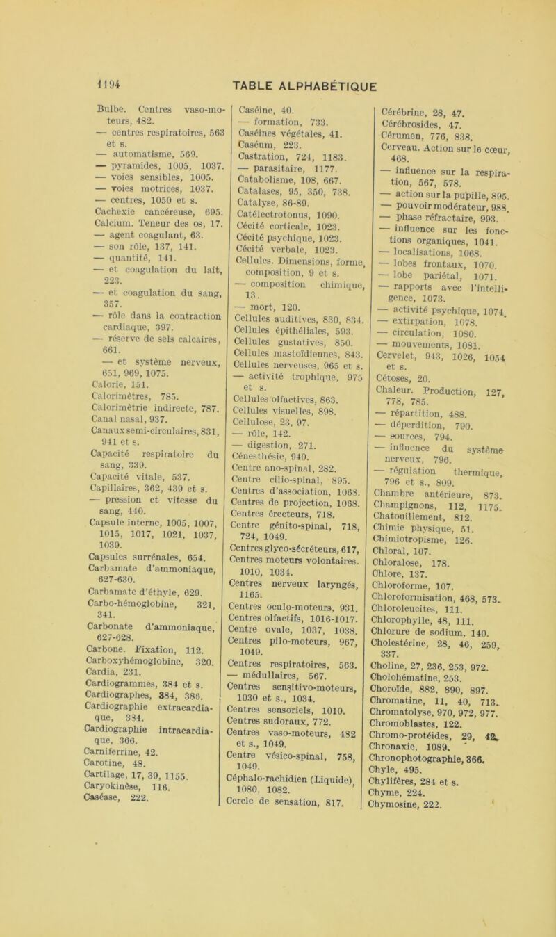 Bulbe. Contres vaso-mo- teurs, 482. — centres respiratoires, 563 et s. — automatisme, 569. — pyramides, 10ü5, 1037. — voies sensibies, 1005. — voies motrices, 1037. — centres, 1050 et s. Cache.vie cancéreuse, 695. Caicium. Teneur des os, 17. — agent coagulant, 63. — sou rôle, 137, 141. — quantité, 141. — et coagulation du lait, 223. — et coagulation du sang, 357. — rôle dans la contraction cardiaque, 397. — réserve de sels calcaires, 661. — et système nerveux, 651, 969, 1075. Calorie, 151. Calorimètres, 785. Calorimètrie indirecte, 787. Canal nasal, 937. Canaux semi-circulaires, 831, 941 et s. Capacité respiratoire du sang, 339. Capacité vitale, 537. Capillaires, 362, 439 et s. — pression et vitesse du sang, 440. Capsule interne, 1005, 1007, 1015, 1017, 1021, 1037, 1039. Capsules surrénales, 654. Carbamate d’ammoniaque, 627-630. Carbamate d’éthyle, 629. Carbo-hémoglobine, 321, 341. Carbonate d’ammoniaque, 627-628. Carbone. Fixation, 112. Carboxyhémoglobine, 320. Cardia, 231. Cardiogrammes, 384 et s. Cardiographes, 384, 386. Cardiographie extracardia- que, 334. Cardiographie intracardia- que, 366. Carniferrine, 42. Caroline, 48. Cartilage, 17, 39, 1155. Caryokinèse, 116. Caséase, 222. Caséine, 40. — formation, 733. Caséines végétales, 41. Caséum, 223. Castration, 724, 1183. — parasitaire, 1177. Catabolisme, 108, 667. Catalases, 95, 350, 738. Catalyse, 86-89. Catélectrotonus, 1090. Cécité corticale, 1023. Cécité psychique, 1023. Cécité verbale, 1023. Cellules. Dimensions, forme, composition, 9 et s. — composition chimique, 13. — mort, 120. Cellules auditives, 830, 834. Cellules épithéliales, 593. Cellules gustatives, 850. Cellules mastoïdiennes, 843. Cellules nerveuses, 965 et s. — activité trophique, 975 et s. Cellules olfactives, 863. Cellules visuelles, 898. Cellulose, 23, 97. — rôle, 142. — digestion, 271. Cénesthésie, 940. Centre ano-spinal, 282. Centre cilio-spinal, 895. Centres d’association, 1068. Centres de projection, 1088. Centres érecteurs, 718. Centre génito-spinal, 718, 724, 1049. Centres glyco-sécréteurs, 617, Centres moteurs volontaires. 1010, 1034. Centres nerveux laryngés, 1165. Centres oculp-moteurs, 931. Centres olfactifs, 1016-1017. Centre ovale, 1037, 1038. Centres pilo-moteurs, 967, 1049. Centres respiratoires, 563. — médullaires, 567. Centres sen^itivo-moteurs, 1030 et s., 1034. Centres sensoriels, 1010. Centres sudoraux, 772. Centres vaso-moteurs, 482 et s., 1049. Centre vésico-spinal, 758, 1049. Céphalo-rachidien (Liquide) 1080, 1082. Cercle de sensation, 817. Cérébrine, 28, 47, Cérébrosides, 47. Cérumen, 776, 838. Cerveau. Action sur le cœur 468. — influence sur la respira- tion, 567, 578. — action sur la pupille, 895. — pouvoir modérateur, 988. — phase réfractaire, 993. — influence sur les fonc- tions organiques, 1041. — localisations, 1068. — lobes frontaux, 1070. — lobe pariétal, 1071. — rapports avec l’intelli- gence, 1073. — activité psychique, 1074. — extirpation, 1078. — circulation, 1080. — mouvements, 1081. Cervelet, 943, 1026, 1054 et s. Cétoses, 20. Chaleur. Production, 127, 778, 785. — répartition, 488. — déperdition, 790. — sources, 794. — influence du système nerveux, 796. régulation thermique, 796 et s., 809. Chambre antérieure, 873. Champignons, 112, 1175. Chatouillement, 812. Chimie physique, 51. Chimiotropisme, 126. Chloral, 107. Chloralose, 178. Chlore, 137. Chloroforme, 107. Chloroformisation, 468, 573. Chloroleucites, 111. Chlorophylle, 48, 111. Chlorure de sodium, 140. Cholest-érine, 28, 46, 259 337. Choline, 27, 236, 253, 972. Cholohématine, 253. Choroïde, 882, 890, 897. Chromatine, il, 40, 713. Chromatolyse, 970, 972, 977. Chromoblastes, 122. Chromo-protéides, 29, 42. Chronaxie, 1089. Chronophotographle, 366. Chyle, 495. Chylifères, 284 et s. Chyme, 224. Chymosine, 222. *