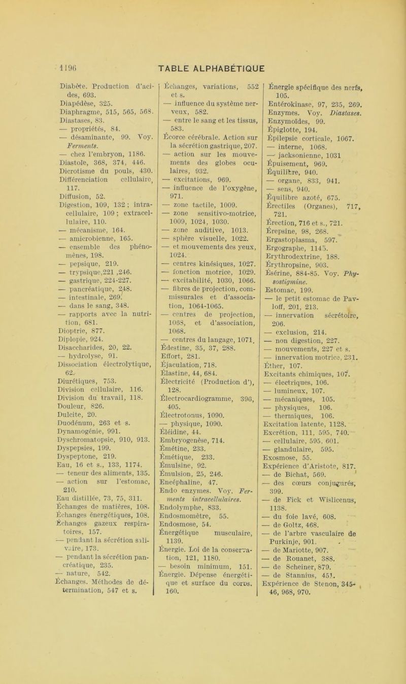 DiabWe. Production d’aci- des, 693. Diapédèse, 325. Diaphragme, 515, 565, 56S. Diastîises, 83. — propriétés, 84. — désaminante, 99. Voy. Ferments. — chez l’embryon, 1186. Diastole, 368, 374, 446. Dicrotisme du pouls, 430. Différenciation cellulaire^ 117. Diffusion, 52. Digestion, 109, 132 ; intra- cellulaire, 109 ; extracel- lulaire, 110. — mécanisme, 164. — amicrobienne, 165. — ensemble des phéno- mènes, 198. — pepsique, 219. — trypsiquc,221 ,246. — gastrique, 224-227. — pancréatique, 248. — intestinale, 269. — dans le sang, 348. — rapports .avec la nutri- tion, 681. Dio]>trie, 877. Diplo])ie, 924. Disaccbarides, 20, 22. — hydrolyse, 91. Dissociation électrolytique, 62. Diurétiques, 753. Division cellulaire, 116. Division du travail, 118. Douleur, 826. Dulcite, 20. Duodénum, 263 et s. Dynamogénie, 991. Dyschromatopsie, 910, 913. Dyspepsies, 199. Dyspeptone, 219. Eau, 16 et s., 133, 1174. — teneur des aliments, 135. — action sur l’estomac, 210. Eau distillée, 73, 75, 311. Échanges de matières, 108. Échanges énergétiques, 108. Échanges gazeux respir.a- toires, 157. — pendant la sécrétion sili- v,.ire, 173. — pendant la sécrétion pan- créatique, 235. — nature, 542. Échanges. Métliodes de dé- termination, 547 et s. liciianges, variations, 552 et s. — inlluencc du système ner- veux, 582. — entre le sang et les tissus, 583. Écorce cérébrale. Action sur la sécrétion giistrique, 207. — action sur les mouve- ments des globes ocu- laires, 932. — excitatioiLs, 969. — influence de l’oxygène, 971. — zone tactile, 1009. — zone sensitivo-motrice, 1009, 1024, 1030. — zone auditive, 1013. — sphère visuelle, 1022. — et mouvements des yeux, 1024. — centres kinésiques, 1027. — fonction motrice, 1029. — excitabilité, 1030, 1066. — fibres de projection, com- missuralcs et d’associa- tion, 1064-1065. — centres de projection, 1068, et d’association, 1068. — centres du langage, 1071. Édestine, 35, 37, 288. Effort, 281. Éjaculation, 718. Éiastine, 44, 684. Électricité (Production d’), 128. Électrocardiogramme, 390, 405. Électrotonus, 1090. physique, 1090. Éléidine, 44. Embryogenèse, 714. Émétine, 233. Émétique, 233. Émulsine, 02. Émulsion, 25, 246. Eneéphaline, 47. Endo enzymes. Voy. Fer- ments intracellulaires. Endolymphe, 833. Endosmomètre, 55. Endosmose, 54. Énergétique musculaire, 1139. Énergie. Loi de la conserva- tion, 121, 1180. — be.soin minimum, 151. Énergie. Dépense énergéti- que et surface du coros, 160. Énergie spécifique des nerfs, 105. Entérokinase, 97, 235, 269. Enzymes. Voy. Diastases. Enzymoïdes, 99. Épiglotte, 194. Epilepsie corticale, 1007. — interne, 1068. —’ jacksonienne, 1031 Épuisement, 969. Équilibre, 940. — organe, 833, 941. — sens, 940. ïlquilibre azoté, 675. Érectiles (Organes), 717, 721. Érection, 716 et s., 721. Érepsine, 98, 268. Ergastoplasma, 597. Ergograplie, 1145. Erythrodextrine, 188. Erythropsine, 903. Ésérine, 884-85. Voy. Phy- sostigmine. Estomac, 199. — le petit estomac de Pav- loff, 201, 213. , — innervation sécrétoire, 206. — exclusion, 214. — non digestion, 227. — mouvements, 227 et s. — innervation motrice, 231. Élther, 107. Excitants chimiques, 107. — électriques, 106. •— lumineux, 107. — mécaniques, 105. — physiques, 106. — tlierrniques, 106. Excitation latente, 1128. Excrétion, 111, 595, 740. — cellulaire, 595, 601. — glandulaire, 595. Exosmose, 55. Expérience d’Aristote, 817. — de Bichat, 569. ' — des cœurs conjugurés, 399. — de Fick et AVislicenus, 1138. — du foie lavé, 608. — de Goltz, 468. — de l’arbre vasculaire de Purkinje, 901, — de Mariotte, 907. — de Rouanet, 388. — de Scheiner, 879. — de Stannius, 45i. Expérience de Stenon, 345* , 46, 968, 970.