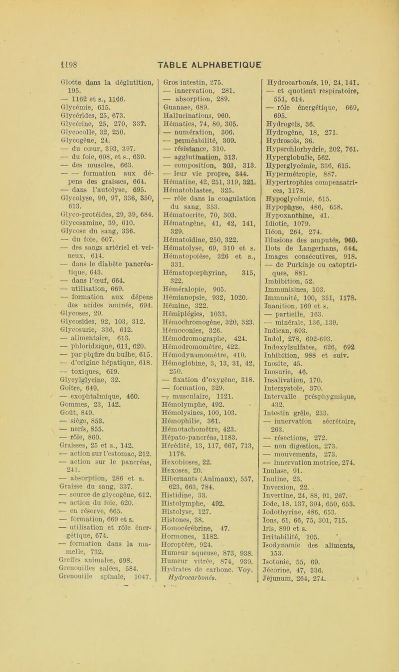 Glotte dans la déglutition, 195. — 1162 et s., 1166. Glycémie, 615. Glycérides, 25, 673. Glycérine, 25, 270, 337. Glycocolle, 32, 250. Glycogène, 24. — du cœur, 393, 397. — du foie, 608, et s., 639. — des muscles, 663. formation aux dé- pens des graisses, 664. — dans l’autolyse, 695. Glycolyse, 90, 97, 336, 350, 613. Glyco-protéides, 29, 39, 684. Glycosamine, 39, 610. Glycose du sang, 336. — du foie, 607. — des sangs artériel et vei- neux, 614. — dans le diabète pancréa- tique, 643. — dans l’œuf, 664. — utilisation, 669. — formation aux dépens des acides aminés, 694. Glycoses, 20. Glycosides, 92, 103, 312. Glycosurie, 336, 612. — alimentaire, 613. — phloridzique, 611, 620. — par piqûre du bulbe, 615. — d’origine hépatique, 618. — toxiques, 619. Glycylglycine, 32. Goitre, 649. — exophtalmique, 460. Gommes, 23, 142. Goût, 849. — siège, 853. — nerfs, 855. — rôle, 860. Graisses, 25 et s., 142. — action sur l’estomac, 212. — action sur le pancréas, 241. — absorption, 286 et s. Graisse du sang, 337. — source de glycogène, 612. — action du foie, 620. — en réserve, 665. — formation, 669 et s. — utilisation et rôle éner- gétique, 674. — formation dans la ma- melle, 732. Greffes animales, 698. Grenouilles salées, 584. Grenouille spinale, 1047. Gros intestin, 275. — innervation, 281. — absorption, 289. Guanase, 689. Hallucinations, 960. Hématies, 74, 80, 305. — numération, 306. — perméabilité, 309. — résistance, 310. — agglutination, 313. — composition, 803, 313. — leur vie propre, 344. Hématine, 42, 251, 319, 321. Hématoblastes, 325. — rôle dans la coagulation du sang, 353. Hématocrite, 70, 303. Hématogène, 41, 42, 141, 329. Hématoïdine, 250, 322. Hématolyse, 69, 310 et s. Hématopoièse, 326 et s., 331. Hématoporphyrine, 315, 322. Héméralopie, 905. HémianoiJsie, 932, 1020. Hémine, 322. Hémiplégies, 1033. Hémochromogène, 320, 323. Hémoconies, 326. Hémodromographe, 424. Hémodromomètre, 422. Hémodynimomètre, 410. Hémoglobine, 3, 13, 31, 42, 250. — fl.xation d’oxygène, 318. — formation, 329. — musculaire, 1121. Hémolymphe, 492. Hémolysines, 100, 103. Hémophilie, 361. Hémotachomètre, 423. Hépato-pancréas, 1183. Hérédité, 13, 117, 667, 713, 1176. Hexobioses, 22. Hexoses, 20. Hibernants (Animaux), 557, 623, 663, 784. Histidine, 33. Histolymphe, 492. Histolyse, 127. Histones, 38. Homocérébrine, 47. Hormones, 1182. Horoptèrc, 924. Humeur aqueuse, 873, 938. Humeur vitrée, 874, 939. Hydrates de carbone. Voy. Jlydrocarbonés. Hydrocarbonés, 19, 24,141, — et quotient respiratoire, 551, 614. — rôle énergétique, 669, 695. Hydrogels, 36. Hydrogène, 18, 271. Hydrosols, 36. Hyperchlorhydrie, 202, 761. Hyperglobulie, 562. Hyperglycémie, 336, 615. Hypermétropie, 887. Hypertrophies compensatri- ces, 1178. Hypoglycémie, 615. Hypophyse, 486, 658. Hypoxanthine, 41. Idiotie, 1079. Iléon, 264, 274. Illusions des amputés, 960. Ilots de Langerhans, 644. Images consécutives, 918. — de Purkinje ou catoptri- ques, 881. Imbibition, 52. Immunisines, 103. Immunité, 100, 351, 1178. Inanition, 160 et s. — partielle, 163. — minérale, 136, 139. Indican, 693. Indol, 278, 692-693. Indoxylsulfates, 626, 692 Inhibition, 988 et suiv. Inosite, 45. Inosurie, 46. Insalivation, 170. Intersystole, 370. Intervalle présphygmique, 432. Intestin grêle, 233. — innervation sécrétoire, 263. — résections, 272. — non digestion, 273. — mouvements, 273. — innervation motrice, 274. Inulase, 91. Inuline, 23. Inversion, 22. Invertine, 24, 88, 91, 267. Iode, 18, 137, 304, 650, 653. lodothyrine, 486, 653. Ions, 61, 66, 75, 301, 715. Iris, 890 et s. Irritabilité, 105. Isodynamie des aliments, 153. Isotonie, 55, 69. Jécorine, 47, 336. Jéjunum, 264, 274. . <